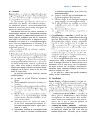 241
Capítulo 34 Método clínico
C. Percusión
La percusión es el método de exploración clínica que
se practica golpeando levemente determinada región
del cuerpo para obtener sonidos o ruidos, investigar el
dolor o producir movimientos.
En este método o procedimiento intervienen los
sentidos del tacto, del oído y de la vista. Se debe practi-
car después de la palpación y puede desencadenar fenó-
menos de movimiento por vía reﬂeja, cuyo punto de
partida será el lugar percutido.
Los órganos llenos de aire como el estómago, los
intestinos y los pulmones dan sonidos de tonalidad alta
o clara, a diferencia de los órganos macizos o llenos de
líquido que dan sonidos oscuros; por ello, una altera-
ción patológica de estos órganos se puede traducir por
un cambio en el sonido. Si en los procedimientos ante-
riores se encontró algún aumento en el volumen de un
órgano o un tumor, la percusión lo puede conﬁrmar,
delimitando sus áreas.
La percusión se divide en: indirecta o mediata, y
directa o inmediata.
1. Percusión indirecta o mediata Es la percusión que
hace el clínico interponiendo cualquier elemento
entre la superﬁcie del organismo y el elemento per-
cutor. Por lo general, se emplea como elemento que
se interpone un dedo del explorador, así que el clíni-
co utiliza ambas manos, como en la palpación: se
aplica uno o varios dedos de una mano sobre la
superﬁcie corporal y sobre éste o éstos se dan peque-
ños golpes con las yemas o puntas de uno, dos o más
dedos de la otra mano.
Las reglas de la percusión indirecta o mediata
son las siguientes:
la. La región por percutir deberá ser accesible al
clínico.
2a. El clínico guardará una posición cómoda y con-
veniente.
3a. La región deberá encontrarse totalmente descu-
bierta, sin interposición de ninguna ropa o tela.
4a. Es necesario que haya una buena relajación
muscular.
5a. El dedo o dedos de la mano quedarán en íntimo
contacto con la superﬁcie de la piel, evitando
dejar cavidades o puentes intermedios, en bus-
ca del mejor acomodo.
6a. El dedo que percuta será el índice o el medio, y
los dos juntos, ﬂexionando las dos últimas arti-
culaciones interfalángicas en un ángulo aproxi-
mado de 45 grados.
7a. Los golpes o impactos se harán sobre el dedo
índice o medio de la mano, inmediatamente
atrás de la uña y deberán ser secos, breves y de
la misma intensidad.
8a. El dedo o los dedos percutores caerán perpen-
dicularmente sobre el dedo percutido.
9a. Sólo intervendrá la articulación de la muñeca
para producir los movimientos de percusión.
10a. El oído del clínico que percibirá los sonidos
producidos debe estar cerca para su mejor
interpretación.
lla. Deberá existir absoluto silencio.
12a. La percusión será metódica, comparativa y
completa.
2. Percusión directa o inmediata Es aquella que hace
el clínico sin interponer ningún elemento entre la
superﬁcie del organismo y el elemento percutor. El
elemento percutor puede ser la mano o un martillo
especial. Se utiliza cuando se trata de investigar un
dolor o para provocar los movimientos llamados
reﬂejos tendinosos, como el reﬂejo patelar o rotu-
liano.
En el caso de las reglas de la percusión directa o
inmediata, las reglas la., 2a., 3a., 4a., 10a., lla. y 12a.
son iguales que en el caso de la percusión indirecta,
aunque se debe agregar lo siguiente:
Se utiliza para percutir el dedo índice, el medio o
ambos juntos, o bien el borde cubital o medial de la
mano. Si se emplea el martillo de reﬂejos, se debe tomar
ﬁrmemente, pero sin hacer mucha fuerza en su manejo;
los golpes se deben dar con ﬁrmeza, perpendicular-
mente a la región, pausados y utilizando las articulacio-
nes de la muñeca y del codo.
La percusión sirve para recoger sonidos, despertar
dolor o producir movimientos.
D. Auscultación
La auscultación es el método de examen físico que con-
siste en estudiar los ruidos normales o anormales que se
producen en los diferentes órganos, principalmente del
sistema circulatorio y del sistema respiratorio. En este
método interviene el sentido del oído. La auscultación
puede ser directa o inmediata, e indirecta o mediata.
1. Auscultación directa o inmediata Es la que hace el
clínico aplicando directamente su oído a la región
del organismo que desea explorar. Este procedi-
miento puede resultar molesto, incómodo o antihi-
giénico, por lo que es preferible practicar la
auscultación indirecta o mediata.
2. Auscultación indirecta o mediata Es aquella que
hace el clínico a través del estetoscopio. Las reglas de
la auscultación indican que debe existir posición
cómoda del paciente y del clínico, que se requiere
 
