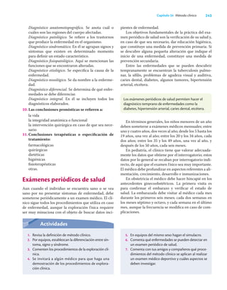 243
Capítulo 34 Método clínico
Diagnóstico anatomotopográﬁco. Se anota cuál o
cuáles son las regiones del cuerpo afectadas.
Diagnóstico patológico. Se reﬁere a los trastornos
que produce la enfermedad en el organismo.
Diagnóstico sindromático. En él se agrupan signos y
síntomas que existen en determinado momento
para deﬁnir un estado característico.
Diagnóstico ﬁsiopatológico. Aquí se mencionan las
funciones que se encontraron alteradas.
Diagnóstico etiológico. Se especiﬁca la causa de la
enfermedad.
Diagnóstico nosológico. Se da nombre a la enferme-
dad.
Diagnóstico diferencial. Se determina de qué enfer-
medades se debe diferenciar.
Diagnóstico integral. En él se incluyen todos los
diagnósticos elaborados.
10. Las conclusiones pronósticas se reﬁeren a:
la vida
la integridad anatómica o funcional
la intervención quirúrgica en caso de que sea nece-
sario
11. Conclusiones terapéuticas o especiﬁcación de
tratamiento:
farmacológicas
quirúrgicas
dietéticas
higiénicas
ﬁsioterapéuticas
otras.
Exámenes periódicos de salud
Aun cuando el individuo se encuentra sano o se vea
sano por no presentar síntomas de enfermedad, debe
someterse periódicamente a un examen médico. El clí-
nico sigue todos los procedimientos que utiliza en caso
de enfermedad, aunque la exploración física requiere
ser muy minuciosa con el objeto de buscar datos inci-
Actividades
1. Revisa la definición de método clínico.
2. Por equipos, establezcan la diferenciación entre sín-
toma, signo y síndrome.
3. Comenten los procedimientos de la exploración clí-
nica.
4. Se invitará a algún médico para que haga una
demostración de los procedimientos de explora-
ción clínica.
5. En equipos del mismo sexo hagan el simulacro.
6. Comenta qué enfermedades se pueden detectar en
un examen periódico de salud.
7. Comenta con tus amigos y compañeros qué proce-
dimientos del método clínico se aplican al realizar
un examen médico deportivo y cuáles aspectos se
deben investigar.
pientes de enfermedad.
Los objetivos fundamentales de la práctica del exa-
men periódico de salud son la veriﬁcación de su salud y,
en caso de que sea necesario, dar educación higiénica,
que constituye una medida de prevención primaria. Si
se descubre alguna pequeña alteración que indique el
inicio de una enfermedad, constituye una medida de
prevención secundaria.
Entre las enfermedades que se pueden descubrir
tempranamente se encuentran la tuberculosis pulmo-
nar, la síﬁlis, problemas de agudeza visual y auditiva,
caries dental, diabetes, algunos tumores, hipertensión
arterial, etcétera.
Los exámenes periódicos de salud permiten hacer el
diagnóstico temprano de enfermedades como la
diabetes, hipertensión arterial, caries dental, etcétera.
En términos generales, los niños menores de un año
deben someterse a exámenes médicos mensuales; entre
uno y cuatro años, dos veces al año; desde los 5 hasta los
19 años, una vez al año; entre los 20 y los 34 años, cada
dos años; entre los 35 y los 49 años, una vez al año, y
después de los 50 años, cada seis meses.
En pediatría, el clínico tiene que valorar adecuada-
mente los datos que obtiene por el interrogatorio; estos
datos por lo general se recaban por interrogatorio indi-
recto, de aquí que el examen físico sea muy importante.
El médico debe profundizar en aspectos referentes a ali-
mentación, crecimiento, desarrollo e inmunizaciones.
En obstetricia el médico debe hacer hincapié en los
antecedentes ginecoobstétricos. La primera visita es
para conﬁrmar el embarazo y veriﬁcar el estado de
salud. La embarazada debe visitar al médico cada mes
durante los primeros seis meses; cada dos semanas en
los meses séptimo y octavo, y cada semana en el último
mes, aunque la frecuencia se modiﬁca en caso de com-
plicaciones.
 