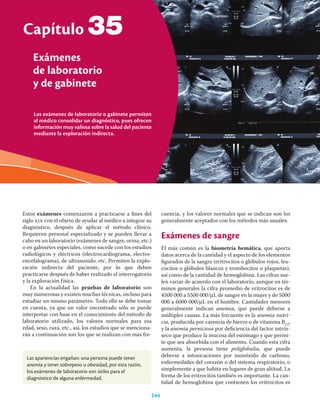 Los exámenes de laboratorio o gabinete permiten
al médico consolidar un diagnóstico, pues ofrecen
información muy valiosa sobre la salud del paciente
mediante la exploración indirecta.
Capítulo
Exámenes
de laboratorio
y de gabinete
244
35
Estos exámenes comenzaron a practicarse a ﬁnes del
siglo xix con el objeto de ayudar al médico a integrar su
diagnóstico, después de aplicar el método clínico.
Requieren personal especializado y se pueden llevar a
cabo en un laboratorio (exámenes de sangre, orina, etc.)
o en gabinetes especiales, como sucede con los estudios
radiológicos y eléctricos (electrocardiograma, electro-
encefalograma), de ultrasonido, etc. Permiten la explo-
ración indirecta del paciente, por lo que deben
practicarse después de haber realizado el interrogatorio
y la exploración física.
En la actualidad las pruebas de laboratorio son
muy numerosas y existen muchas técnicas, incluso para
estudiar un mismo parámetro. Todo ello se debe tomar
en cuenta, ya que un valor encontrado sólo se puede
interpretar con base en el conocimiento del método de
laboratorio utilizado, los valores normales para esa
edad, sexo, raza, etc., así, los estudios que se menciona-
rán a continuación son los que se realizan con más fre-
cuencia, y los valores normales que se indican son los
generalmente aceptados con los métodos más usuales.
Exámenes de sangre
El más común es la biometría hemática, que aporta
datos acerca de la cantidad y el aspecto de los elementos
ﬁgurados de la sangre (eritrocitos o glóbulos rojos, leu-
cocitos o glóbulos blancos y trombocitos o plaquetas),
así como de la cantidad de hemoglobina. Las cifras sue-
len variar de acuerdo con el laboratorio, aunque en tér-
minos generales la cifra promedio de eritrocitos es de
4500 000 a 5500 000/μL de sangre en la mujer y de 5000
000 a 6000 000/μL en el hombre. Cantidades menores
generalmente indican anemia, que puede deberse a
múltiples causas. La más frecuente es la anemia nutri-
cia, producida por carencia de hierro o de vitamina B12,
y la anemia perniciosa por deﬁciencia del factor intrín-
seco que produce la mucosa del estómago y que permi-
te que sea absorbida con el alimento. Cuando esta cifra
aumenta, la persona tiene poliglobulia, que puede
deberse a intoxicaciones por monóxido de carbono,
enfermedades del corazón o del sistema respiratorio, o
simplemente a que habita en lugares de gran altitud. La
forma de los eritrocitos también es importante. La can-
tidad de hemoglobina que contienen los eritrocitos es
Las apariencias engañan: una persona puede tener
anemia y tener sobrepeso u obesidad, por esta razón,
los exámenes de laboratorio son útiles para el
diagnóstico de alguna enfermedad.
 