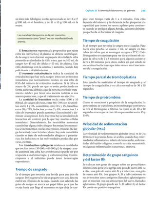 245
Capítulo 35 Exámenes de laboratorio y de gabinete
un dato más ﬁdedigno; la cifra aproximada es de 12 a 17
g/100 mL en el hombre, y de 11 a 15 g/100 mL en la
mujer.
grar; este tiempo varía de 1 a 4 minutos. Esta cifra
depende del número y la eﬁciencia de las plaquetas y la
capacidad que tienen los vasos capilares para contraer-
se cuando se produce alguna herida, así como del tiem-
po que tarda en formarse el coágulo.
Tiempo de coagulación
Es el tiempo que necesita la sangre para coagular. Para
hacer esta prueba, se coloca 1 mL de sangre en tres
tubos de vidrio que se sumergen en agua a 37°C. Cada
30 segundos se examinan para ver si ya se formó el coá-
gulo; la cifra es de 2 a 8 minutos para algunos autores y
de 5 a 10 minutos para otros, indica en qué estado se
encuentran los factores que intervienen en el mecanis-
mo de la coagulación.
Tiempo parcial de tromboplastina
Esta prueba ha sustituido al tiempo de sangrado y al
tiempo de coagulación, y su cifra normal es de 30 a 50
segundos.
Tiempo de protrombina
Como se mencionó a propósito de la coagulación, la
protrombina se transforma en trombina que convierte a
su vez al ﬁbrinógeno a ﬁbrina. Su valor es de 10 a 20
segundos o se reporta con cifras que oscilan entre 85 y
110%.
Velocidad de sedimentación
globular (vsg)
La velocidad de sedimentación globular (vsg) es de 3 a
10 mm en la primera hora; se acelera cuando hay enfer-
medades inﬂamatorias, infarto del miocardio, enferme-
dades del tejido colágeno, como la artritis reumatoide,
en algunas enfermedades cancerosas, etcétera.
Determinación de grupo sanguíneo
y del factor Rh
Se colocan tres gotas de sangre sobre un portaobjetos
limpio; a una gota se le agrega una gota de suero anti-A;
a otra, una gota de suero anti-B, y a la tercera, una gota
de suero anti-Rh. Los grupos A, B y AB contienen en
sus eritrocitos unos antígenos llamados aglutinógenos
que se mezclan con los anticuerpos del suero, llamados
aglutininas. El grupo puede ser A, B, AB u O y el factor
Rh puede ser positivo o negativo.
Las manchas blanquecina en la piel conocidas
comúnmente como “jiotes” no son manifestación de
anemia.
El hematocrito representa la proporción que existe
entre los eritrocitos y el plasma; se obtiene centrifugan-
do la sangre hasta formar un paquete de células; la cifra
promedio es alrededor de 45%, o sea, que en 100 mL de
sangre hay 45 mL de células y 55 mL de plasma. Esta
cifra disminuye con la anemia y aumenta cuando hay
policitemia o deshidratación.
El recuento reticulocitario indica la cantidad de
reticulocitos que hay en la sangre; éstos son eritrocitos
inmaduros que normalmente existen en una cifra de
0.5% del número de eritrocitos maduros. Si la cifra es
mayor de 2%, puede ser que se estén produciendo en
forma acelerada debido a que la persona esté bajo trata-
miento médico por tener una anemia nutricia o una
anemia perniciosa, y que el tratamiento sea efectivo.
La cantidad de leucocitos oscila entre 5000 y 10
000/μL de sangre; de éstos, entre 60 y 70% son neutróﬁ-
los; entre 1 y 4%, eosinóﬁlos; entre 0.5 y 1%, basóﬁlos;
entre 20 y 25%, linfocitos y entre 2 y 8%, monocitos. La
cifra de leucocitos puede aumentar (leucocitosis) o dis-
minuir (leucopenia). En la leucemia hay acumulación de
leucocitos sin control, por lo que hay muchas células
inmaduras. Generalmente, los neutróﬁlos aumentan
cuando hay alguna infección por bacterias; los monoci-
tos se incrementan con las infecciones crónicas (de lar-
ga duración) como la tuberculosis; hay más eosinóﬁlos
cuando se trata de enfermedades alérgicas o parasita-
rias; los linfocitos en las enfermedades producidas por
virus, etcétera.
Los trombocitos o plaquetas existen en cantidades
que oscilan entre 150 000 y 450 000/μL de sangre; cuan-
do aumenta esta cifra hay trombocitosis (puede ser por
respuesta a una hemorragia) y si disminuye hay trombo-
citopenia y el individuo puede tener hemorragias
espontáneas.
Tiempo de sangrado
Es el tiempo que necesita una herida para que deje de
sangrar. Por lo general se da un piquete con una lanceta
estéril en el lóbulo de la oreja, cuando van saliendo las
gotas de sangre se acerca un papel ﬁltro para que las
recoja hasta que llega el momento en que deja de san-
 