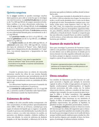 246 Ciencias de la salud
Química sanguínea
En la sangre también se pueden investigar muchos
datos químicos, pero sólo se verán los que se investigan
con más frecuencia. La cantidad de glucosa en ayunas
es de 75 a 100 mg/100 mL de sangre; aumenta en la dia-
betes mellitus y en otras alteraciones endocrinas. La
cifra de urea es de 20 a 30 mg/100 mL, la de creatinina
es de 1 a 2 mg/100 mL y pueden indicar anormalidades
en el funcionamiento del riñón. El ácido úrico aumenta
en una enfermedad llamada gota; normalmente es de 2
a 5 mg/100 mL.
Las proteínas totales son de 6 a 8 g/100 mL, y de
éstas las globulinas son de 2 a 3 g/100 mL, y la albúmi-
na de 4 a 5 g/100 mL.
Los lípidos totales son de 400 a 600 mg/100 mL, el
colesterol oscila entre 150 y 200 mg/100 mL. Existen
dos tipos de colesterol el “bueno” (hdl, High-density
lipoprotein o lipoproteína de alta densidad) y el “malo”
(ldl, Low-density lipoprotein o lipoproteína de baja
densidad).
personas que padecen diabetes mellitus donde la densi-
dad es alta.
En condiciones normales la densidad de la orina es
de 1.010 a 1.025 en relación con el agua. Su reacción es
ácida y su pH oscila alrededor de 6 y varía con la dieta,
al igual que el color. Normalmente contiene urea, crea-
tinina, ácido úrico, ácido hipúrico, NaCI, K, Mg, Ca,
SO4, PO4 y NH4. En condiciones anormales puede con-
tener albúmina, glucosa, hemoglobina, pigmentos bilia-
res, pus, cilindros, cálculos o microorganismos como el
colibacilo y el bacilo de Koch. Cuando se sospecha que
hay una infección, se puede hacer un cultivo cuantitati-
vo de la orina y, si hay infección, habrá más de 100 000
bacterias por mililitro.
Examen de materia fecal
Sirve para investigar la presencia de bacterias (copro-
cultivo) o de parásitos (coproparasitoscópico en serie);
en este último caso se debe practicar el estudio por lo
menos durante tres días seguidos utilizando una mues-
tra diaria, porque en algunas ocasiones el resultado es
negativo a pesar de que existen parásitos.
El colesterol “bueno” o hdl tiene la capacidad de
retirar el colesterol “malo” de las arterias, que puede
acumularse en las paredes y ocasionar ateroesclerosis
e infarto al miocardio.
El examen coproparasitoscópico sirve para detectar
parásitos en la materia fecal pero se debe practicar con
muestras de tres días seguidos.
Cuando la persona tiene un infarto de miocardio
aumentan mucho las cifras de una enzima llamada
transaminasa oxalacética, que normalmente son de 10
a 40 U/mL, y de otra enzima, llamada deshidrogenasa
láctica, que normalmente existe en cantidades de 200 a
680 U/mL.
Las alteraciones hepáticas provocan el aumento de
las transaminasas oxalacética y la pirúvica.
La cantidad de yodo proteico es de 3.5 a 8 μg/100
mL, y aumenta cuando el individuo sufre hipertiroidis-
mo, y disminuye cuando hay hipotiroidismo.
Exámenes de orina
La orina es de color amarillo ámbar, transparente y de
olor característico; el riñón produce aproximadamente
entre 1000 y 1500 mL en 24 horas, cantidad que varía
según el volumen de líquido que se ingiera o se pierda.
Cuando la persona está deshidratada, la producción de
orina es menor y su color más intenso; en cambio, en
pacientes con diabetes insípida y diabetes mellitus, la
orina está diluida. La orina de enfermos de diabetes
insípida es de baja densidad, a diferencia de la de las
Otros estudios
Los estudios de laboratorio pueden hacerse en cual-
quier secreción o líquido; por ejemplo, la secreción
vaginal, la saliva, el sudor, el jugo gástrico, el esputo, el
líquido cerebroespinal (cefalorraquídeo), el líquido
sinovial, secreciones del oído, ocular, etc. Se realiza
observación directa, cultivos o estudios de tipo inmu-
nológico (por ejemplo, los que se practican para inves-
tigar la síﬁlis y la ﬁebre reumática). Hay pruebas
funcionales que, como su nombre lo indica, sirven
para investigar cómo funcionan en ese momento el
hígado, el riñón, el intestino delgado, el páncreas, las
glándulas suprarrenales, las gónadas, la hipóﬁsis, la
glándula tiroidea, las glándulas paratiroideas, etcétera.
La citología exfoliativa consiste en observar a través
del microscopio las células del organismo que se desca-
man de una superﬁcie epitelial; este estudio se ha utiliza-
do mucho para investigar el cáncer en el cuello del útero,
aunque también puede emplearse para estudiar las célu-
las de muchos órganos; por ejemplo, la boca, los bron-
quios, el estómago, el sistema urinario, etcétera.
 