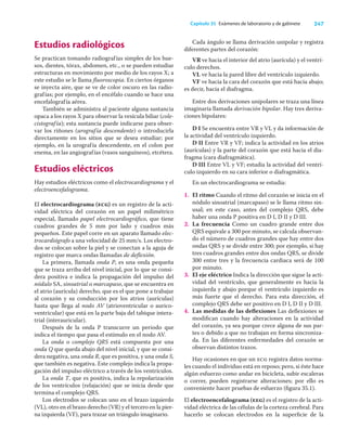247
Capítulo 35 Exámenes de laboratorio y de gabinete
Estudios radiológicos
Se practican tomando radiografías simples de los hue-
sos, dientes, tórax, abdomen, etc., o se pueden estudiar
estructuras en movimiento por medio de los rayos X; a
este estudio se le llama ﬂuoroscopia. En ciertos órganos
se inyecta aire, que se ve de color oscuro en las radio-
grafías; por ejemplo, en el encéfalo cuando se hace una
encefalografía aérea.
También se administra al paciente alguna sustancia
opaca a los rayos X para observar la vesícula biliar (cole-
cistografía); esta sustancia puede indicarse para obser-
var los riñones (urografía descendente) o introducirla
directamente en los sitios que se desea estudiar; por
ejemplo, en la urografía descendente, en el colon por
enema, en las angiografías (vasos sanguíneos), etcétera.
Estudios eléctricos
Hay estudios eléctricos como el electrocardiograma y el
electroencefalograma.
El electrocardiograma (ecg) es un registro de la acti-
vidad eléctrica del corazón en un papel milimétrico
especial, llamado papel electrocardiográﬁco, que tiene
cuadros grandes de 5 mm por lado y cuadros más
pequeños. Este papel corre en un aparato llamado elec-
trocardiógrafo a una velocidad de 25 mm/s. Los electro-
dos se colocan sobre la piel y se conectan a la aguja de
registro que marca ondas llamadas de deﬂexión.
La primera, llamada onda P, es una onda pequeña
que se traza arriba del nivel inicial, por lo que se consi-
dera positiva e indica la propagación del impulso del
nódulo SA, sinoatrial o marcapaso, que se encuentra en
el atrio (aurícula) derecho, que es el que pone a trabajar
al corazón y su conducción por los atrios (aurículas)
hasta que llega al nodo AV (atrioventricular o aurico-
ventricular) que está en la parte baja del tabique intera-
trial (interauricular).
Después de la onda P transcurre un periodo que
indica el tiempo que pasa el estímulo en el nodo AV.
La onda o complejo QRS está compuesta por una
onda Q que queda abajo del nivel inicial, y que se consi-
dera negativa, una onda R, que es positiva, y una onda S,
que también es negativa. Este complejo indica la propa-
gación del impulso eléctrico a través de los ventrículos.
La onda T, que es positiva, indica la repolarización
de los ventrículos (relajación) que se inicia desde que
termina el complejo QRS.
Los electrodos se colocan uno en el brazo izquierdo
(VL), otro en el brazo derecho (VR) y el tercero en la pier-
na izquierda (VF), para trazar un triángulo imaginario.
Cada ángulo se llama derivación unipolar y registra
diferentes partes del corazón:
VR ve hacia el interior del atrio (aurícula) y el ventrí-
culo derechos.
VL ve hacia la pared libre del ventrículo izquierdo.
VF ve hacia la cara del corazón que está hacia abajo;
es decir, hacia el diafragma.
Entre dos derivaciones unipolares se traza una línea
imaginaria llamada derivación bipolar. Hay tres deriva-
ciones bipolares:
D I Se encuentra entre VR y VL y da información de
la actividad del ventrículo izquierdo.
D II Entre VR y VF; indica la actividad en los atrios
(aurículas) y la parte del corazón que está hacia el dia-
fragma (cara diafragmática).
D III Entre VL y VF; estudia la actividad del ventrí-
culo izquierdo en su cara inferior o diafragmática.
En un electrocardiograma se estudia:
1. El ritmo Cuando el ritmo del corazón se inicia en el
nódulo sinoatrial (marcapaso) se le llama ritmo sin-
usal; en este caso, antes del complejo QRS, debe
haber una onda P positiva en D I, D II y D III.
2. La frecuencia Como un cuadro grande entre dos
QRS equivale a 300 por minuto, se calcula observan-
do el número de cuadros grandes que hay entre dos
ondas QRS y se divide entre 300; por ejemplo, si hay
tres cuadros grandes entre dos ondas QRS, se divide
300 entre tres y la frecuencia cardiaca será de 100
por minuto.
3. El eje eléctrico Indica la dirección que sigue la acti-
vidad del ventrículo, que generalmente es hacia la
izquierda y abajo porque el ventrículo izquierdo es
más fuerte que el derecho. Para esta dirección, el
complejo QRS debe ser positivo en D I, D II y D III.
4. Las medidas de las deﬂexiones Las deﬂexiones se
modiﬁcan cuando hay alteraciones en la actividad
del corazón, ya sea porque crece alguna de sus par-
tes o debido a que no trabajan en forma sincroniza-
da. En las diferentes enfermedades del corazón se
observan distintos trazos.
Hay ocasiones en que un ecg registra datos norma-
les cuando el individuo está en reposo; pero, si éste hace
algún esfuerzo como andar en bicicleta, subir escaleras
o correr, pueden registrarse alteraciones; por ello es
conveniente hacer pruebas de esfuerzo (ﬁgura 35.1).
El electroencefalograma (eeg) es el registro de la acti-
vidad eléctrica de las células de la corteza cerebral. Para
hacerlo se colocan electrodos en la superﬁcie de la
 
