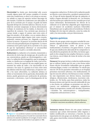 16 Ciencias de la salud
Electricidad La lesión por electricidad sólo ocurre
cuando alguna parte del cuerpo completa el circuito
entre dos conductores; es decir, si el cuerpo se encuen-
tra aislado es capaz de soportar incluso descargas de
alta tensión. Cuando las condiciones son adecuadas al
paso de la corriente por el cuerpo, el grado de lesión
depende del tipo de corriente (alterna o directa), la can-
tidad de corriente (amperaje), la fuerza electromotriz
(voltaje), la resistencia de los tejidos, la duración y la
superﬁcie de contacto. Una corriente que atraviesa el
cuerpo tiende a seguir el camino más corto entre el
lugar de entrada y el de salida, y en su camino altera o
lesiona gravemente algún órgano vital, como corazón,
pulmones, sistema nervioso, etc., llegando a producir
incluso la muerte. Al parecer, la corriente alterna de 60
ciclos es la más perjudicial para el organismo. La mayor
resistencia de la piel al paso de la corriente es la causa
de que las “quemaduras eléctricas” se circunscriban
principalmente a la piel y a su tejido adyacente.
Radiaciones La radiación es la emisión, transmisión y
absorción de cierto tipo de energía que, de acuerdo con
sus características, puede ser electromagnética o ató-
mica. La radiación electromagnética, que se propaga en
ondas, se clasiﬁca por su longitud de onda y por su fre-
cuencia, y forma un espectro de una amplia gama; así,
tenemos las ondas de radio y las microondas en un
extremo y los rayos X y gamma en el otro; entre estos
dos últimos están los rayos infrarrojos, el espectro visi-
ble y los rayos ultravioleta. La radiación atómica se
reﬁere al movimiento de las partículas elementales del
átomo; puede generarse por aceleración de protones,
neutrones y electrones, o por la desintegración de los
compuestos radiactivos. El efecto de la radiación puede
ser directo, o por ionización, y producir sustancias tóxi-
cas. El tipo de lesión depende del tipo de radiación, el
tejido u órgano afectado, la duración, etc. Las lesiones
más frecuentes por radiación son las causadas por el sol
(rayos infrarrojos). Recientemente los efectos de la
radiación en la salud han adquirido gran importancia
por el número de accidentes nucleares (Chernóbil,
Fukushima) y por su aplicación en la medicina. El efecto
biológico de otro tipo de radiación, como las ondas de
radio y las microondas, está por determinarse.
Agentes químicos
Dentro de este grupo existe una gran variedad de com-
puestos, algunos de ellos tan diferentes en sus caracte-
rísticas y aplicaciones como el plomo y los
medicamentos, el arsénico y los gases tóxicos. A pesar
de que una clasiﬁcación adecuada de los compuestos va
más allá de los propósitos de este libro, los hemos agru-
pado en dos categorías muy amplias: fármacos y sustan-
cias tóxicas, con el objeto de tratar de incluir a los más
importantes.
Fármacos Este grupo incluye a todos los medicamentos
que se utilizan, puesto que de una u otra forma todos
tienen efectos secundarios indeseables que en grados
extremos llegan a matar a un individuo. Se calcula que
más de 15% de los pacientes internados en un hospital
presentan reacciones adversas a los medicamentos. El
tipo de reacción adversa a los fármacos es muy variable;
las más importantes son efectos tóxicos, reacciones
alérgicas, idiosincrasias, intolerancia, reacciones cola-
terales, etc. De hecho, para ﬁnes prácticos, todos los
fármacos tienen este tipo de reacción indeseable de una
u otra forma; sin embargo, se presentan con más fre-
cuencia con antibióticos, analgésicos, antipiréticos
(bajan la temperatura cuando está elevada), hormonas
—incluidos los anticonceptivos—, tranquilizantes,
compuestos anticancerosos y otros.
Figura 4.2 Los accidentes nucleares ocurridos durante las últi-
mas décadas en distintas partes el mundo han ocasionado efectos
adversos en la salud de la población. En la imagen, el reactor núme-
ro 4 de la planta nuclear de Chernóbil, el cual explotó en 1986.
Es peligroso automedicarse porque muchos fármacos
producen reacciones secundarias y efectos adversos.
Sustancias tóxicas Dentro de este grupo incluimos
sustancias que actúan directamente sobre órganos o
tejidos modiﬁcando su estructura y función; las más
importantes de este grupo son alcoholes, metales y sus
sales, gases, insecticidas, venenos de plantas y animales,
etcétera.
 