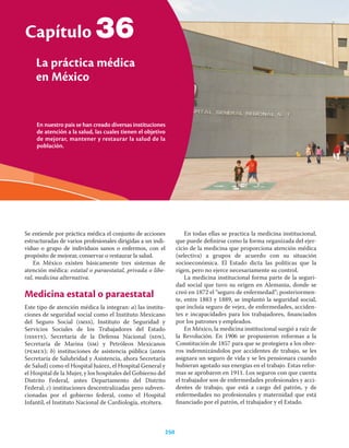 En nuestro país se han creado diversas instituciones
de atención a la salud, las cuales tienen el objetivo
de mejorar, mantener y restaurar la salud de la
población.
Capítulo
La práctica médica
en México
250
36
Se entiende por práctica médica el conjunto de acciones
estructuradas de varios profesionales dirigidas a un indi-
viduo o grupo de individuos sanos o enfermos, con el
propósito de mejorar, conservar o restaurar la salud.
En México existen básicamente tres sistemas de
atención médica: estatal o paraestatal, privada o libe-
ral, medicina alternativa.
Medicina estatal o paraestatal
Este tipo de atención médica la integran: a) las institu-
ciones de seguridad social como el Instituto Mexicano
del Seguro Social (imss), Instituto de Seguridad y
Servicios Sociales de los Trabajadores del Estado
(issste), Secretaría de la Defensa Nacional (sdn),
Secretaría de Marina (sm) y Petróleos Mexicanos
(pemex); b) instituciones de asistencia pública (antes
Secretaría de Salubridad y Asistencia, ahora Secretaría
de Salud) como el Hospital Juárez, el Hospital General y
el Hospital de la Mujer, y los hospitales del Gobierno del
Distrito Federal, antes Departamento del Distrito
Federal; c) instituciones descentralizadas pero subven-
cionadas por el gobierno federal, como el Hospital
Infantil, el Instituto Nacional de Cardiología, etcétera.
En todas ellas se practica la medicina institucional,
que puede deﬁnirse como la forma organizada del ejer-
cicio de la medicina que proporciona atención médica
(selectiva) a grupos de acuerdo con su situación
socioeconómica. El Estado dicta las políticas que la
rigen, pero no ejerce necesariamente su control.
La medicina institucional forma parte de la seguri-
dad social que tuvo su origen en Alemania, donde se
creó en 1872 el “seguro de enfermedad”; posteriormen-
te, entre 1883 y 1889, se implantó la seguridad social,
que incluía seguro de vejez, de enfermedades, acciden-
tes e incapacidades para los trabajadores, ﬁnanciados
por los patrones y empleados.
En México, la medicina institucional surgió a raíz de
la Revolución. En 1906 se propusieron reformas a la
Constitución de 1857 para que se protegiera a los obre-
ros indemnizándolos por accidentes de trabajo, se les
asignara un seguro de vida y se les pensionara cuando
hubieran agotado sus energías en el trabajo. Estas refor-
mas se aprobaron en 1911. Los seguros con que cuenta
el trabajador son de enfermedades profesionales y acci-
dentes de trabajo, que está a cargo del patrón, y de
enfermedades no profesionales y maternidad que está
ﬁnanciado por el patrón, el trabajador y el Estado.
 