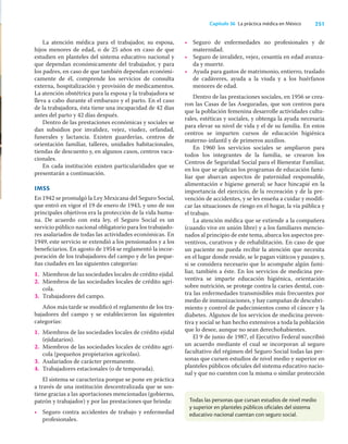 251
Capítulo 36 La práctica médica en México
Todas las personas que cursan estudios de nivel medio
y superior en planteles públicos oficiales del sistema
educativo nacional cuentan con seguro social.
La atención médica para el trabajador, su esposa,
hijos menores de edad, o de 25 años en caso de que
estudien en planteles del sistema educativo nacional y
que dependan económicamente del trabajador, y para
los padres, en caso de que también dependan económi-
camente de él, comprende los servicios de consulta
externa, hospitalización y provisión de medicamentos.
La atención obstétrica para la esposa y la trabajadora se
lleva a cabo durante el embarazo y el parto. En el caso
de la trabajadora, ésta tiene una incapacidad de 42 días
antes del parto y 42 días después.
Dentro de las prestaciones económicas y sociales se
dan subsidios por invalidez, vejez, viudez, orfandad,
funerales y lactancia. Existen guarderías, centros de
orientación familiar, talleres, unidades habitacionales,
tiendas de descuento y, en algunos casos, centros vaca-
cionales.
En cada institución existen particularidades que se
presentarán a continuación.
imss
En 1942 se promulgó la Ley Mexicana del Seguro Social,
que entró en vigor el 19 de enero de 1943, y uno de sus
principales objetivos era la protección de la vida huma-
na. De acuerdo con esta ley, el Seguro Social es un
servicio público nacional obligatorio para los trabajado-
res asalariados de todas las actividades económicas. En
1949, este servicio se extendió a los pensionados y a los
beneﬁciarios. En agosto de 1954 se reglamentó la incor-
poración de los trabajadores del campo y de las peque-
ñas ciudades en las siguientes categorías:
1. Miembros de las sociedades locales de crédito ejidal.
2. Miembros de las sociedades locales de crédito agrí-
cola.
3. Trabajadores del campo.
Años más tarde se modiﬁcó el reglamento de los tra-
bajadores del campo y se establecieron las siguientes
categorías:
1. Miembros de las sociedades locales de crédito ejidal
(ejidatarios).
2. Miembros de las sociedades locales de crédito agrí-
cola (pequeños propietarios agrícolas).
3. Asalariados de carácter permanente.
4. Trabajadores estacionales (o de temporada).
El sistema se caracteriza porque se pone en práctica
a través de una institución descentralizada que se sos-
tiene gracias a las aportaciones mencionadas (gobierno,
patrón y trabajador) y por las prestaciones que brinda:
• Seguro contra accidentes de trabajo y enfermedad
profesionales.
• Seguro de enfermedades no profesionales y de
maternidad.
• Seguro de invalidez, vejez, cesantía en edad avanza-
da y muerte.
• Ayuda para gastos de matrimonio, entierro, traslado
de cadáveres, ayuda a la viuda y a los huérfanos
menores de edad.
Dentro de las prestaciones sociales, en 1956 se crea-
ron las Casas de las Aseguradas, que son centros para
que la población femenina desarrolle actividades cultu-
rales, estéticas y sociales, y obtenga la ayuda necesaria
para elevar su nivel de vida y el de su familia. En estos
centros se imparten cursos de educación higiénica
materno-infantil y de primeros auxilios.
En 1960 los servicios sociales se ampliaron para
todos los integrantes de la familia, se crearon los
Centros de Seguridad Social para el Bienestar Familiar,
en los que se aplican los programas de educación fami-
liar que abarcan aspectos de paternidad responsable,
alimentación e higiene general; se hace hincapié en la
importancia del ejercicio, de la recreación y de la pre-
vención de accidentes, y se les enseña a cuidar y modiﬁ-
car las situaciones de riesgo en el hogar, la vía pública y
el trabajo.
La atención médica que se extiende a la compañera
(cuando vive en unión libre) y a los familiares mencio-
nados al principio de este tema, abarca los aspectos pre-
ventivos, curativos y de rehabilitación. En caso de que
un paciente no pueda recibir la atención que necesita
en el lugar donde reside, se le pagan viáticos y pasajes y,
si se considera necesario que lo acompañe algún fami-
liar, también a éste. En los servicios de medicina pre-
ventiva se imparte educación higiénica, orientación
sobre nutrición, se protege contra la caries dental, con-
tra las enfermedades transmisibles más frecuentes por
medio de inmunizaciones, y hay campañas de descubri-
miento y control de padecimientos como el cáncer y la
diabetes. Algunos de los servicios de medicina preven-
tiva y social se han hecho extensivos a toda la población
que lo desee, aunque no sean derechohabientes.
El 9 de junio de 1987, el Ejecutivo Federal suscribió
un acuerdo mediante el cual se incorporan al seguro
facultativo del régimen del Seguro Social todas las per-
sonas que cursen estudios de nivel medio y superior en
planteles públicos oﬁciales del sistema educativo nacio-
nal y que no cuenten con la misma o similar protección
 