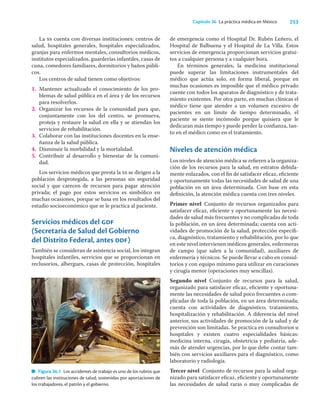 253
Capítulo 36 La práctica médica en México
La ss cuenta con diversas instituciones: centros de
salud, hospitales generales, hospitales especializados,
granjas para enfermos mentales, consultorios médicos,
institutos especializados, guarderías infantiles, casas de
cuna, comedores familiares, dormitorios y baños públi-
cos.
Los centros de salud tienen como objetivos:
1. Mantener actualizado el conocimiento de los pro-
blemas de salud pública en el área y de los recursos
para resolverlos.
2. Organizar los recursos de la comunidad para que,
conjuntamente con los del centro, se promueva,
proteja y restaure la salud en ella y se atiendan los
servicios de rehabilitación.
3. Colaborar con las instituciones docentes en la ense-
ñanza de la salud pública.
4. Disminuir la morbilidad y la mortalidad.
5. Contribuir al desarrollo y bienestar de la comuni-
dad.
Los servicios médicos que presta la ss se dirigen a la
población desprotegida, a las personas sin seguridad
social y que carecen de recursos para pagar atención
privada; el pago por estos servicios es simbólico en
muchas ocasiones, porque se basa en los resultados del
estudio socioeconómico que se le practica al paciente.
Servicios médicos del gdf
(Secretaría de Salud del Gobierno
del Distrito Federal, antes ddf)
También se consideran de asistencia social, los integran
hospitales infantiles, servicios que se proporcionan en
reclusorios, albergues, casas de protección, hospitales
de emergencia como el Hospital Dr. Rubén Leñero, el
Hospital de Balbuena y el Hospital de La Villa. Estos
servicios de emergencia proporcionan servicios gratui-
tos a cualquier persona y a cualquier hora.
En términos generales, la medicina institucional
puede superar las limitaciones instrumentales del
médico que actúa solo, en forma liberal, porque en
muchas ocasiones es imposible que el médico privado
cuente con todos los aparatos de diagnóstico y de trata-
miento existentes. Por otra parte, en muchas clínicas el
médico tiene que atender a un volumen excesivo de
pacientes en un límite de tiempo determinado, el
paciente se siente incómodo porque quisiera que le
dedicaran más tiempo y puede perder la conﬁanza, tan-
to en el médico como en el tratamiento.
Niveles de atención médica
Los niveles de atención médica se reﬁeren a la organiza-
ción de los recursos para la salud, en estratos debida-
mente enlazados, con el ﬁn de satisfacer eﬁcaz, eﬁciente
y oportunamente todas las necesidades de salud de una
población en un área determinada. Con base en esta
deﬁnición, la atención médica cuenta con tres niveles.
Primer nivel Conjunto de recursos organizados para
satisfacer eﬁcaz, eﬁciente y oportunamente las necesi-
dades de salud más frecuentes y no complicadas de toda
la población, en un área determinada; cuenta con acti-
vidades de promoción de la salud, protección especíﬁ-
ca, diagnóstico, tratamiento y rehabilitación, por lo que
en este nivel intervienen médicos generales, enfermeras
de campo (que salen a la comunidad), auxiliares de
enfermería y técnicos. Se puede llevar a cabo en consul-
torios y con equipo mínimo para utilizar en curaciones
y cirugía menor (operaciones muy sencillas).
Segundo nivel Conjunto de recursos para la salud,
organizado para satisfacer eﬁcaz, eﬁciente y oportuna-
mente las necesidades de salud poco frecuentes o com-
plicadas de toda la población, en un área determinada;
cuenta con actividades de diagnóstico, tratamiento,
hospitalización y rehabilitación. A diferencia del nivel
anterior, sus actividades de promoción de la salud y de
prevención son limitadas. Se practica en consultorios u
hospitales y existen cuatro especialidades básicas:
medicina interna, cirugía, obstetricia y pediatría, ade-
más de atender urgencias, por lo que debe contar tam-
bién con servicios auxiliares para el diagnóstico, como
laboratorio y radiología.
Tercer nivel Conjunto de recursos para la salud orga-
nizado para satisfacer eﬁcaz, eﬁciente y oportunamente
las necesidades de salud raras o muy complicadas de
Figura 36.1 Los accidentes de trabajo es uno de los rubros que
cubren las instituciones de salud, sostenidas por aportaciones de
los trabajadores, el patrón y el gobierno.
 