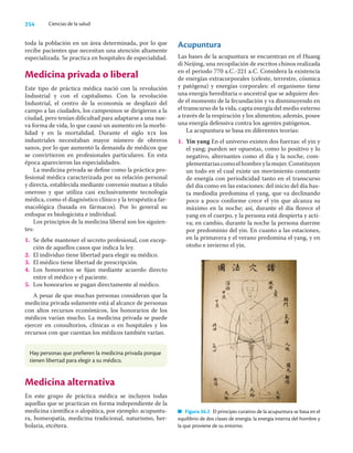 254 Ciencias de la salud
toda la población en un área determinada, por lo que
recibe pacientes que necesitan una atención altamente
especializada. Se practica en hospitales de especialidad.
Medicina privada o liberal
Este tipo de práctica médica nació con la revolución
Industrial y con el capitalismo. Con la revolución
Industrial, el centro de la economía se desplazó del
campo a las ciudades, los campesinos se dirigieron a la
ciudad, pero tenían diﬁcultad para adaptarse a una nue-
va forma de vida, lo que causó un aumento en la morbi-
lidad y en la mortalidad. Durante el siglo xix los
industriales necesitaban mayor número de obreros
sanos, por lo que aumentó la demanda de médicos que
se convirtieron en profesionales particulares. En esta
época aparecieron las especialidades.
La medicina privada se deﬁne como la práctica pro-
fesional médica caracterizada por su relación personal
y directa, establecida mediante convenio mutuo a título
oneroso y que utiliza casi exclusivamente tecnología
médica, como el diagnóstico clínico y la terapéutica far-
macológica (basada en fármacos). Por lo general su
enfoque es biologicista e individual.
Los principios de la medicina liberal son los siguien-
tes:
1. Se debe mantener el secreto profesional, con excep-
ción de aquellos casos que indica la ley.
2. El individuo tiene libertad para elegir su médico.
3. El médico tiene libertad de prescripción.
4. Los honorarios se ﬁjan mediante acuerdo directo
entre el médico y el paciente.
5. Los honorarios se pagan directamente al médico.
A pesar de que muchas personas consideran que la
medicina privada solamente está al alcance de personas
con altos recursos económicos, los honorarios de los
médicos varían mucho. La medicina privada se puede
ejercer en consultorios, clínicas o en hospitales y los
recursos con que cuentan los médicos también varían.
Acupuntura
Las bases de la acupuntura se encuentran en el Huang
di Neijing, una recopilación de escritos chinos realizada
en el periodo 770 a.C.-221 a.C. Considera la existencia
de energías extracorporales (celeste, terrestre, cósmica
y patógena) y energías corporales: el organismo tiene
una energía hereditaria o ancestral que se adquiere des-
de el momento de la fecundación y va disminuyendo en
el transcurso de la vida, capta energía del medio externo
a través de la respiración y los alimentos; además, posee
una energía defensiva contra los agentes patógenos.
La acupuntura se basa en diferentes teorías:
1. Yin yang En el universo existen dos fuerzas: el yin y
el yang; pueden ser opuestas, como lo positivo y lo
negativo, alternantes como el día y la noche, com-
plementariascomoelhombreylamujer.Constituyen
un todo en el cual existe un movimiento constante
de energía con periodicidad tanto en el transcurso
del día como en las estaciones: del inicio del día has-
ta mediodía predomina el yang, que va declinando
poco a poco conforme crece el yin que alcanza su
máximo en la noche; así, durante el día ﬂorece el
yang en el cuerpo, y la persona está despierta y acti-
va; en cambio, durante la noche la persona duerme
por predominio del yin. En cuanto a las estaciones,
en la primavera y el verano predomina el yang, y en
otoño e invierno el yin.
Hay personas que prefieren la medicina privada porque
tienen libertad para elegir a su médico.
Medicina alternativa
En este grupo de práctica médica se incluyen todas
aquellas que se practican en forma independiente de la
medicina cientíﬁca o alopática, por ejemplo: acupuntu-
ra, homeopatía, medicina tradicional, naturismo, her-
bolaria, etcétera.
Figura 36.2 El principio curativo de la acupuntura se basa en el
equilibrio de dos clases de energía: la energía interna del hombre y
la que proviene de su entorno.
 