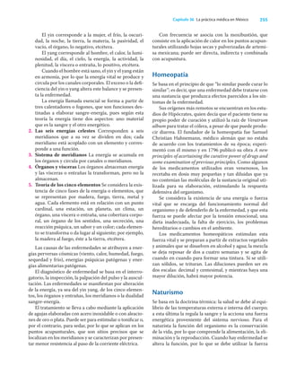 255
Capítulo 36 La práctica médica en México
El yin corresponde a la mujer, el frío, la oscuri-
dad, la noche, la tierra, la materia, la pasividad, el
vacío, el órgano, lo negativo, etcétera.
El yang corresponde al hombre, el calor, la lumi-
nosidad, el día, el cielo, la energía, la actividad, la
plenitud, la víscera o entraña, lo positivo, etcétera.
Cuando el hombre está sano, el yin y el yang están
en armonía, por lo que la energía vital se produce y
circula por los canales corporales. El exceso o la deﬁ-
ciencia del yin o yang altera este balance y se presen-
ta la enfermedad.
La energía llamada esencial se forma a partir de
tres calentadores o fogones, que son funciones des-
tinadas a elaborar sangre-energía, pues según esta
teoría la energía tiene dos aspectos: uno material
que es la sangre y el otro energético.
2. Las seis energías celestes Corresponden a seis
meridianos que a su vez se dividen en dos; cada
meridiano está acoplado con un elemento y corres-
ponde a una función.
3. Sistema de meridianos La energía se acumula en
los órganos y circula por canales o meridianos.
4. Órganos y vísceras Los órganos almacenan energía
y las vísceras o entrañas la transforman, pero no la
almacenan.
5. Teoría de los cinco elementos Se considera la exis-
tencia de cinco fases de la energía o elementos, que
se representan por madera, fuego, tierra, metal y
agua. Cada elemento está en relación con un punto
cardinal, una estación, un planeta, un clima, un
órgano, una víscera o entraña, una cobertura corpo-
ral, un órgano de los sentidos, una secreción, una
reacción psíquica, un sabor y un color; cada elemen-
to se transforma o da lugar al siguiente; por ejemplo,
la madera al fuego, éste a la tierra, etcétera.
Las causas de las enfermedades se atribuyen a ener-
gías perversas cósmicas (viento, calor, humedad, fuego,
sequedad y frío), energías psíquicas patógenas y ener-
gías alimentarias patógenas.
El diagnóstico de enfermedad se basa en el interro-
gatorio, la inspección, la palpación del pulso y la auscul-
tación. Las enfermedades se maniﬁestan por alteración
de la energía, ya sea del yin yang, de los cinco elemen-
tos, los órganos y entrañas, los meridianos o la dualidad
sangre-energía.
El tratamiento se lleva a cabo mediante la aplicación
de agujas elaboradas con acero inoxidable o con aleacio-
nes de oro o plata. Puede ser para estimular o toniﬁcar o,
por el contrario, para sedar, por lo que se aplican en los
puntos acupunturales, que son sitios precisos que se
localizan en los meridianos y se caracterizan por presen-
tar menor resistencia al paso de la corriente eléctrica.
Con frecuencia se asocia con la moxibustión, que
consiste en la aplicación de calor en los puntos acupun-
turales utilizando hojas secas y pulverizadas de artemi-
sa mexicana; puede ser directa, indirecta y combinada
con acupuntura.
Homeopatía
Se basa en el principio de que “lo similar puede curar lo
similar”; es decir, que una enfermedad debe tratarse con
una sustancia que produzca efectos parecidos a los sín-
tomas de la enfermedad.
Sus orígenes más remotos se encuentran en los estu-
dios de Hipócrates, quien decía que el paciente tiene su
propio poder de curación y utilizó la raíz de Veratrum
album para tratar el cólera, a pesar de que puede produ-
cir diarrea. El fundador de la homeopatía fue Samuel
Christian Hahnemann, médico alemán que no estaba
de acuerdo con los tratamientos de su época; experi-
mentó con él mismo y en 1796 publicó su obra A new
principles of acertaining the curative power of drugs and
some examination of previous principles. Como algunos
de los medicamentos utilizados eran venenosos, los
recetaba en dosis muy pequeñas y tan diluidas que ya
no contenían las moléculas de la sustancia original uti-
lizada para su elaboración, estimulando la respuesta
defensiva del organismo.
Se considera la existencia de una energía o fuerza
vital que se encarga del funcionamiento normal del
organismo y de defenderlo de la enfermedad, y que esta
fuerza se puede afectar por la tensión emocional, una
dieta inadecuada, la falta de ejercicio, los problemas
hereditarios o cambios en el ambiente.
Los medicamentos homeopáticos estimulan esta
fuerza vital y se preparan a partir de extractos vegetales
y animales que se disuelven en alcohol y agua; la mezcla
se deja reposar de dos a cuatro semanas y se agita de
cuando en cuando para formar una tintura. Si se utili-
zan sólidos, se trituran. Las diluciones pueden ser en
dos escalas: decimal y centesimal, y mientras haya una
mayor dilución, habrá mayor potencia.
Naturismo
Se basa en la doctrina térmica: la salud se debe al equi-
librio de las temperaturas externa e interna del cuerpo;
a esta última la regula la sangre y la acciona una fuerza
energética proveniente del sistema nervioso. Para el
naturista la función del organismo es la conservación
de la vida, por lo que comprende la alimentación, la eli-
minación y la reproducción. Cuando hay enfermedad se
altera la función, por lo que se debe utilizar la fuerza
 