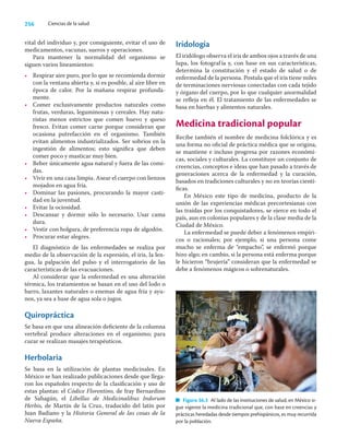 256 Ciencias de la salud
vital del individuo y, por consiguiente, evitar el uso de
medicamentos, vacunas, sueros y operaciones.
Para mantener la normalidad del organismo se
siguen varios lineamientos:
• Respirar aire puro, por lo que se recomienda dormir
con la ventana abierta y, si es posible, al aire libre en
época de calor. Por la mañana respirar profunda-
mente.
• Comer exclusivamente productos naturales como
frutas, verduras, leguminosas y cereales. Hay natu-
ristas menos estrictos que comen huevo y queso
fresco. Evitan comer carne porque consideran que
ocasiona putrefacción en el organismo. También
evitan alimentos industrializados. Ser sobrios en la
ingestión de alimentos; esto signiﬁca que deben
comer poco y masticar muy bien.
• Beber únicamente agua natural y fuera de las comi-
das.
• Vivir en una casa limpia. Asear el cuerpo con lienzos
mojados en agua fría.
• Dominar las pasiones, procurando la mayor casti-
dad en la juventud.
• Evitar la ociosidad.
• Descansar y dormir sólo lo necesario. Usar cama
dura.
• Vestir con holgura, de preferencia ropa de algodón.
• Procurar estar alegres.
El diagnóstico de las enfermedades se realiza por
medio de la observación de la expresión, el iris, la len-
gua, la palpación del pulso y el interrogatorio de las
características de las evacuaciones.
Al considerar que la enfermedad es una alteración
térmica, los tratamientos se basan en el uso del lodo o
barro, laxantes naturales o enemas de agua fría y ayu-
nos, ya sea a base de agua sola o jugos.
Quiropráctica
Se basa en que una alineación deﬁciente de la columna
vertebral produce alteraciones en el organismo; para
curar se realizan masajes terapéuticos.
Herbolaria
Se basa en la utilización de plantas medicinales. En
México se han realizado publicaciones desde que llega-
ron los españoles respecto de la clasiﬁcación y uso de
estas plantas: el Códice Florentino, de fray Bernardino
de Sahagún, el Libellus de Medicinalibus Indorum
Herbis, de Martín de la Cruz, traducido del latín por
Juan Badiano y la Historia General de las cosas de la
Nueva España.
Iridología
El iridólogo observa el iris de ambos ojos a través de una
lupa, los fotografía y, con base en sus características,
determina la constitución y el estado de salud o de
enfermedad de la persona. Postula que el iris tiene miles
de terminaciones nerviosas conectadas con cada tejido
y órgano del cuerpo, por lo que cualquier anormalidad
se reﬂeja en él. El tratamiento de las enfermedades se
basa en hierbas y alimentos naturales.
Medicina tradicional popular
Recibe también el nombre de medicina folclórica y es
una forma no oﬁcial de práctica médica que se origina,
se mantiene e incluso progresa por razones económi-
cas, sociales y culturales. La constituye un conjunto de
creencias, conceptos e ideas que han pasado a través de
generaciones acerca de la enfermedad y la curación,
basados en tradiciones culturales y no en teorías cientí-
ﬁcas.
En México este tipo de medicina, producto de la
unión de las experiencias médicas precortesianas con
las traídas por los conquistadores, se ejerce en todo el
país, aun en colonias populares y de la clase media de la
Ciudad de México.
La enfermedad se puede deber a fenómenos empíri-
cos o racionales; por ejemplo, si una persona come
mucho se enferma de “empacho”, se enfermó porque
hizo algo; en cambio, si la persona está enferma porque
le hicieron “brujería” consideran que la enfermedad se
debe a fenómenos mágicos o sobrenaturales.
Figura 36.3 Al lado de las instituciones de salud, en México si-
gue vigente la medicina tradicional que, con base en creencias y
prácticas heredadas desde tiempos prehispánicos, es muy recurrida
por la población.
 