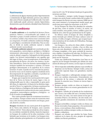 17
Capítulo 4 Factores ecológicos de la salud y la enfermedad
Nutrimentos
La deﬁciencia de alguna vitamina produce hipovitaminosis
o avitaminosis; de algún elemento, provoca una enferme-
dad, como el bocio causado por la falta de yodo. Una nutri-
ción inadecuada puede provocar anemia hipocrómica,
desnutricióno,porelcontrario,obesidad(véaseNutrición).
Medio ambiente
El medio ambiente es la totalidad de factores físicos,
químicos, bióticos y socioculturales que rodean a un
individuo o grupo; el medio ambiente es dinámico, está
en continuo cambio y hay interacciones constantes entre
sus integrantes. El medio ambiente condiciona biológi-
ca, psicológica y socialmente al individuo. Para su estu-
dio, se divide en medio ambiente natural y medio
ambiente social o sociocultural.
El medio ambiente natural está constituido por fac-
tores geográﬁcos, meteorológicos, geológicos y biológicos
íntimamente relacionados entre sí. Entre los primeros
están la altitud, orografía e hidrografía de determinada
región. Los factores meteorológicos son aquellos que
dan lugar al clima, como la temperatura, la humedad, la
precipitación de lluvia o de nieve, los vientos y la pre-
sión atmosférica. Entre los factores meteorológicos se
incluyen también los terremotos y ciclones. Un factor
geológico determinante es la superﬁcie de la corteza
terrestre: el suelo. Cuando en él se mezclan las partícu-
las de las rocas con la materia orgánica resultante de la
descomposición de vegetales y animales, se produce un
medio fértil propicio para la agricultura.
El agua, que ocupa las tres cuartas partes de la super-
ﬁcie de la Tierra en forma de mares, lagos y ríos, es
indispensable para la vida y responsable en gran parte
del clima, la vegetación y la fauna de las distintas regio-
nes de la Tierra. La vegetación y la fauna constituyen los
factores bióticos o biológicos del medio ambiente.
Al resultado de la interacción de estos cuatro factores
-geográﬁcos, meteorológicos, geológicos y biológicos— se
le da el nombre de ecosistema.
Hay cuatro grandes tipos de ecosistemas terrestres y
uno acuático. Aunque existen zonas de transición entre
uno y otro, los ecosistemas terrestres son bosque, pasti-
zal, desierto y tundra.
Bosques Alrededor de una cuarta parte de la superﬁcie
de la Tierra está cubierta de bosques, unos cuarenta
millones de km2
. Éstos abarcan desde las selvas tropica-
les con inﬁnita variedad de árboles, hasta los imponen-
tes bosques de coníferas de las altas montañas o altas
latitudes que terminan en la tundra. Los bosques tem-
plados abundan principalmente en el hemisferio norte
entre los 45° y los 70° de latitud, donde por lo general los
inviernos son fríos.
Los húmedos y siempre verdes bosques tropicales
ocupan una ancha franja a ambos lados del ecuador. En
estos bosques las lluvias son muy copiosas (2000 mm al
año como mínimo) y la temperatura media anual, que
oscila muy poco según las estaciones, es de 26°C.
En los bosques de clima frío abundan los animales
de piel ﬁna, como el armiño, el visón y la marta, así
como venados, osos pardos, zorros, ardillas y gran can-
tidad de aves, entre las que predominan las de rapiña.
En México existe el bosque de clima templado o
mixto formado por árboles de hojas caducas como el
encino, el roble, el nogal y el fresno, que ocupan la por-
ción montañosa de los estados de Chihuahua, Durango
y parte de Sinaloa.
Los bosques y las selvas de clima cálido y húmedo
tienen una ﬂora extensa y variada, y hay en ellos una
fauna aún más abundante y diversa que la existente en
el bosque templado o frío: gran variedad de insectos,
aves, reptiles y mamíferos de todo tipo. En México ocu-
pa los estados de Tabasco, Quintana Roo, Chiapas y la
parte sur de Veracruz.
Existe una clasiﬁcación ﬁsonómica (con base en su
aspecto) de los bosques formados por árboles de cinco
metros de altura por lo menos, con las copas en contacto:
1. Selvas tropicales ombróﬁlas (plantas cuyas semillas se
dispersan con las lluvias). Siempre verdes, yemas sin
protección especial, hojas con goteadores; muchos
epíﬁtos.
2. Bosques tropicales y subtropicales siempre verdes,
pero con cambios estacionales. Generalmente con
protección de las yemas y reducción del follaje
durante la estación seca. Existen en tierras bajas o
pantanosas.
3. Bosques siempre verdes en clima no tropical, con
lluvias todo el año o en verano; generalmente en cli-
mas oceánicos.
4. Manglares. Árboles de la familia de las rizoforáceas
que crecen a las orillas del mar y levantan barreras
entre éste y la costa, con raíces aéreas en las que se
acumula el barro y los detritos y de este modo con-
vierten grandes extensiones de marismas en tierra
ﬁrme.
5. Bosques escleróﬁlos y siempre verdes en climas con
lluvias invernales; hojas pequeñas y frecuentemente
duras, a veces pelosas; clima mediterráneo.
6. Bosques de coníferas siempre verdes, en climas tem-
plados y subpolares.
7. Bosques con árboles que pierden las hojas (hojas
caducas) en la época de seca, propios de regiones
cálidas con lluvias periódicas.
 