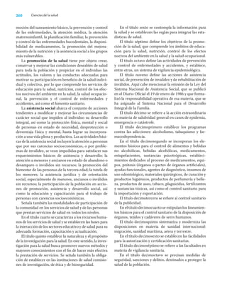 260 Ciencias de la salud
moción del saneamiento básico, la prevención y control
de las enfermedades, la atención médica, la atención
maternoinfantil, la planiﬁcación familiar, la prevención
y control de las enfermedades bucodentales, la disponi-
bilidad de medicamentos, la promoción del mejora-
miento de la nutrición y la asistencia social a los grupos
más vulnerables.
La promoción de la salud tiene por objeto crear,
conservar y mejorar las condiciones deseables de salud
para toda la población y propiciar en el individuo las
actitudes, los valores y las conductas adecuadas para
motivar su participación en beneﬁcio de la salud indivi-
dual y colectiva, por lo que comprende los servicios de
educación para la salud, nutrición, control de los efec-
tos nocivos del ambiente en la salud, la salud ocupacio-
nal, la prevención y el control de enfermedades y
accidentes, así como el fomento sanitario.
La asistencia social abarca el conjunto de acciones
tendientes a modiﬁcar y mejorar las circunstancias de
carácter social que impiden al individuo su desarrollo
integral, así como la protección física, mental y social
de personas en estado de necesidad, desprotección o
desventaja física y mental, hasta lograr su incorpora-
ción a una vida plena y productiva. Las actividades bási-
cas de la asistencia social incluyen la atención a personas
que por sus carencias socioeconómicas, o por proble-
mas de invalidez, se vean impedidas para satisfacer sus
requerimientos básicos de asistencia y desarrollo; la
atención a menores y ancianos en estado de abandono o
desamparo o inválidos sin recursos; la promoción del
bienestar de las personas de la tercera edad; la tutela de
los menores; la asistencia jurídica y de orientación
social, especialmente de menores, ancianos o inválidos
sin recursos; la participación de la población en accio-
nes de promoción, asistencia y desarrollo social, así
como la educación y capacitación para el trabajo de
personas con carencias socioeconómicas.
Señala también las modalidades de participación de
la comunidad en los servicios de salud y de las personas
que prestan servicios de salud en todos los niveles.
En el título cuarto se caracteriza a los recursos huma-
nos de los servicios de salud y se establecen las bases para
la interacción de los sectores educativo y de salud para su
adecuada formación, capacitación y actualización.
El título quinto establece la naturaleza y el propósito
de la investigación para la salud. En este sentido, la inves-
tigación para la salud busca promover nuevos métodos y
mayores conocimientos con el ﬁn de hacer más efectiva
la prestación de servicios. Se señala también la obliga-
ción de establecer en las instituciones de salud comisio-
nes de investigación, de ética y de bioseguridad.
En el título sexto se contempla la información para
la salud y se establecen las reglas para integrar las esta-
dísticas de salud.
El título séptimo deﬁne los objetivos de la promo-
ción de la salud, que comprende los ámbitos de educa-
ción para la salud, nutrición, control de los efectos
nocivos del ambiente en la salud y la salud ocupacional.
El título octavo deﬁne las actividades de prevención
y control de enfermedades y accidentes, y establece,
entre otras, un sistema de vigilancia epidemiológica.
El título noveno deﬁne las acciones de asistencia
social, de prevención de invalidez y de rehabilitación de
inválidos. Aquí cabe mencionar la emisión de la Ley del
Sistema Nacional de Asistencia Social, que se publicó
en el Diario Oﬁcial el 19 de enero de 1986 y que forma-
lizó la responsabilidad operativa de esa materia, que se
ha asignado al Sistema Nacional para el Desarrollo
Integral de la Familia.
El título décimo se reﬁere a la acción extraordinaria
en materia de salubridad general en casos de epidemia,
emergencia o catástrofe.
El título decimoprimero establece los programas
contra las adicciones: alcoholismo, tabaquismo y far-
macodependencia.
En el título decimosegundo se incorporan los ele-
mentos básicos para el control de alimentos y bebidas
no alcohólicas, bebidas alcohólicas, medicamentos,
estupefacientes, sustancias psicotrópicas, estableci-
mientos dedicados al proceso de medicamentos, equi-
pos, prótesis (órganos o partes de órganos artiﬁciales),
ayudas funcionales, agentes de diagnóstico, insumos de
uso odontológico, materiales quirúrgicos, de curación y
productos higiénicos, productos de perfumería y belle-
za, productos de aseo, tabaco, plaguicidas, fertilizantes
y sustancias tóxicas, así como el control sanitario para
la importación y exportación.
El título decimotercero se reﬁere al control sanitario
de la publicidad.
En el título decimocuarto se estipulan los lineamien-
tos básicos para el control sanitario de la disposición de
órganos, tejidos y cadáveres de seres humanos.
El título decimoquinto sistematiza y moderniza las
disposiciones en materia de sanidad internacional:
migración, sanidad marítima, aérea y terrestre.
En el título decimosexto se establecen las facilidades
para la autorización y certiﬁcación sanitarias.
El título decimoséptimo se reﬁere a las facultades en
materia de vigilancia sanitaria.
En el título decimoctavo se precisan medidas de
seguridad, sanciones y delitos, destinados a proteger la
salud de la población.
 