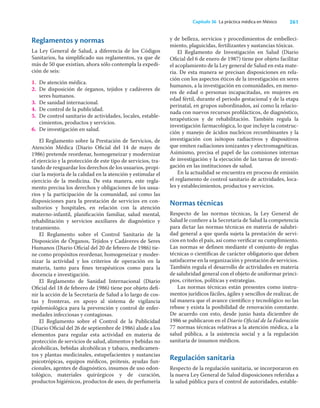 261
Capítulo 36 La práctica médica en México
Reglamentos y normas
La Ley General de Salud, a diferencia de los Códigos
Sanitarios, ha simpliﬁcado sus reglamentos, ya que de
más de 50 que existían, ahora sólo contempla la expedi-
ción de seis:
1. De atención médica.
2. De disposición de órganos, tejidos y cadáveres de
seres humanos.
3. De sanidad internacional.
4. De control de la publicidad.
5. De control sanitario de actividades, locales, estable-
cimientos, productos y servicios.
6. De investigación en salud.
El Reglamento sobre la Prestación de Servicios, de
Atención Médica (Diario Oﬁcial del 14 de mayo de
1986) pretende reordenar, homogeneizar y modernizar
el ejercicio y la protección de este tipo de servicios, tra-
tando de resguardar los derechos de los usuarios, propi-
ciar la mejoría de la calidad en la atención y estimular el
ejercicio de la medicina. De esta manera, este regla-
mento precisa los derechos y obligaciones de los usua-
rios y la participación de la comunidad, así como las
disposiciones para la prestación de servicios en con-
sultorios y hospitales, en relación con la atención
materno-infantil, planiﬁcación familiar, salud mental,
rehabilitación y servicios auxiliares de diagnóstico y
tratamiento.
El Reglamento sobre el Control Sanitario de la
Disposición de Órganos, Tejidos y Cadáveres de Seres
Humanos (Diario Oﬁcial del 20 de febrero de 1986) tie-
ne como propósitos reordenar, homogeneizar y moder-
nizar la actividad y los criterios de operación en la
materia, tanto para ﬁnes terapéuticos como para la
docencia e investigación.
El Reglamento de Sanidad Internacional (Diario
Oﬁcial del 18 de febrero de 1986) tiene por objeto deﬁ-
nir la acción de la Secretaría de Salud a lo largo de cos-
tas y fronteras, en apoyo al sistema de vigilancia
epidemiológica para la prevención y control de enfer-
medades infecciosas y contagiosas.
El Reglamento sobre el Control de la Publicidad
(Diario Oﬁcial del 26 de septiembre de 1986) alude a los
elementos para regular esta actividad en materia de
protección de servicios de salud, alimentos y bebidas no
alcohólicas, bebidas alcohólicas y tabaco, medicamen-
tos y plantas medicinales, estupefacientes y sustancias
psicotrópicas, equipos médicos, prótesis, ayudas fun-
cionales, agentes de diagnóstico, insumos de uso odon-
tológico, materiales quirúrgicos y de curación,
productos higiénicos, productos de aseo, de perfumería
y de belleza, servicios y procedimientos de embelleci-
miento, plaguicidas, fertilizantes y sustancias tóxicas.
El Reglamento de Investigación en Salud (Diario
Oﬁcial del 6 de enero de 1987) tiene por objeto facilitar
el acoplamiento de la Ley general de Salud en esta mate-
ria. De esta manera se precisan disposiciones en rela-
ción con los aspectos éticos de la investigación en seres
humanos, a la investigación en comunidades, en meno-
res de edad o personas incapacitadas, en mujeres en
edad fértil, durante el periodo gestacional y de la etapa
perinatal, en grupos subordinados, así como la relacio-
nada con nuevos recursos proﬁlácticos, de diagnóstico,
terapéuticos y de rehabilitación. También regula la
investigación farmacológica, lo que incluye la construc-
ción y manejo de ácidos nucleicos recombinantes y la
investigación con isótopos radiactivos y dispositivos
que emiten radiaciones ionizantes y electromagnéticas.
Asimismo, precisa el papel de las comisiones internas
de investigación y la ejecución de las tareas de investi-
gación en las instituciones de salud.
En la actualidad se encuentra en proceso de emisión
el reglamento de control sanitario de actividades, loca-
les y establecimientos, productos y servicios.
Normas técnicas
Respecto de las normas técnicas, la Ley General de
Salud le conﬁere a la Secretaría de Salud la competencia
para dictar las normas técnicas en materia de salubri-
dad general a que queda sujeta la prestación de servi-
cios en todo el país, así como veriﬁcar su cumplimiento.
Las normas se deﬁnen mediante el conjunto de reglas
técnicas o cientíﬁcas de carácter obligatorio que deben
satisfacerse en la organización y prestación de servicios.
También regula el desarrollo de actividades en materia
de salubridad general con el objeto de uniformar princi-
pios, criterios, políticas y estrategias.
Las normas técnicas están presentes como instru-
mentos jurídicos fáciles, ágiles y sencillos de realizar, de
tal manera que el avance cientíﬁco y tecnológico no las
rebase y exista la posibilidad de renovación constante.
De acuerdo con esto, desde junio hasta diciembre de
1986 se publicaron en el Diario Oﬁcial de la Federación
77 normas técnicas relativas a la atención médica, a la
salud pública, a la asistencia social y a la regulación
sanitaria de insumos médicos.
Regulación sanitaria
Respecto de la regulación sanitaria, se incorporaron en
la nueva Ley General de Salud disposiciones referidas a
la salud pública para el control de autoridades, estable-
 