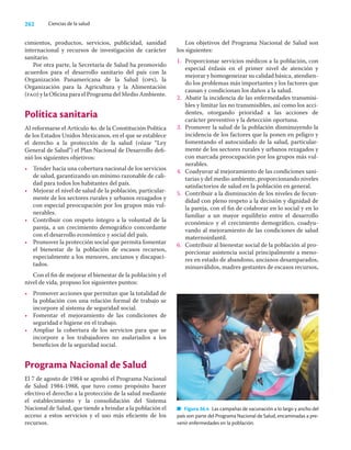 262 Ciencias de la salud
cimientos, productos, servicios, publicidad, sanidad
internacional y recursos de investigación de carácter
sanitario.
Por otra parte, la Secretaría de Salud ha promovido
acuerdos para el desarrollo sanitario del país con la
Organización Panamericana de la Salud (ops), la
Organización para la Agricultura y la Alimentación
(fao) y la Oﬁcina para el Programa del Medio Ambiente.
Política sanitaria
Al reformarse el Artículo 4o. de la Constitución Política
de los Estados Unidos Mexicanos, en el que se establece
el derecho a la protección de la salud (véase “Ley
General de Salud”) el Plan Nacional de Desarrollo deﬁ-
nió los siguientes objetivos:
• Tender hacia una cobertura nacional de los servicios
de salud, garantizando un mínimo razonable de cali-
dad para todos los habitantes del país.
• Mejorar el nivel de salud de la población, particular-
mente de los sectores rurales y urbanos rezagados y
con especial preocupación por los grupos más vul-
nerables.
• Contribuir con respeto íntegro a la voluntad de la
pareja, a un crecimiento demográﬁco concordante
con el desarrollo económico y social del país.
• Promover la protección social que permita fomentar
el bienestar de la población de escasos recursos,
especialmente a los menores, ancianos y discapaci-
tados.
Con el ﬁn de mejorar el bienestar de la población y el
nivel de vida, propuso los siguientes puntos:
• Promover acciones que permitan que la totalidad de
la población con una relación formal de trabajo se
incorpore al sistema de seguridad social.
• Fomentar el mejoramiento de las condiciones de
seguridad e higiene en el trabajo.
• Ampliar la cobertura de los servicios para que se
incorpore a los trabajadores no asalariados a los
beneﬁcios de la seguridad social.
Programa Nacional de Salud
El 7 de agosto de 1984 se aprobó el Programa Nacional
de Salud 1984-1988, que tuvo como propósito hacer
efectivo el derecho a la protección de la salud mediante
el establecimiento y la consolidación del Sistema
Nacional de Salud, que tiende a brindar a la población el
acceso a estos servicios y el uso más eﬁciente de los
recursos.
Los objetivos del Programa Nacional de Salud son
los siguientes:
1. Proporcionar servicios médicos a la población, con
especial énfasis en el primer nivel de atención y
mejorar y homogeneizar su calidad básica, atendien-
do los problemas más importantes y los factores que
causan y condicionan los daños a la salud.
2. Abatir la incidencia de las enfermedades transmisi-
bles y limitar las no transmisibles, así como los acci-
dentes, otorgando prioridad a las acciones de
carácter preventivo y la detección oportuna.
3. Promover la salud de la población disminuyendo la
incidencia de los factores que la ponen en peligro y
fomentando el autocuidado de la salud, particular-
mente de los sectores rurales y urbanos rezagados y
con marcada preocupación por los grupos más vul-
nerables.
4. Coadyuvar al mejoramiento de las condiciones sani-
tarias y del medio ambiente, proporcionando niveles
satisfactorios de salud en la población en general.
5. Contribuir a la disminución de los niveles de fecun-
didad con pleno respeto a la decisión y dignidad de
la pareja, con el ﬁn de colaborar en lo social y en lo
familiar a un mayor equilibrio entre el desarrollo
económico y el crecimiento demográﬁco, coadyu-
vando al mejoramiento de las condiciones de salud
maternoinfantil.
6. Contribuir al bienestar social de la población al pro-
porcionar asistencia social principalmente a meno-
res en estado de abandono, ancianos desamparados,
minusválidos, madres gestantes de escasos recursos,
Figura 36.4 Las campañas de vacunación a lo largo y ancho del
país son parte del Programa Nacional de Salud, encaminadas a pre-
venir enfermedades en la población.
 
