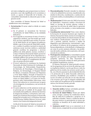 263
Capítulo 36 La práctica médica en México
así como a indigentes, para proporcionar su reincor-
poración a una vida equilibrada en lo económico y
social, y a apoyar el desarrollo de la familia y la
comunidad, fomentando la educación para la inte-
gración social.
Para consolidar el Sistema Nacional de Salud se
establecieron cinco estrategias:
1. Sectorización El sector salud se divide en cuatro
subsectores:
a) En el primero se encuentran los Servicios
Coordinados de Salud Pública en las entidades
federativas.
b) En el segundo se encuentran el imss, el issste y
organismos similares, que han tenido que modi-
ﬁcar sus leyes especíﬁcas para incluir al secreta-
rio de Salud dentro de sus órganos de gobierno,
debido a que la Secretaría de Salud debe estable-
cer y conducir la política nacional en materia de
asistencia social, servicios médicos y salubridad
general; coordinar los programas y servicios
públicos de salud; planear, normar, coordinar y
evaluar el Sistema Nacional de Salud y promover
la adecuada participación de las dependencias y
entidades públicas que presten servicios de salud
con el ﬁn de asegurar el cumplimiento del dere-
cho a la protección de la salud.
c) El tercer subsector lo constituyen los Institutos
Nacionales de Salud (Instituto de Cardiología, de
Cancerología, de Enfermedades Respiratorias,
de Nutrición, de Neurología y Neurocirugía, de
Pediatría, de Perinatología, el Hospital Infantil
de México, el Instituto Mexicano de Psiquiatría
y el de Salud Pública, formado al fusionarse la
Escuela de Salud Pública, el Centro de Investiga-
ciones en Salud Pública y el Centro de Investi-
gaciones sobre Enfermedades Infecciosas, entre
otros). Este subsector se caracteriza por su apoyo
a la investigación, la enseñanza y sus servicios de
tercer nivel.
d) El cuarto subsector es el de asistencia social, que
se preocupa por el cuidado de los grupos más
necesitados de la población, además de fomentar
la integración familiar y comunitaria. Está cons-
tituido por el Sistema Nacional para el Desarrollo
Integral de la Familia (dif) y el Instituto Nacional
de las Personas Adultas Mayores (inapam, antes
insen) y los Centros de Integración Juvenil.
Arriba de la Secretaría de Salud se encuentran el
Consejo de Salubridad General y el Gabinete de
Salud.
2. Descentralización Pretende extender la cobertura
y elevar la calidad de los servicios, transﬁriendo a los
estados la dirección, coordinación y conducción de
la atención médica, la salud pública y el control sani-
tario.
3. Modernización El 24 de enero de 1985 la Secretaría
de Salubridad y Asistencia cambió a Secretaría de
Salud; se encarga de normar, planear, evaluar y
supervisar los servicios de salud, deja la operación
de los servicios a los estados y a otras instituciones
federales.
4. Coordinación intersectorial Tiene como objetivo
la formación de recursos humanos que requiere el
Sistema Nacional de Salud, orientar la investigación,
la atención del problema de abastecimiento de insu-
mos médicos (medicamentos, materiales de cura-
ción y prótesis, material, reactivos y medios de
diagnóstico para laboratorios, instrumental y equi-
po médico), el refuerzo de los programas contra la
farmacodependencia, el alcoholismo, el tabaquismo,
así como la acción sanitaria referente a los proble-
mas del medio ambiente, de la nutrición y de la pre-
vención de accidentes.
5. Participación comunitaria La comunidad se puede
organizar; por ejemplo, para participar durante las
campañas sanitarias, los Días Nacionales de
Vacunación, formando comités de salud, patronatos
de unidades hospitalarias, etcétera.
El Sistema Nacional de Salud pretende armoni-
zar los programas de los servicios de salud que reali-
za el gobierno federal y con los que llevan a cabo los
gobiernos de los estados, los sectores social y priva-
do, con el ﬁn de aumentar la efectividad del derecho
a la protección de la salud, buscando coherencia,
armonía y ﬂexibilidad, para establecer y brindar el
acceso a la salud, así como dar un uso más eﬁciente
a los recursos, por lo que lo integran entidades del
sector salud, por los gobiernos de las entidades fede-
rativas y los sectores social y privado.
Sus funciones son las siguientes:
1. Atención médica Incluye actividades preventi-
vas, curativas y de rehabilitación.
2. Servicios de Salud Pública Tienen por objeto
crear, corregir y mejorar las condiciones desea-
bles de salud de la población y propiciar en el
individuo actitudes, valores y conductas adecua-
das para motivar su participación en tareas que
redunden en beneﬁcio de la salud individual y
colectiva.
3. Asistencia social Como ya se mencionó en el
título tercero, comprende las acciones tendientes
 