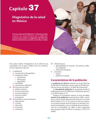 El Censo General de Población y Vivienda permite
conocer las características de la población
mexicana para realizar un diagnóstico de diferentes
factores económicos y sociales, entre ellos, la salud.
Capítulo
Diagnóstico de la salud
en México
265
37
Para poder realizar el diagnóstico de la salud de una
comunidad o de un país se deben tener en considera-
ción los siguientes aspectos:
I. La población
a) características demográﬁcas
b) estadísticas vitales
• nacimientos
• defunciones
• nupcialidad
c) morbilidad
d) saneamiento ambiental
II. Recursos para la salud
a) política sanitaria
b) recursos materiales
c) recursos humanos
d) atención médica
e) presupuesto
III. Características socioeconómicas
a) alimentación
b) vivienda
c) educación
d) recreación
e) vestimenta
IV. Infraestructura
• disponibilidad de caminos, vías férreas, teléfo-
nos, telégrafos
• medios de transporte
V. Economía
• salario
• población ocupada
Características de la población
La población de México estimada en el año 2010 fue
de 108 396 211 habitantes, de los cuales 53 229 849 per-
tenecía al sexo masculino y 55 1866 362 al femenino.
La densidad de población ha aumentado desde 6.9
habitantes por km2 en 1900 hasta 57 habitantes por km2
en el 2010 (cuadro 37.1).
Respecto al crecimiento natural, el ritmo de creci-
miento de la población aumentó hasta 1960, a partir
de ese año ha venido disminuyendo hasta 0.8, en el año
2010 (cuadros 37.2 y 37.4); a pesar de esta tasa, México
se encuentra todavía entre los países con elevado creci-
miento demográﬁco; esto es resultado de una disminu-
ción de la mortalidad. En 2005, el ﬂujo migratorio
documentado indicó 25 093 877 entradas y 19 927 275
salidas.
 