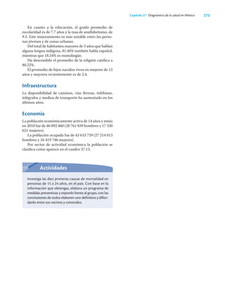 273
Capítulo 37 Diagnóstico de la salud en México
En cuanto a la educación, el grado promedio de
escolaridad es de 7.7 años y la tasa de analfabetismo, de
9.5. Este mejoramiento es más notable entre las perso-
nas jóvenes y de zonas urbanas.
Del total de habitantes mayores de 5 años que hablan
alguna lengua indígena, 81.46% también habla español,
mientras que 18.54% es monolingüe.
Ha descendido el promedio de la religión católica a
80.22%.
El promedio de hijos nacidos vivos en mujeres de 12
años y mayores recientemente es de 2.4.
Infraestructura
La disponibilidad de caminos, vías férreas, teléfonos,
telégrafos y medios de transporte ha aumentado en los
últimos años.
Economía
La población económicamente activa de 14 años y nmás
en 2010 fue de 46 092 460 (28 761 839 hombres y 17 330
621 mujeres).
La población ocupada fue de 43 633 759 (27 214 013
hombres y 16 419 746 mujeres).
Por sector de actividad económica la población se
clasiﬁca como aparece en el cuadro 37.13.
Actividades
Investiga las diez primeras causas de mortalidad en
personas de 15 a 24 años, en el país. Con base en la
información que obtengas, elabora un programa de
medidas preventivas y exponlo frente al grupo, con las
conclusiones de todos elaboren uno definitivo y difún-
danlo entre sus vecinos y conocidos.
 
