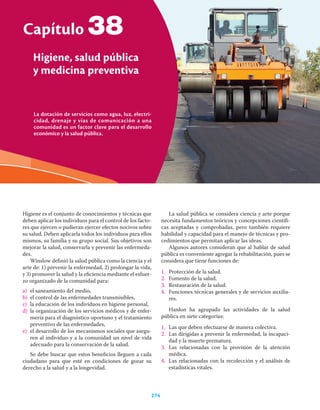 La dotación de servicios como agua, luz, electri-
cidad, drenaje y vías de comunicación a una
comunidad es un factor clave para el desarrollo
económico y la salud pública.
Capítulo
Higiene, salud pública
y medicina preventiva
274
38
Higiene es el conjunto de conocimientos y técnicas que
deben aplicar los individuos para el control de los facto-
res que ejercen o pudieran ejercer efectos nocivos sobre
su salud. Deben aplicarla todos los individuos para ellos
mismos, su familia y su grupo social. Sus objetivos son
mejorar la salud, conservarla y prevenir las enfermeda-
des.
Winslow deﬁnió la salud pública como la ciencia y el
arte de: 1) prevenir la enfermedad, 2) prolongar la vida,
y 3) promover la salud y la eﬁciencia mediante el esfuer-
zo organizado de la comunidad para:
a) el saneamiento del medio,
b) el control de las enfermedades transmisibles,
c) la educación de los individuos en higiene personal,
d) la organización de los servicios médicos y de enfer-
mería para el diagnóstico oportuno y el tratamiento
preventivo de las enfermedades,
e) el desarrollo de los mecanismos sociales que asegu-
ren al individuo y a la comunidad un nivel de vida
adecuado para la conservación de la salud.
Se debe buscar que estos beneﬁcios lleguen a cada
ciudadano para que esté en condiciones de gozar su
derecho a la salud y a la longevidad.
La salud pública se considera ciencia y arte porque
necesita fundamentos teóricos y concepciones cientíﬁ-
cas aceptadas y comprobadas, pero también requiere
habilidad y capacidad para el manejo de técnicas y pro-
cedimientos que permitan aplicar las ideas.
Algunos autores consideran que al hablar de salud
pública es conveniente agregar la rehabilitación, pues se
considera que tiene funciones de:
1. Protección de la salud.
2. Fomento de la salud.
3. Restauración de la salud.
4. Funciones técnicas generales y de servicios auxilia-
res.
Hanlon ha agrupado las actividades de la salud
pública en siete categorías:
1. Las que deben efectuarse de manera colectiva.
2. Las dirigidas a prevenir la enfermedad, la incapaci-
dad y la muerte prematura.
3. Las relacionadas con la provisión de la atención
médica.
4. Las relacionadas con la recolección y el análisis de
estadísticas vitales.
 