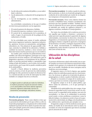 275
Capítulo 38 Higiene, salud pública y medicina preventiva
La higiene puede ser aplicada por todos los individuos,
la medicina preventiva requiere de atención médica
y en la salud pública intervienen además ingenieros
sanitarios, ingenieros industriales, técnicos en
saneamiento, antropólogos, educadores, etcétera.
5. Las de educación sanitaria del público, ya sea indivi-
dual o colectiva.
6. Las de planeación y evaluación de los programas de
salud.
7. Las de investigación, ya sea cientíﬁca, técnica o
administrativa.
Las actividades comunitarias en las que el médico
no interviene personalmente son las siguientes:
1. El control sanitario de alimentos y bebidas.
2. El control de insectos, roedores y otros vectores.
3. El control de la contaminación de la atmósfera, el
suelo, el agua y la prevención de los peligros de las
radiaciones y el ruido.
En las actividades para sanear el medio ambiente
intervienen ingenieros sanitarios, ingenieros industria-
les, químicos, técnicos en saneamiento, antropólogos,
educadores, etc. Para abastecer de agua potable y dre-
naje, controlar la calidad de los alimentos y bebidas y
combatir los insectos, roedores y otros vectores tam-
bién intervienen muchas personas que no son médicos.
En cambio, para controlar los padecimientos trans-
misibles, dar educación higiénica, participar en la orga-
nización de servicios médicos y de enfermería, para el
diagnóstico oportuno y el tratamiento de las enferme-
dades se necesita personal médico y paramédico (que
trabaja al lado del médico) y, por lo tanto, de la medici-
na preventiva, por lo que ésta se puede considerar parte
de la salud pública.
Leavell y Clarck deﬁnen la medicina preventiva
como la ciencia y el arte de prevenir las enfermedades,
prolongar la vida y promover la salud y la eﬁciencia físi-
ca y mental ejercida con el ﬁn de interceptar las enfer-
medades en cualquier fase de su evolución.
Prevención secundaria Se realiza cuando la enferme-
dad se presenta, es decir, en el periodo patogénico o de
evolución de la enfermedad, por medio de un diagnós-
tico temprano y el tratamiento oportuno.
Prevención terciaria Tiene como objetivo limitar las
secuelas o rehabilitar física, mental y socialmente a las
personas que han quedado inválidas. También intenta
evitar la repetición de un nuevo proceso patológico en
el individuo por medio de vigilancia posterior y, en
algunas ocasiones, mediante el consejo genético.
Por tanto, las actividades de la medicina preventiva
son aquellas que tienden a fomentar y promover la
salud, prevenir especíﬁcamente la aparición de algunas
enfermedades, incrementar la detección y favorecer el
diagnóstico y el tratamiento oportunos de los procesos
patológicos, limitar o impedir la aparición y el progreso
de las lesiones o secuelas y reintegrar al paciente al esta-
do de salud, incrementando la rehabilitación y la
readaptación, tanto durante el proceso de la enferme-
dad como al ﬁnal de ésta.
Ubicación de las disciplinas
de la salud
Si partimos del binomio salud-enfermedad, éste se pue-
de estudiar en el marco de la historia natural de la enfer-
medad o de la génesis y la evolución de la enfermedad
que ya se estudió. Alrededor de estos conceptos está la
medicina con su tecnología.
El siguiente marco es el de la higiene, que pueden
aplicar todos los individuos puesto que los conocimien-
tos y las técnicas se aplican en el periodo de génesis o
prepatogénico; es decir, cuando el individuo está sano.
Después se encuentra el campo de la medicina pre-
ventiva, que tiene un enorme componente de higiene.
El siguiente campo es el de la salud pública, que
abarca todos los anteriores, y en el que participa la
comunidad.
Alrededor de la salud pública hay otro campo: el que
forman la seguridad social, la previsión social y la asis-
tencia social. La seguridad social satisface una serie de
necesidades y se basa en la solidaridad; la previsión
social ayuda a evitar problemas económicos, como la
falta de trabajo, y la asistencia social se basa en la apor-
tación de la colectividad, sin obligar a los beneﬁciarios a
dar colaboración o aportación; por ejemplo, la ssa.
El siguiente campo es el de la medicina social, que se
dedica al estudio de la interrelación entre la salud y la
sociedad, así como las respuestas que tiene la sociedad
para la atención de la salud.
Niveles de prevención
Prevención primaria Tiene como objetivo evitar que
se presente la enfermedad, por lo que se lleva a cabo en
el periodo prepatogénico o de génesis de la enfermedad
mediante la promoción de la salud y la protección espe-
cíﬁca; por ejemplo, protección contra accidentes, inmu-
nizaciones (vacunas), etcétera.
 