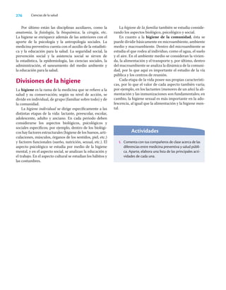 276 Ciencias de la salud
Por último están las disciplinas auxiliares, como la
anatomía, la ﬁsiología, la bioquímica, la cirugía, etc.
La higiene se enriquece además de las anteriores con el
aporte de la psicología y la antropología sociales. La
medicina preventiva cuenta con el auxilio de la estadísti-
ca y la educación para la salud. La seguridad social, la
prevención social y la asistencia social se sirven de
la estadística, la epidemiología, las ciencias sociales, la
administración, el saneamiento del medio ambiente y
la educación para la salud.
Divisiones de la higiene
La higiene es la rama de la medicina que se reﬁere a la
salud y su conservación; según su nivel de acción, se
divide en individual, de grupo (familiar sobre todo) y de
la comunidad.
La higiene individual se dirige especíﬁcamente a las
distintas etapas de la vida: lactante, preescolar, escolar,
adolescente, adulto y anciano. En cada periodo deben
considerarse los aspectos biológicos, psicológicos y
sociales especíﬁcos; por ejemplo, dentro de los biológi-
cos hay factores estructurales (higiene de los huesos, arti-
culaciones, músculos, órganos de los sentidos, piel, etc.)
y factores funcionales (sueño, nutrición, sexual, etc.). El
aspecto psicológico se estudia por medio de la higiene
mental, y en el aspecto social, se analizan la educación y
el trabajo. En el aspecto cultural se estudian los hábitos y
las costumbres.
La higiene de la familia también se estudia conside-
rando los aspectos biológico, psicológico y social.
En cuanto a la higiene de la comunidad, ésta se
puede dividir básicamente en microambiente, ambiente
medio y macroambiente. Dentro del microambiente se
estudia el que rodea al individuo, como el agua, el suelo
y el aire. En el ambiente medio se consideran la vivien-
da, la alimentación y el transporte y, por último, dentro
del macroambiente se analiza la dinámica de la comuni-
dad, por lo que aquí es importante el estudio de la vía
pública y los centros de reunión.
Cada etapa de la vida posee sus propias característi-
cas, por lo que el valor de cada aspecto también varía;
por ejemplo, en los lactantes (menores de un año) la ali-
mentación y las inmunizaciones son fundamentales; en
cambio, la higiene sexual es más importante en la ado-
lescencia, al igual que la alimentación y la higiene men-
tal.
Actividades
1. Comenta con tus compañeros de clase acerca de las
diferencias entre medicina preventiva y salud públi-
ca. Aparte, elabora una lista de las principales acti-
vidades de cada una.
 