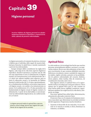 Inculcar hábitos de higiene personal en edades
tempranas fomenta la salud física y mental de los
niños, además de prevenir enfermedades.
Capítulo
Higiene personal
277
39
La higiene personal es el conjunto de prácticas, técnicas
y hábitos que el individuo debe seguir de manera habi-
tual para fomentar la salud física y mental, mantenerla
y prevenir las enfermedades.
Aunque siempre deben considerarse las reglas de la
higiene, cada etapa de la vida tiene aspectos higiénicos
especíﬁcos: durante la lactancia y el primer año de vida
son más importantes el aseo, la alimentación, la higiene
mental y las inmunizaciones; en la edad preescolar (de 1
a 4 años) son valiosos también estos aspectos, pero se
inicia la educación sexual y la formación de hábitos;
durante la edad escolar (de 5 a 14 años, aproximadamen-
te), se fundamentan los hábitos, se da mayor importancia
a la higiene sexual, y en cambio a las inmunizaciones ya
menos. En la adolescencia (15 a 19 años promedio) son
fundamentales la higiene sexual, la higiene mental y la
alimentación. A partir de la edad adulta es esencial pre-
venir las enfermedades degenerativas, las cardiovascula-
res y el cáncer.
Aptitud física
La vida moderna y la tecnología han hecho que muchas
personas, principalmente adultos y ancianos, y en espe-
cial las mujeres, lleven una vida sedentaria; es decir, con
poco movimiento, lo que ocasiona debilidad muscular,
deﬁciencia circulatoria, menor cantidad de oxígeno en
los tejidos, rigidez articular, aumento en las posibilida-
des de padecer enfermedades del corazón, diabetes,
úlcera péptica, dolor lumbar, falta de resistencia, de
coordinación muscular, entre otros.
Para algunos autores, la aptitud física es la capaci-
dad de realizar un trabajo que exija gran esfuerzo. Otros
opinan que la aptitud física para la vida consiste en
tener buena salud, fuerza, agilidad, resistencia, capaci-
dad para satisfacer las exigencias de la vida diaria y des-
pertar sin fatiga.
Para tener aptitud física debe haber determinación,
alimentación adecuada y ejercicio físico.
El ejercicio físico es el conjunto de fenómenos mecá-
nicos musculares que determinan la actividad armónica
útil del organismo. Proporciona muchos beneﬁcios:
• Aumenta el desarrollo de los músculos. Si un mús-
culo no se ejercita se atroﬁa; es decir, disminuye su
volumen y se debilita.
La higiene personal implica la aptitud física, ejercicio,
postura, evitar la fatiga, dormir bien, higiene de la piel,
dental, de los órganos de los sentidos.
 