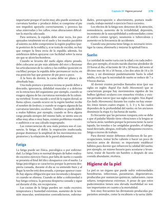 279
Capítulo 39 Higiene personal
importante porque el tacón muy alto puede acentuar la
curvatura lumbar y producir dolor; si comprime el pie
nos impedirá apoyarlo correctamente, y provoca las
uñas enterradas y los callos; estas alteraciones diﬁcul-
tan la marcha adecuada.
Para sentarse, la espalda debe estar recta, los pies
apoyados totalmente en el suelo y los muslos paralelos
al asiento; no debe comprimirse la región poplítea (par-
te posterior de la rodilla) y, si se trata de escribir, no hay
que romper la línea recta de la espalda; además, los
antebrazos deben apoyarse con facilidad sobre la mesa
sin que se alcen los hombros.
Cuando se levanta del suelo algún objeto pesado,
debe colocarse un pie más adelante del otro y ﬂexionar
las articulaciones de la cadera y las rodillas (posición en
cuclillas) porque la espalda debe permanecer recta; en
esa posición hay que ponerse de pie poco a poco.
A la hora de dormir, la cama debe ser plana y de
almohada baja.
Una mala postura o postura viciosa se puede deber a
descuido, ignorancia, debilidad muscular o a defectos
en la estructura del organismo; por ejemplo, cuando se
exagera alguna de las curvaturas normales de la colum-
na vertebral. Si esto sucede a nivel de la región dorsal, se
llama xifosis; cuando ocurre en la región lumbar recibe
el nombre de lordosis, y cuando se exagera alguna de las
curvaturas laterales, escoliosis. También se puede deber
a malos hábitos; por ejemplo, cuando se lleva alguna
carga pesada siempre del mismo lado, se sienta uno en
sillas muy altas o muy bajas, existen problemas visuales
o auditivos o se usa calzado inapropiado.
Las consecuencias de una mala postura son el can-
sancio, la fatiga, el dolor, la respiración inadecuada,
porque disminuye la amplitud de los movimientos res-
piratorios y la relajación de la pared abdominal.
Fatiga
La fatiga puede ser física, psicológica o por enferme-
dad. La fatiga física es normal después de haber realiza-
do excesivo ejercicio físico, por falta de sueño o cuando
se presenta al ﬁnal del día y desaparece con el sueño. La
fatiga psicológica se caracteriza porque la persona des-
pierta cansada, durante el día se va sintiendo bien y al
llegar la noche está descansada, o porque aparece cuan-
do hay alguna obligación que nos incomoda y desapare-
ce cuando se elimina. Cuando se debe a enfermedad o
hay fatiga crónica, la persona despierta cansada y sigue
así durante el día, sin recuperarse.
Las causas de la fatiga pueden ser ruido excesivo,
temperatura y humedad extremas, aumento de la ten-
sión muscular, sentimientos contradictorios, enferme-
dades, preocupación o aburrimiento, postura inade-
cuada, trabajo mental o ejercicio físico excesivo.
Los efectos de la fatiga son: descenso de la atención,
somnolencia, aumento de la irritabilidad, depresión,
incremento de la susceptibilidad a enfermedades como
el resfrío común (gripe), neumonía o tuberculosis y
aumento en la frecuencia de accidentes.
Cuando una persona tiene fatiga es necesario inves-
tigar la causa, eliminarla y mejorar la aptitud física.
Sueño
La cantidad de sueño varía con la edad y en cada indivi-
duo; por ejemplo, el recién nacido duerme alrededor de
22 horas al día, el lactante de 18 a 20 horas, del sexto al
décimo mes de 16 a 18 horas, a los dos años de 14 a 16
horas, y así disminuye paulatinamente hasta la edad
adulta, en la que la necesidad de sueño se reduce de 7 a
9 horas diarias.
Al dormir existen periodos llamados rem (por sus
siglas en inglés: Rapid Eye balls Movement) que se
caracterizan porque hay movimientos rápidos de los
bulbos (globos) oculares con ensueños vívidos; y exis-
ten periodos nrem (por sus siglas en inglés: Non Rapid
Eye balls Movements) durante los cuales no hay ensue-
ño; éstos tienen cuatro etapas: 1, 2, 3 y 4, las cuales
dependen de la profundidad del sueño; en los ancianos
disminuye la etapa 4 y las horas de sueño.
Es frecuente que las personas ronquen; esto se debe
a que el paladar blando tiene vibraciones o la lengua se
va hacia atrás; también porque la persona tiene: la nariz
tapada, las tonsilas o las amígdalas grandes, el tabique
nasal desviado, alergias, resfriado, tabaquismo excesivo,
fatiga o exceso de trabajo.
Para dormir mejor debemos olvidarnos de las pre-
ocupaciones, tomar leche caliente o hacer un poco de
ejercicio antes de dormir; es importante establecer
hábitos para dormir que refuercen la calidad del sueño;
por ejemplo, un mismo horario para acostarse y levan-
tarse, tratar de hacerlo sin hambre o después de una
comida abundante, etcétera.
Higiene de la piel
La piel es un órgano que puede sufrir enfermedades
hereditarias, infecciosas, parasitarias, degenerativas;
producidas por sustancias químicas, radiaciones, rayos
solares, temperaturas extremas. A pesar de que estos
padecimientos tienen una elevada morbilidad no son
tan importantes en cuanto a la mortalidad.
Son muy frecuentes las dermatosis producidas por
parásitos animales, como la escabiasis o la sarna (debi-
 