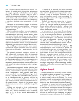 280 Ciencias de la salud
da al Sarcoptes scabiei); la pediculosis de la cabeza, cau-
sada por el Pediculus capitis (piojo negro), la pediculosis
del cuerpo, originada por Pediculus vestimenta (piojo
blanco); la pediculosis del pubis (Pediculus pubis o
“ladilla”); la cimiaciasis producida por el Cimex lectula-
rius o chinche de la cama; la puliciasis causada por el
Pulex irritans (pulga); las micosis o las tiñas por hongos
o infecciones generadas por el estreptococo y el estaﬁ-
lococo.
Dentro de las dermatosis reaccionales están las der-
matitis por contacto que se pueden deber a cosméticos,
plantas, ropa, detergentes, medicamentos, el sol o la
tensión emocional.
Muchas de las enfermedades infecciosas y parasita-
rias se presentan con más frecuencia en personas con
hábitos higiénicos deﬁcientes, aunque también puede
favorecerlas el trabajo (cuando una persona trabaja en
el manejo de ropa sucia); este tipo de enfermedades
afecta a quienes habitan en viviendas con problemas de
saneamiento, de hacinamiento, duermen en la misma
cama o usan las mismas prendas de ropa y en las zonas
suburbanas con condiciones de higiene desfavorables.
Las medidas preventivas generales deben encami-
narse hacia la limpieza personal, la educación higiénica,
el saneamiento del medio y la elevación del nivel de
vida.
Las medidas preventivas especíﬁcas dependen de
cada enfermedad; por ejemplo, si las personas están
expuestas a adquirir la enfermedad por manejar ropa
sucia o contaminada deben usar guantes; prevenir las
heridas y las quemaduras requiere evitar los accidentes;
las personas en contacto con sustancias químicas o
radiaciones deben de protegerse adecuadamente y, si la
enfermedad es de origen psicológico, recurrir a la higie-
ne mental.
Para mejorar y mantener la salud, el individuo debe
bañarse diariamente; el baño sirve para eliminar células
muertas, secreciones de las glándulas sebáceas y sudo-
ríferas (sudoríparas) y polvo; también puede servir
como estimulante o sedante básicamente por efecto
vascular. El agua fría sirve como estimulante, por lo que
no es recomendable para las personas enfermas del
corazón o nerviosas; además, el baño debe ser breve; el
agua caliente es sedante, pero es inconveniente para las
personas debilitadas y después de él no se debe salir al
aire libre, a menos que se tome una ducha con agua fría
al ﬁnal.
El baño más adecuado es el de regadera porque
arrastra el agua sucia de la cabeza a los pies y ocupa
menos agua y espacio; conviene usar agua a una tempe-
ratura de 35 a 38 ºC para facilitar la eliminación del
exceso de grasa.
La limpieza de las manos es uno de los hábitos de
higiene personal más importantes, porque sucias trans-
miten enfermedades infecciosas y parasitarias, princi-
palmente cuando se manipulan alimentos. Por esa
razón se deben lavar antes de comer o manipular ali-
mentos y después de ir al baño o exponerse a cualquier
elemento contaminante.
El cabello tiene que asearse para evitar los piojos, y
los pies se deben secar muy bien después del baño,
cubrirse con calcetines hechos de algún material que
absorba la humedad, como el algodón o la lana, y con
zapatos que permitan una ventilación adecuada para
evitar el desarrollo de hongos.
La exposición a los rayos solares directos durante
unos minutos sirve para que la piel sintetice vitamina D.
La piel se oscurece porque aumenta la cantidad de
melanina; pero, si deseamos que se vea bronceada, es
preciso aumentar poco a poco el tiempo de exposición
para evitar las quemaduras y utilizar un bloqueador
solar del número 30 o mayor. Se ha observado que el
cáncer de la piel es más frecuente en quienes se expo-
nen durante largos periodos a los rayos solares.
La ropa sirve para mantener la temperatura del
cuerpo y protegerlo contra el viento, el sol, la lluvia, los
traumatismos e incluso tiene un ﬁn estético. Debe usar-
se de acuerdo con la estación, la edad y el estado de
salud. El poder abrigador de la tela depende de la canti-
dad de aire que pueden guardar sus ﬁbras entre sí; por
esta razón, el algodón, más poroso, se preﬁere en clima
caluroso; en cambio, la lana, que guarda mucho aire y
evita así los cambios bruscos de temperatura, se preﬁe-
re en clima frío. El color negro absorbe más los rayos
solares y el blanco es el que más los reﬂeja; por ello,
cuando hay mucho sol se deben usar ropas blancas o de
colores claros.
Higiene dental
La caries y la enfermedad periodontal son muy frecuen-
tes en toda la población. Se dice que la caries es la enfer-
medad más común en el hombre y puede llegar a afectar
las articulaciones, el corazón, el riñón, etc. Esto sucede
porque son focos de infección a partir de los cuales pue-
den diseminarse las bacterias, además de repercutir en
la digestión pues la masticación puede ser defectuosa.
La caries es un proceso destructivo y progresivo del
diente que se inicia donde se forma una placa bacteria-
na; esto sucede generalmente en los sitios donde se
ponen en contacto una pieza con otra, ya sea mediante
algún oriﬁcio, alguna grieta o donde existe alguna
imperfección del esmalte; así, todos estos lugares pre-
sentan problemas para su limpieza, de ahí que las bac-
 