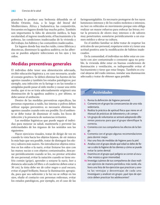 282 Ciencias de la salud
granulosa lo produce una bedsonia difundida en el
Medio Oriente, Asia, a lo largo del litoral del
Mediterráneo, África y Sudamérica; las conjuntivitis,
frecuentes en lugares donde hay mucho polvo. También
son importantes la falta de atención médica, la baja
escolaridad, el ingreso insuﬁciente, el hacinamiento y la
pobreza, las condiciones inadecuadas de la vivienda y
del trabajo, los hábitos y las costumbres inadecuados.
En lugares donde hay mucho ruido, como fábricas y
discotecas, disminuye la agudeza auditiva; en las alber-
cas se pueden adquirir infecciones en los ojos y los
oídos.
Medidas preventivas generales
El individuo debe tener una alimentación adecuada,
recibir educación higiénica y, en caso necesario, acudir
al consejo genético. Se deben eliminar las fuentes de los
agentes causales y también los estados patológicos; por
ejemplo, una infección en la faringe o en las tonsilas o
amígdalas puede pasar al oído medio y causar una otitis
media, que si no se trata adecuadamente originará una
disminución de la agudeza auditiva y, por último, se
debe sanear el ambiente.
Dentro de las medidas preventivas especíﬁcas, las
personas expuestas a ruido, luz intensa o polvos deben
utilizar equipo preventivo; es necesario eliminar los
agentes causales cuando esto sea posible. En el ambien-
te se debe tratar de disminuir el ruido, los focos de
infección y la presencia de sustancias irritantes.
Las medidas higiénicas que puede seguir el indivi-
duo para mejorar su salud, mantenerla y prevenir las
enfermedades de los órganos de los sentidos son las
siguientes:
Hacer ejercicios visuales, tratar de dirigir de vez en
cuando la vista hacia los objetos lejanos, de oír música
lo más bajo que sea posible, tratar de distinguir los olo-
res y sabores más suaves. No introducirse objetos extra-
ños en los oídos o la nariz, evitar frotarse los ojos con
las manos sucias o con objetos contaminados, descan-
sar periódicamente cuando se lee, no prestar artículos
de uso personal, evitar la natación cuando se tiene res-
frío común (gripe), aprender a sonarse la nariz, leer a
distancia adecuada (el libro o el cuaderno deben estar a
30 cm), la tinta debe ser de color negro o azul oscuro,
evitar el papel brillante, buscar la iluminación apropia-
da, para que sea suﬁciente y la luz no se reﬂeje en los
ojos, eludir el contacto con personas enfermas, evitar
los estados patológicos, por ejemplo, en el caso de las
faringoamigdalitis. Es necesario protegerse de los rayos
luminosos intensos y de los ruidos molestos e intensos;
no leer en vehículos en movimiento porque esto obliga
realizar un mayor esfuerzo para enfocar las letras; evi-
tar la presencia de olores muy intensos o de sabores
muy penetrantes; someterse periódicamente a un exa-
men médico y elevar su cultura.
En el ámbito familiar se debe tratar de respetar los
artículos de uso personal, respetarse entre sí y tener una
actitud positiva ante la modiﬁcación de hábitos inade-
cuados.
En la comunidad, el individuo no debe estar en con-
tacto con aire contaminado o consumir agua no pota-
ble, la vivienda debe estar en buenas condiciones de
iluminación y ventilación, es indispensable evitar el
hacinamiento y tiene que estar limpia. También es cru-
cial alejarse del ruido intenso, instalar una iluminación
adecuada y tratar de obtener agua potable.
Actividades
1. Revisa la definición de higiene personal.
2. Comenta en el grupo las consecuencias de una vida
sedentaria.
3. Realiza la práctica de aptitud física que viene en el
Manual de prácticas de laboratorio y de campo.
4. Un grupo de voluntarios se sentará adoptando dife-
rentes posturas para que el grupo identifique la
correcta.
5. Comenta con tus compañeros los efectos de la fati-
ga.
6. Comenta con el grupo algunas recomendaciones
para dormir mejor.
7. Haz una lista de medidas de higiene para la piel.
8. Analiza con el grupo desde qué edad se debe de lle-
var a cabo la higiene de los dientes y cómo se puede
evitar la caries dental.
9. Examina en el grupo qué peligros se corren al escu-
char música a gran intensidad.
10. Investiga cuántos de tus compañeros de clase reali-
zan ejercicio de manera periódica; más tarde, ela-
bora una lista de los ejercicios que practican y ano-
ta las ventajas y desventajas de cada uno.
Investiguen y analicen en grupo: ¿qué tipo de ejer-
cicio deben practicar los adolescentes?
 