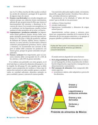 286 Ciencias de la salud
nas A y C) y ﬁbra; muchas de ellas ayudan a reducir
los niveles de colesterol y protegen de la aparición
de algunos tipos de cáncer.
II. Granos y sus derivados Los cereales integrales son
mejores porque sus cubiertas tienen nutrimentos,
además de que proporcionan la ﬁbra que mejora el
funcionamiento del intestino y disminuye la fre-
cuencia de cáncer. Los cereales son energéticos y, si
se combinan con las leguminosas, pueden incluso
sustituir el valor proteínico de la carne o el huevo.
III. Leguminosas y productos animales Las legumi-
nosas (frijol, garbanzo, lenteja, alverja, haba, soya,
guaje, mezquite, guamúchil y ayocote) aportan pro-
teínas (15 a 30 g por c/100 g de producto), además
de hidratos de carbono, lípidos, hierro, tiamina y
niacina. La carne, la leche y sus derivados y el huevo
contienen principalmente proteínas, hierro, calcio
y vitaminas. Se recomiendan tres raciones al día,
pero el adulto debe consumir los productos con
menos grasa, porque las grasas saturadas son per-
judiciales.
IV. Grasas y azúcares Son importantes, pero su con-
sumo máximo debe corresponder de 25 a 35% de
las calorías, y sólo 10% de grasas saturadas.
Si se elabora una pirámide con estos grupos, en el
nivel más bajo se colocan los alimentos del grupo I, y en
la cúspide, los del grupo IV, esto signiﬁca que se debe
ingerir mayor proporción de verduras y frutas (por lo
menos dos raciones en cada comida), granos y sus deri-
vados en cantidad suﬁciente, alimentos animales en
poca cantidad y grasas y azúcares lo menos posible.
Una nutrición adecuada implica salud, crecimiento,
desarrollo, capacidad mental y fortaleza física adecua-
dos, actividad, eﬁciencia y optimismo.
Recientemente se ha diseñado el “plato del bien
comer”, que se divide en tres porciones:
a) verduras y frutas (muchas)
b) cereales (suﬁcientes)
c) leguminosas (combinadas) y alimentos de origen
animal (pocos)
Aparentemente, excluye grasas y azúcares, pero
éstos son componentes naturales de la mayoría de los
alimentos de los tres grupos anteriores, o se agregan al
preparar platillos y productos industrializados.
Figura 40.1 Plato del bien comer.
El plato del “bien comer” nos orienta acerca de la
cantidad adecuada de alimentos que debemos
consumir diariamente.
El estado nutricio depende de varios factores:
1. De la disponibilidad de alimentos Esto se relacio-
na con la geografía, el clima, la producción, la distri-
bución (importación, exportación y transporte) y su
almacenamiento y saneamiento.
2. Del consumo de alimentos Esto comprende dife-
rentes aspectos:
a) económicos: salario, valor adquisitivo y precio de
los alimentos;
 