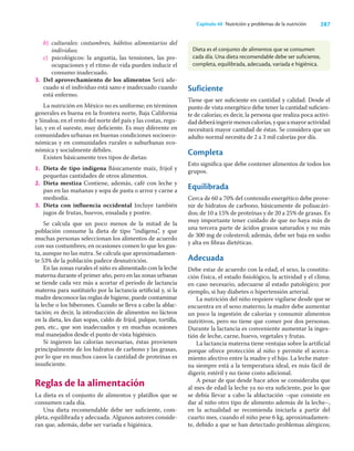 287
Capítulo 40 Nutrición y problemas de la nutrición
b) culturales: costumbres, hábitos alimentarios del
individuo;
c) psicológicos: la angustia, las tensiones, las pre-
ocupaciones y el ritmo de vida pueden inducir el
consumo inadecuado.
3. Del aprovechamiento de los alimentos Será ade-
cuado si el individuo está sano e inadecuado cuando
está enfermo.
La nutrición en México no es uniforme; en términos
generales es buena en la frontera norte, Baja California
y Sinaloa; en el resto del norte del país y las costas, regu-
lar, y en el sureste, muy deﬁciente. Es muy diferente en
comunidades urbanas en buenas condiciones socioeco-
nómicas y en comunidades rurales o suburbanas eco-
nómica y socialmente débiles.
Existen básicamente tres tipos de dietas:
1. Dieta de tipo indígena Básicamente maíz, frijol y
pequeñas cantidades de otros alimentos.
2. Dieta mestiza Contiene, además, café con leche y
pan en las mañanas y sopa de pasta o arroz y carne a
mediodía.
3. Dieta con inﬂuencia occidental Incluye también
jugos de frutas, huevos, ensalada y postre.
Se calcula que un poco menos de la mitad de la
población consume la dieta de tipo “indígena”, y que
muchas personas seleccionan los alimentos de acuerdo
con sus costumbres; en ocasiones comen lo que les gus-
ta, aunque no las nutra. Se calcula que aproximadamen-
te 53% de la población padece desnutrición.
En las zonas rurales el niño es alimentado con la leche
materna durante el primer año, pero en las zonas urbanas
se tiende cada vez más a acortar el periodo de lactancia
materna para sustituirlo por la lactancia artiﬁcial y, si la
madre desconoce las reglas de higiene, puede contaminar
la leche o los biberones. Cuando se lleva a cabo la ablac-
tación; es decir, la introducción de alimentos no lácteos
en la dieta, les dan sopas, caldo de frijol, pulque, tortilla,
pan, etc., que son inadecuados y en muchas ocasiones
mal manejados desde el punto de vista higiénico.
Si ingieren las calorías necesarias, éstas provienen
principalmente de los hidratos de carbono y las grasas,
por lo que en muchos casos la cantidad de proteínas es
insuﬁciente.
Reglas de la alimentación
La dieta es el conjunto de alimentos y platillos que se
consumen cada día.
Una dieta recomendable debe ser suﬁciente, com-
pleta, equilibrada y adecuada. Algunos autores conside-
ran que, además, debe ser variada e higiénica.
Suficiente
Tiene que ser suﬁciente en cantidad y calidad. Desde el
punto de vista energético debe tener la cantidad suﬁcien-
te de calorías; es decir, la persona que realiza poca activi-
daddeberáingerirmenoscalorías,yqueamayoractividad
necesitará mayor cantidad de éstas. Se considera que un
adulto normal necesita de 2 a 3 mil calorías por día.
Completa
Esto signiﬁca que debe contener alimentos de todos los
grupos.
Equilibrada
Cerca de 60 a 70% del contenido energético debe prove-
nir de hidratos de carbono, básicamente de polisacári-
dos; de 10 a 15% de proteínas y de 20 a 25% de grasas. Es
muy importante tener cuidado de que no haya más de
una tercera parte de ácidos grasos saturados y no más
de 300 mg de colesterol; además, debe ser baja en sodio
y alta en ﬁbras dietéticas.
Adecuada
Debe estar de acuerdo con la edad, el sexo, la constitu-
ción física, el estado ﬁsiológico, la actividad y el clima;
en caso necesario, adecuarse al estado patológico; por
ejemplo, si hay diabetes o hipertensión arterial.
La nutrición del niño requiere vigilarse desde que se
encuentra en el seno materno; la madre debe aumentar
un poco la ingestión de calorías y consumir alimentos
nutritivos, pero no tiene que comer por dos personas.
Durante la lactancia es conveniente aumentar la inges-
tión de leche, carne, huevo, vegetales y frutas.
La lactancia materna tiene ventajas sobre la artiﬁcial
porque ofrece protección al niño y permite el acerca-
miento afectivo entre la madre y el hijo. La leche mater-
na siempre está a la temperatura ideal, es más fácil de
digerir, estéril y no tiene costo adicional.
A pesar de que desde hace años se consideraba que
al mes de edad la leche ya no era suﬁciente, por lo que
se debía llevar a cabo la ablactación –que consiste en
dar al niño otro tipo de alimento además de la leche–,
en la actualidad se recomienda iniciarla a partir del
cuarto mes, cuando el niño pese 6 kg, aproximadamen-
te, debido a que se han detectado problemas alérgicos;
Dieta es el conjunto de alimentos que se consumen
cada día. Una dieta recomendable debe ser suficiente,
completa, equilibrada, adecuada, variada e higiénica.
 