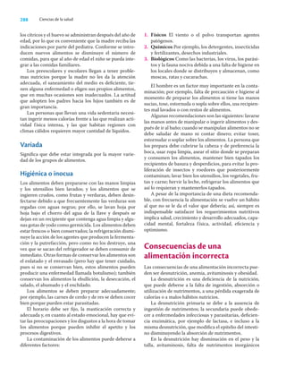 288 Ciencias de la salud
los cítricos y el huevo se administran después del año de
edad, por lo que es conveniente que la madre reciba las
indicaciones por parte del pediatra. Conforme se intro-
ducen nuevos alimentos se disminuye el número de
comidas, para que al año de edad el niño se pueda inte-
grar a las comidas familiares.
Los preescolares y escolares llegan a tener proble-
mas nutricios porque la madre no les da la atención
adecuada, el saneamiento del medio es deﬁciente, tie-
nen alguna enfermedad o eligen sus propios alimentos,
que en muchas ocasiones son inadecuados. La actitud
que adopten los padres hacia los hijos también es de
gran importancia.
Las personas que llevan una vida sedentaria necesi-
tan ingerir menos calorías frente a las que realizan acti-
vidad física intensa, y las que habitan regiones con
climas cálidos requieren mayor cantidad de líquidos.
Variada
Signiﬁca que debe estar integrada por la mayor varie-
dad de los grupos de alimentos.
Higiénica o inocua
Los alimentos deben prepararse con las manos limpias
y los utensilios bien lavados; y los alimentos que se
ingieren crudos, como frutas y verduras, deben desin-
fectarse debido a que frecuentemente las verduras son
regadas con aguas negras; por ello, se lavan hoja por
hoja bajo el chorro del agua de la llave y después se
dejan en un recipiente que contenga agua limpia y algu-
nas gotas de yodo como germicida. Los alimentos deben
estar frescos o bien conservados; la refrigeración dismi-
nuye la acción de los agentes que producen la fermenta-
ción y la putrefacción, pero como no los destruye, una
vez que se sacan del refrigerador se deben consumir de
inmediato. Otras formas de conservar los alimentos son
el enlatado y el envasado (pero hay que tener cuidado,
pues si no se conservan bien, estos alimentos pueden
producir una enfermedad llamada botulismo); también
conservan los alimentos la ebullición, la desecación, el
salado, el ahumado y el enchilado.
Los alimentos se deben preparar adecuadamente;
por ejemplo, las carnes de cerdo y de res se deben cocer
bien porque pueden estar parasitadas.
El horario debe ser ﬁjo, la masticación correcta y
adecuada y, en cuanto al estado emocional, hay que evi-
tar las preocupaciones y los disgustos a la hora de tomar
los alimentos porque pueden inhibir el apetito y los
procesos digestivos.
La contaminación de los alimentos puede deberse a
diferentes factores:
1. Físicos El viento o el polvo transportan agentes
patógenos.
2. Químicos Por ejemplo, los detergentes, insecticidas
y fertilizantes, desechos industriales.
3. Biológicos Como las bacterias, los virus, los parási-
tos y la fauna nociva debida a una falta de higiene en
los locales donde se distribuyen y almacenan, como
moscas, ratas y cucarachas.
El hombre es un factor muy importante en la conta-
minación; por ejemplo, falta de precaución e higiene al
momento de preparar los alimentos si tiene las manos
sucias, tose, estornuda o sopla sobre ellos, usa recipien-
tes mal lavados o con restos de alimentos.
Algunas recomendaciones son las siguientes: lavarse
las manos antes de manipular o ingerir alimentos y des-
pués de ir al baño; cuando se manipulan alimentos no se
debe saludar de mano ni contar dinero; evitar toser,
estornudar o soplar sobre los alimentos. La persona que
los prepara debe cubrirse la cabeza y de preferencia la
boca, usar ropa limpia, asear el sitio donde se preparan
y consumen los alimentos, mantener bien tapados los
recipientes de basura y desperdicios, para evitar la pro-
liferación de insectos y roedores que posteriormente
contaminan; lavar bien los utensilios, los vegetales, fru-
tas y carne; hervir la leche, refrigerar los alimentos que
así lo requieran y mantenerlos tapados.
A pesar de la importancia de una dieta recomenda-
ble, con frecuencia la alimentación se vuelve un hábito
al que no se le da el valor que debería; así, siempre es
indispensable satisfacer los requerimientos nutritivos
implica salud, crecimiento y desarrollo adecuados, capa-
cidad mental, fortaleza física, actividad, eﬁciencia y
optimismo.
Consecuencias de una
alimentación incorrecta
Las consecuencias de una alimentación incorrecta pue-
den ser desnutrición, anemia, avitaminosis y obesidad.
La desnutrición es una deﬁciencia de la nutrición,
que puede deberse a la falta de ingestión, absorción o
utilización de nutrimentos, a una pérdida exagerada de
calorías o a malos hábitos nutricios.
La desnutrición primaria se debe a la ausencia de
ingestión de nutrimentos; la secundaria puede obede-
cer a enfermedades infecciosas y parasitarias, deﬁcien-
cia enzimática, por ejemplo de lactasa, e incluso a la
misma desnutrición, que modiﬁca el epitelio del intesti-
no disminuyendo la absorción de nutrimentos.
En la desnutrición hay disminución en el peso y la
talla, avitaminosis, falta de nutrimentos inorgánicos
 