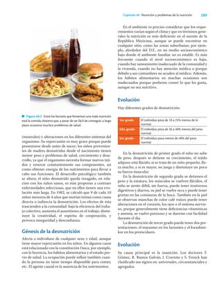 289
Capítulo 40 Nutrición y problemas de la nutrición
(minerales) y alteraciones en los diferentes sistemas del
organismo. Su repercusión es muy grave porque puede
presentarse desde antes de nacer; los niños provenien-
tes de madres desnutridas desde el nacimiento tienen
menor peso y problemas de salud, crecimiento y desa-
rrollo, ya que el organismo necesita formar nuevos teji-
dos y renovar constantemente sus componentes, así
como obtener energía de los nutrimentos para llevar a
cabo sus funciones. El desarrollo psicológico también
se altera; el niño desnutrido queda rezagado, en rela-
ción con los niños sanos, es más propenso a contraer
enfermedades infecciosas, que en ellos tienen una evo-
lución más larga. En 1982, se calculó que 9 de cada 10
niños menores de 4 años que morían tenían como causa
directa o indirecta la desnutrición. Los efectos de ésta
trascienden a la comunidad: baja la eﬁciencia del traba-
jo colectivo, aumenta el ausentismo en el trabajo, dismi-
nuye la creatividad, el espíritu de cooperación, y
provoca inseguridad y desconﬁanza.
Génesis de la desnutrición
Afecta a individuos de cualquier sexo y edad, aunque
tiene mayor repercusión en los niños. En algunos casos
está relacionada con la constitución física; por ejemplo,
con la herencia, los hábitos alimentarios y el estado pre-
vio de salud. La ocupación puede inﬂuir también cuan-
do la persona no tiene tiempo disponible para comer,
etc. El agente causal es la ausencia de los nutrimentos.
En el ambiente es preciso considerar que los reque-
rimientos varían según el clima y que en términos gene-
rales la nutrición es más deﬁciente en el sureste de la
República Mexicana, aunque se puede encontrar en
cualquier sitio, como las zonas suburbanas; por ejem-
plo, alrededor del D.F., en un medio socioeconómico
bajo donde el ambiente familiar no es estable. Es más
frecuente cuando el nivel socioeconómico es bajo,
cuando hay saneamiento inadecuado de la comunidad y
la vivienda, cuando no hay atención médica o porque
debido a sus costumbres no acuden al médico. Además,
los hábitos alimentarios en muchas ocasiones son
inadecuados porque preﬁeren comer lo que les gusta,
aunque no sea nutritivo.
Evolución
Hay diferentes grados de desnutrición:
1er. grado El individuo pesa de 10 a 25% menos de lo
normal.
2do. grado El individuo pesa de 26 a 40% menos del peso
normal.
3er. grado El individuo pesa menos de 40% del peso
normal.
En la desnutrición de primer grado el niño no sube
de peso, después se detiene su crecimiento, el tejido
adiposo está ﬂácido; si se trata de un niño pequeño, llo-
ra mucho, y si es mayor, no juega y disminuye un poco
su fuerza muscular.
En la desnutrición de segundo grado se detienen el
peso y la estatura, los músculos se vuelven ﬂácidos, el
niño se siente débil, sin fuerza, puede tener trastornos
digestivos y diarrea, su piel se vuelve seca y puede tener
grietas en las comisuras de la boca. También en la piel
se observan manchas de color café rojizo; puede tener
alteraciones en el corazón, los ojos o el sistema nervio-
so, porque generalmente tiene deﬁciencias vitamínicas
y anemia, se vuelve perezoso y se duerme con facilidad
durante el día.
La desnutrición de tercer grado puede tener dos pre-
sentaciones: el marasmo en los lactantes y el kwashior-
kor en los preescolares.
Evolución
Su causa principal es la inanición. Los doctores F.
Gómez, R. Ramos Galván, J. Cravioto y S. Frenck han
clasiﬁcado sus signos en: universales, circunstanciales y
agregados.
Figura 40.2 Entre los factores que fomentan una mala nutrición
está la comida chatarra que, a pesar de ser fácil de conseguir, a largo
plazo ocasiona muchos problemas de salud.
 