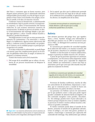 294 Ciencias de la salud
dad física y consumen agua en forma excesiva, pero
después ponen pretextos para ir eliminando alimentos
indispensables para la salud; con el ﬁn de lograr sus pro-
pósitos evitan comer con la familia o los amigos, escon-
den la comida, se la dan a la mascota o la tiran.
Conforme avanza la desnutrición, va disminuyendo
su metabolismo, baja la presión arterial y la temperatu-
ra corporal, y se altera el funcionamiento del sistema
endocrino, lo cual ocasiona amenorrea (ausencia de
menstruación). Si además se provoca el vómito, se afec-
ta el funcionamiento del estómago debido a que pier-
den jugo gástrico y calcio. Cuando utilizan laxantes y
diuréticos, pierden bicarbonato.
Psicológicamente se nota que en estas pacientes dis-
minuyen los sentimientos y las emociones, e incluso
llegan a la indiferencia; algunas tienen alteraciones del
sueño y, conforme avanza la enfermedad, van perdien-
do el contacto con la realidad porque su principal pre-
ocupación es la comida.
Si se deja evolucionar la enfermedad, se puede llegar
a la muerte, pues hay complicaciones graves en el cora-
zón, las glándulas endocrinas, la sangre, el sistema res-
piratorio y el sistema urinario.
Existen dos teorías acerca de la inanición:
1. Del escape de la sexualidad, que se reﬁere a la exis-
tencia de un proceso inconsciente de bloquear la
sexualidad.
2. De la espiral, que dice que la adolescente pretende
eludir la vivencia de esta etapa de la vida por medio
de la inhibición de la sexualidad, el aplanamiento de
los afectos y la simpliﬁcación de las ideas.
Figura 40.3 Los trastornos alimentarios como la anorexia y la
bulimia son enfermedades muy frecuentes en mujeres jóvenes de-
bidas a factores como inseguridad y desintegración familiar.
La anorexia nervosa primaria se caracteriza por el
miedo obsesivo a subir de peso que si se deja
evolucionar puede llevar a la muerte.
La bulimia se caracteriza por episodios de voracidad
seguidos de la inducción del vómito y en ocasiones del
uso de laxantes y diuréticos en forma exagerada.
Bulimia
Este término proviene del griego bous, que signiﬁca
‘buey’, y limos, ‘hambre’. Aunque esta enfermedad se
describió por primera vez en 1907 se reconoció como
tal en 1940, y se distinguió de la anorexia nervosa pri-
maria en 1980.
Se caracteriza por episodios de voracidad seguidos
de la inducción del vómito y, en muchas ocasiones, del
uso de laxantes y diuréticos en cantidades exageradas.
También es más frecuente en mujeres adolescentes,
aunque se presenta en edades mayores (18 y 28 años).
A pesar de que las pacientes aparentan ser amistosas
y competentes, con frecuencia sufren depresión; suelen
ser repulsivas, tienen poca capacidad de adaptación
social, inhiben sus sentimientos y tienen muy baja su
autoestima, por lo que creen que sólo estando muy del-
gadas las aceptarán los demás.
Provienen de familias conﬂictivas, muchas de ellas
con antecedentes de alcoholismo, depresiones y suici-
dios, que se comunican poco y cuando lo hacen son
contradictorias; los padres devalúan a los hijos.
Las personas con bulimia carecen de autocontrol,
por lo que preﬁeren comer a solas para poder ingerir
grandes cantidades de alimento fáciles de deglutir y de
alto contenido energético como pasteles, chocolates,
etc. Sin embargo, pueden tener el peso adecuado a su
estatura porque después de comer se sienten culpables,
se provocan el vómito e incluso utilizan laxantes y diu-
réticos en grandes cantidades.
El vómito constante puede dañar el esmalte de los
dientes, aumentar el tamaño de las glándulas salivales,
irritar el esófago y, en casos más graves, producir su
ruptura y hemorragia o neumonía por aspiración del
contenido del estómago. Hay adolescentes que utilizan
 