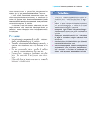 295
Capítulo 40 Nutrición y problemas de la nutrición
medicamentos como la ipecacuana para provocar el
vómito, por lo que pueden tener arritmias cardiacas.
Como sufren alteraciones hormonales suelen pre-
sentar irregularidades menstruales y, si abusan de los
diuréticos, pueden tener trastornos metabólicos, por lo
que también corren el peligro de morir, independiente-
mente de que algunas se suicidan.
El diagnóstico y el tratamiento oportunos son muy
importantes en estos trastornos. Deben participar un
psiquiatra, un nutriólogo, un endocrinólogo y un médi-
co internista.
Prevención
• Los padres deben ser capaces de percibir y compren-
der las necesidades afectivas de los hijos.
• Todos los miembros de la familia deben aprender a
expresar sus emociones, pero sin lastimar a los
demás.
• Hay que reconocer los logros y triunfos de los hijos
en lugar de considerarlos como algo esperado.
• Procurar hacer comidas en familia para estrechar
lazos y dar un sentido de pertenencia a sus miem-
bros.
• Evitar ridiculizar a las personas que no tengan la
ﬁgura y el peso adecuados.
Actividades
1. Anota en tu cuaderno las diferencias que entre ali-
mentación, dieta y nutrición y discútelas en el gru-
po.
2. Elabora un mapa conceptual con los nutrimientos
para discutirlo en el grupo. Se comentará en cuáles
alimentos abundan y para qué sirven.
3. Por equipos, hagan un mapa conceptual de los gru-
pos de alimentos para que el grupo complete qué
aportan.
4. Por equipos, elaboren cartulinas con cada una de
las reglas de la alimentación para que se discutan
en el grupo.
5. Realiza las prácticas sobre alimentos que vienen en
el Manual de ciencias de la salud.
6. Realiza una investigación acerca de los peligros que
producen en la salud la obesidad, la anorexia ner-
vosa y la bulimia. En el reporte de tu investigación
plantea cómo se pueden prevenir esos trastornos.
 