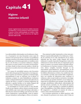 Asistir regularmente al servicio médico durante
el embarazo y en los primeros meses posteriores
al parto, evitan enfermedades en madre e hijo,
además, fomentan útiles prácticas de higiene
durante toda la vida.
Capítulo
Higiene
materno-infantil
296
41
Las enfermedades relacionadas con el embarazo, el par-
to y el puerperio son muy frecuentes como causa de
muerte en las personas de 15 a 24 años. Los problemas
son más comunes en las edades extremas del periodo de
fertilidad, que en términos generales se considera entre
los 15 y los 44 años; en el primer embarazo y después
del cuarto; en zonas rurales y en niveles socioeconómi-
cos bajos; donde no haya atención médica o donde las
personas no acuden al servicio médico por factores cul-
turales.
Las causas de mortalidad materna más frecuentes
son la infección puerperal (el puerperio es la etapa pos-
terior al parto), las toxemias o gestosis y la hemorragia,
principalmente la que se relaciona con el aborto, el
embarazo ectópico, la mola hidatidiforme (embarazo
molar), el desprendimiento prematuro de la placenta, la
ruptura del útero o cuando se retienen fragmentos de
placenta o quedan heridas en los tejidos después del
parto (véase “Problemas durante la gestación”).
La mortalidad en el recién nacido es muy elevada.
Puede ser por hipoxia, asﬁxia, tétanos neonatal, prema-
turez debida a que nacen antes del tiempo adecuado, o
falta de peso (menos de 2500 g), que favorece las infec-
ciones respiratorias o generalizadas, como la septice-
mia por inmadurez inmunológica, o llevar a la muerte.
Para mejorar la salud, mantenerla y evitar estos pro-
blemas, la pareja debe planiﬁcar los embarazos, evitan-
do los extremos de la vida reproductiva de la mujer,
sabiendo que hay mayor riesgo después del cuarto
embarazo y cuando el periodo intergenésico (entre dos
embarazos) es menor de dos años. Es importante que la
mujer se someta a un examen médico periódico duran-
te el embarazo; en el primer examen se elabora una his-
toria clínica completa haciendo hincapié en los
antecedentes ginecobstétricos, principalmente en los
embarazos y partos anteriores, así como en los abortos,
los hábitos alimentarios, la dieta y las condiciones físi-
cas, mentales y sociales. Este examen debe complemen-
tarse con estudios de laboratorio para conﬁrmar el
embarazo, saber en qué estado se encuentra e investigar
enfermedades que puedan interferir con el embarazo o
repercutir en el producto; por ejemplo, si hay síﬁlis, ble-
norragia, alcoholismo, tuberculosis, enfermedades del
sistema urinario, mentales, etc. Por medio del examen
de sangre se puede investigar la cantidad de glóbulos
rojos y hemoglobina, si hay síﬁlis, diabetes, el grupo y el
Rh sanguíneos y, mediante un examen de orina, se
conoce cómo está funcionando el riñón.
Las revisiones posteriores se deben practicar cada
mes, durante los primeros seis meses, cada 15 días en
 