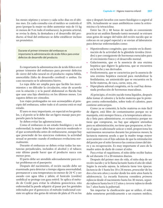 297
Capítulo 41 Higiene materno-infantil
los meses séptimo y octavo y cada ocho días en el últi-
mo mes. En cada consulta con el médico se controla el
peso (porque la mujer no debe aumentar más de 11 kg
ni menos de 9 en todo el embarazo), la presión arterial,
se revisa la dieta, la dentadura y el desarrollo del pro-
ducto; al ﬁnal del embarazo se debe establecer incluso
un pronóstico.
ojos y después lavarlos con suero ﬁsiológico o argirol al
10%. Actualmente se usan antibióticos como la eritro-
micina o la tetraciclina.
Entre las 24 y 48 horas de nacido es conveniente
practicar un análisis llamado tamiz neonatal: se extraen
unas gotas de sangre del talón del recién nacido que se
colocan en un papel especial y se envían al laboratorio
para detectar enfermedades como:
• Hipotiroidismo congénito, que consiste en la dismi-
nución de la actividad de la glándula tiroidea (tiroi-
des) y por consiguiente de hormonas esenciales para
el crecimiento físico y el desarrollo mental.
• Galactosemia, que es la ausencia de una enzima
hepática que digiere la galactosa, que se encuentra
en la leche y sus derivados.
• Fenilcetonuria, que se caracteriza por la ausencia de
una enzima hepática esencial para metabolizar la
fenilalanina, un aminoácido que se encuentra en la
leche materna, de vaca, carne, soya, etc.
• Hiperplasia adrenal congénita, en la cual hay dema-
siada producción de hormonas masculinas.
Al principio, el recién nacido toma líquidos, después
debe tomar el calostro y la leche materna que lo prote-
gen contra enfermedades, sobre todo el calostro, pues
contiene anticuerpos.
Como ya se comentó, la leche materna es más fácil
de digerir, está libre de contaminantes porque no se
manipula, está siempre fresca, a la temperatura adecua-
da y lista para administrarse, es económica porque no
tiene que comprarse, no hay que adquirir utensilios
para su administración, no tiene que prepararse, ni her-
vir el agua ni adicionarle azúcar o miel, proporciona los
nutrimentos necesarios durante los primeros meses; la
lactancia materna ayuda a que la madre tenga mayor
acercamiento con el hijo además de que la estimulación
del pezón por el niño favorece las contracciones del úte-
ro y su recuperación. Es muy importante el aseo de la
madre antes de darle de comer al niño.
Para evitar el raquitismo, el niño debe recibir baños
de sol durante 15 a 20 minutos diarios.
Después del primer mes de vida, el niño deja de ser
recién nacido y se le llama lactante hasta el año de edad.
Según la escuela sajona, la infancia tiene tres épocas:
lactancia de 1 hasta los 18 o 24 meses, preescolar de los
dos a los seis años y escolar desde los siete años hasta la
adolescencia. La escuela francesa considera primera
infancia desde el nacimiento hasta los 30 meses, segun-
da infancia hasta los 6 1/2 años y tercera infancia desde
los 7 años hasta la pubertad.
Sin importar la clasiﬁcación que se utilice, el niño
debe someterse periódicamente a un examen médico,
Durante el primer trimestre del embarazo es
importante la administración de ácido fólico para evitar
defectos de desarrollo del producto.
Es importante la administración de ácido fólico en el
primer trimestre del embarazo para prevenir defectos
de cierre del tubo neural en el producto: espina bíﬁda,
anencefalia (falta de desarrollo cerebral) o ambas. En
caso necesario se le administra hierro.
La ropa debe ser amplia para que facilite los movi-
mientos y no diﬁculte la circulación, estar de acuerdo
con la estación y si la pared abdominal es ﬂácida hay
que usar una faja obstétrica en los últimos meses. Los
zapatos deben ser cómodos.
Los viajes prolongados no son aconsejables al prin-
cipio del embarazo, sobre todo si el camino está en mal
estado.
El aseo es muy importante, en especial en los genita-
les, y al pezón se le debe dar un ligero masaje para pre-
pararlo para la lactancia.
Se deben evitar las aglomeraciones.
Como el embarazo es un estado ﬁsiológico y no de
enfermedad, la mujer debe hacer ejercicio moderado o
el que acostumbraba antes de embarazarse, aunque hay
que prescindir de los ejercicios violentos; la actividad
sexual se permite cuando el embarazo evoluciona nor-
malmente.
Durante el embarazo se deben evitar todas las sus-
tancias perjudiciales, incluidos el alcohol y el tabaco;
este último puede hacer que el producto nazca con
menor peso.
El parto debe ser atendido adecuadamente para evi-
tar problemas en el puerperio.
Después del nacimiento, el recién nacido debe ser
examinado para detectar a tiempo alguna anormalidad,
permanecer a una temperatura no menor de 24 ºC y ser
aseado con agua tibia y jabón; el funículo (cordón)
umbilical se protege con gasa estéril. Se aplica el méto-
do de Credé para evitar la oftalmía gonocócica; esta
enfermedad la puede adquirir al pasar por los genitales
infectados por el gonococo; el método tradicional con-
siste en aplicar dos gotas de nitrato de plata al 1% en los
 