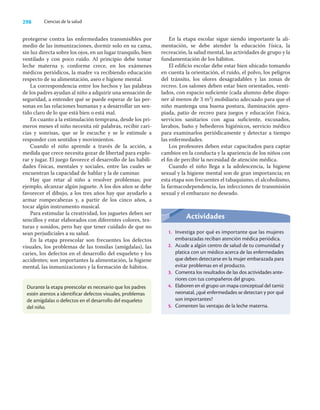 298 Ciencias de la salud
protegerse contra las enfermedades transmisibles por
medio de las inmunizaciones, dormir solo en su cama,
sin luz directa sobre los ojos, en un lugar tranquilo, bien
ventilado y con poco ruido. Al principio debe tomar
leche materna y, conforme crece, en los exámenes
médicos periódicos, la madre va recibiendo educación
respecto de su alimentación, aseo e higiene mental.
La correspondencia entre los hechos y las palabras
de los padres ayudan al niño a adquirir una sensación de
seguridad, a entender qué se puede esperar de las per-
sonas en las relaciones humanas y a desarrollar un sen-
tido claro de lo que está bien o está mal.
En cuanto a la estimulación temprana, desde los pri-
meros meses el niño necesita oír palabras, recibir cari-
cias y sonrisas, que se le escuche y se le estimule a
responder con sentidos y movimientos.
Cuando el niño aprende a través de la acción, a
medida que crece necesita gozar de libertad para explo-
rar y jugar. El juego favorece el desarrollo de las habili-
dades físicas, mentales y sociales, entre las cuales se
encuentran la capacidad de hablar y la de caminar.
Hay que retar al niño a resolver problemas; por
ejemplo, alcanzar algún juguete. A los dos años se debe
favorecer el dibujo, a los tres años hay que ayudarlo a
armar rompecabezas y, a partir de los cinco años, a
tocar algún instrumento musical.
Para estimular la creatividad, los juguetes deben ser
sencillos y estar elaborados con diferentes colores, tex-
turas y sonidos, pero hay que tener cuidado de que no
sean perjudiciales a su salud.
En la etapa preescolar son frecuentes los defectos
visuales, los problemas de las tonsilas (amígdalas), las
caries, los defectos en el desarrollo del esqueleto y los
accidentes; son importantes la alimentación, la higiene
mental, las inmunizaciones y la formación de hábitos.
En la etapa escolar sigue siendo importante la ali-
mentación, se debe atender la educación física, la
recreación, la salud mental, las actividades de grupo y la
fundamentación de los hábitos.
El ediﬁcio escolar debe estar bien ubicado tomando
en cuenta la orientación, el ruido, el polvo, los peligros
del tránsito, los olores desagradables y las zonas de
recreo. Los salones deben estar bien orientados, venti-
lados, con espacio suﬁciente (cada alumno debe dispo-
ner al menos de 3 m2) mobiliario adecuado para que el
niño mantenga una buena postura, iluminación apro-
piada, patio de recreo para juegos y educación física,
servicios sanitarios con agua suﬁciente, excusados,
lavabos, baño y bebederos higiénicos, servicio médico
para examinarlos periódicamente y detectar a tiempo
las enfermedades.
Los profesores deben estar capacitados para captar
cambios en la conducta y la apariencia de los niños con
el ﬁn de percibir la necesidad de atención médica.
Cuando el niño llega a la adolescencia, la higiene
sexual y la higiene mental son de gran importancia; en
esta etapa son frecuentes el tabaquismo, el alcoholismo,
la farmacodependencia, las infecciones de transmisión
sexual y el embarazo no deseado.
Durante la etapa preescolar es necesario que los padres
estén atentos a identificar defectos visuales, problemas
de amígdalas o defectos en el desarrollo del esqueleto
del niño.
Actividades
1. Investiga por qué es importante que las mujeres
embarazadas reciban atención médica periódica.
2. Acude a algún centro de salud de tu comunidad y
platica con un médico acerca de las enfermedades
que deben detectarse en la mujer embarazada para
evitar problemas en el producto.
3. Comenta los resultados de las dos actividades ante-
riores con tus compañeros del grupo.
4. Elaboren en el grupo un mapa conceptual del tamiz
neonatal, ¿qué enfermedades se detectan y por qué
son importantes?
5. Comenten las ventajas de la leche materna.
 
