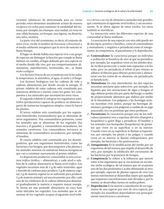 21
Capítulo 4 Factores ecológicos de la salud y la enfermedad
vivientes (abióticos) de determinada área en cierto
periodo; estos elementos usualmente actúan de manera
recíproca en ciclos para mantener la estabilidad del sis-
tema; por ejemplo, un estanque, una ciudad, un virus en
una célula humana, un bosque, una laguna, un desierto,
una selva, etcétera.
La parte viva del ecosistema, es decir, el conjunto de
seres vivos, recibe el nombre de biocenose o biocenosis y
el medio ambiente inorgánico que le sirve de sustrato se
llama biotopo.
El lugar en donde habita una especie viva o un grupo
de especies sin distinguir la función que cumple se llama
hábitat; en cambio, el lugar deﬁnido por una especie en
el medio donde ella vive, por sus comportamientos ali-
mentarios, reproductores, territoriales, etc., se llama
nicho ecológico.
Los factores físicos de un ecosistema son la luz solar,
la temperatura, la atmósfera, el agua, el suelo y el fuego.
Los factores biológicos son las cadenas de vida o
cadenas alimentarias por donde circula la energía. El
primer eslabón de estas cadenas está constituido por
sustancias abióticas o inertes como los gases, los com-
puestos y los minerales que necesitan los seres vivos.
El segundo eslabón lo integran los organismos autó-
trofos (productores) capaces de producir su alimento a
partir de sustancias inorgánicas simples, como lo hacen
las plantas.
El tercer eslabón está constituido por los organis-
mos heterótrofos (consumidores) que se alimentan de
otros organismos. Hay consumidores primarios, como
los animales que se alimentan de los vegetales (los
insectos y el ganado), y consumidores secundarios, los
animales carnívoros. Los consumidores terciarios se
alimentan de consumidores secundarios; por ejemplo,
el hombre.
El cuarto eslabón está constituido por los desinte-
gradores, que son organismos heterótrofos, como las
bacterias y los hongos, que descomponen a las plantas y
los animales muertos en sustancias básicas inorgánicas
que van a constituir nuevamente el primer eslabón.
La disposición productor-consumidor es una estruc-
tura tróﬁca (tróﬁca = alimenticia), y cada nivel o esla-
bón de la cadena alimentaria se llama nivel tróﬁco. Los
vegetales necesitan más de 1 g de sales minerales, agua
y bióxido de carbono para producir 1 g de materia vege-
tal; 1 g de materia vegetal no es suﬁciente para producir
1 g de materia animal y así sucesivamente; por ello, cada
uno de los eslabones de la cadena alimentaria disminu-
ye gradualmente la materia o requiere mayor energía.
Se forma así una pirámide alimentaria en cuya base
están ubicados los vegetales. Los animales que se ali-
mentan de los vegetales ocupan el siguiente nivel tróﬁ-
co y sirven a su vez de alimento a animales más grandes,
que constituyen el siguiente nivel tróﬁco, y así sucesiva-
mente. Si se altera alguno de estos niveles, los otros
también se mortiﬁcan.
La interacción entre las diferentes especies de una
comunidad se llama simbiosis.
La asociación de una especie con otra sólo puede ser
de dos tipos, positiva o benéﬁca, como el comensalismo
y mutualismo, y negativa o perjudicial como el antago-
nismo, la competencia, el parasitismo y la depredación.
a) Comensalismo Se caracteriza porque un individuo
o población se beneﬁcia de otro al que no perjudica;
por ejemplo, las orquídeas viven en los árboles don-
de reciben protección y están más expuestas a la luz
solar, pero no perjudican al árbol; el pez rémora se
adhiere al tiburón para obtener protección y alimen-
tarse con los restos de su alimento, sin perjudicarlo
ni beneﬁciarlo.
b) Mutualismo En esta interrelación, las dos especies
necesitan asociarse para sobrevivir; por ejemplo, los
líquenes que son asociaciones de algas y hongos; el
alga obtiene protección por parte del hongo a cambio
de proporcionarle alimentos que elabora por medio
de la fotosíntesis. Los pulgones y las hormigas arrie-
ras necesitan vivir juntos, porque las hormigas ali-
mentan y protegen a los pulgones a cambio de un jugo
azucarado, rico en proteínas que éstos producen.
c) Parasitismo Se caracteriza porque uno de los indi-
viduos (parásito) vive a expensas del otro (huésped u
hospedero) a quien llega a perjudicar. El hombre y
los animales son huéspedes (hospederos) de parási-
tos que viven en su superﬁcie o en su interior.
Cuando viven en su superﬁcie se llaman ectoparási-
tos, por ejemplo, los piojos y las pulgas; y cuando
viven en su interior se llaman endoparásitos, por
ejemplo, las bacterias y los protozoarios.
d) Antagonismo Es la modiﬁcación del medio por un
organismo de tal manera que impide el desarrollo de
otro, por ejemplo: la inhibición del crecimiento de
las bacterias por la presencia de hongos.
e) Competencia Se reﬁere a la inﬂuencia que ejercen
entre sí los organismos que se encuentran en un mis-
mo nicho ecológico, de tal manera que en ocasiones
uno de los dos predomina o acaba eliminando al otro;
por ejemplo, especies de plantas capaces de vivir con
menos nutrimentos se desarrollan mejor que aquellas
que requieren concentraciones más elevadas y, por lo
mismo, se desarrollan menos en suelos pobres.
f ) Depredación Es la muerte o asimilación de un orga-
nismo de una especie por otro de otra especie; por
ejemplo, los mamíferos depredadores son principal-
mente insectívoros o carnívoros.
 