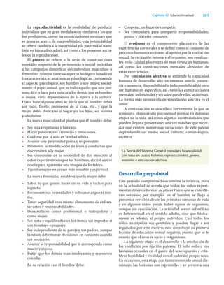 301
Capítulo 42 Educación sexual
La reproductividad es la posibilidad de producir
individuos que en gran medida sean similares a los que
los produjeron, como las construcciones mentales que
se generan acerca de esa posibilidad; esta potencialidad
se reﬁere también a la maternidad y la paternidad (tam-
bién en hijos adoptados), así como a los procesos socia-
les de la reproducción.
El género se reﬁere a la serie de construcciones
mentales respecto de la pertenencia o no del individuo
a las categorías dimórﬁcas del individuo: masculino o
femenino. Aunque tiene su aspecto biológico basado en
las características anatómicas y ﬁsiológicas, comprende
el aspecto psicológico: soy hombre o soy mujer; social-
mente el papel sexual, que es todo aquello que una per-
sona dice o hace para indicar a los demás que es hombre
o mujer, varía dependiendo de la época y la cultura.
Hasta hace algunos años se decía que el hombre debía
ser rudo, fuerte, proveedor de la casa, etc., y que la
mujer debía dedicarse al hogar y a los hijos, ser sumisa
y obediente.
La nueva masculinidad plantea que el hombre debe:
• Ser más respetuoso y honesto.
• Hacer públicas sus creencias y emociones.
• Cuidarse por sí solo en la edad adulta.
• Asumir una paternidad plena y responsable.
• Promover la modiﬁcación de leyes y conductas que
discriminen a la mujer.
• Ser consciente de la necesidad de dar atención al
dolor experimentado por los hombres, el cual aún se
oculta para aparentar una imagen de fortaleza.
• Transformarse en un ser más sensible y espiritual.
La nueva feminidad establece que la mujer debe:
• Saber lo que quiere hacer de su vida y luchar para
lograrlo.
• Reconocer sus necesidades y subsanarlas por sí mis-
ma.
• Tener seguridad en sí misma al momento de enfren-
tar retos y responsabilidades.
• Desarrollarse como profesional o trabajadora y
como mujer.
• Ser justa y equilibrada con los demás sin importar si
son hombres o mujeres.
• Ser independiente de su pareja y sus padres, aunque
también debe tomar decisiones en conjunto cuando
sea necesario.
• Asumir la responsabilidad que le corresponda como
madre y esposa.
• Evitar que los demás sean intolerantes y represivos
con ella.
En su relación con el hombre debe:
• Cooperar, en lugar de competir.
• Ser compañera para compartir responsabilidades,
gustos y placeres comunes.
El erotismo es el componente placentero de las
experiencias corporales y se deﬁne como el conjunto de
procesos humanos en torno al apetito por la excitación
sexual, la excitación misma y el orgasmo, sus resultan-
tes en la calidad placentera de esas vivencias humanas,
así como las construcciones mentales alrededor de
estas experiencias.
Por vinculación afectiva se entiende la capacidad
humana de desarrollar afectos intensos ante la presen-
cia o ausencia, disponibilidad o indisponibilidad de otro
ser humano en especíﬁco, así como las construcciones
mentales, individuales y sociales que de ellos se derivan.
La forma más reconocida de vinculación afectiva es el
amor.
A continuación se describirá brevemente lo que se
considera el desarrollo psicosexual normal en distintas
etapas de la vida, así como algunas anormalidades que
pueden llegar a presentarse; una vez más hay que recor-
dar que existen numerosas variaciones de este patrón
dependiendo del medio social, cultural, climatológico,
etcétera.
La Teoría del Sistema General considera la sexualidad
con base en cuatro holones: reproductividad, género,
erotismo y vinculación afectiva.
Desarrollo prepuberal
Este periodo comprende básicamente la infancia, pues
en la actualidad se acepta que todos los niños experi-
mentan diversas formas de placer físico que se conside-
ran sexuales; por ejemplo, en el hombre se llega a
presentar erección desde las primeras semanas de vida
y en algunos niños puede haber signos de orgasmos,
aunque sin eyaculación. La actividad sexual infantil no
es heterosexual en el sentido adulto, sino que básica-
mente es referida al propio individuo. Casi todos los
niños manipulan sus genitales y pueden llegar a ser
regañados por este motivo; esto constituye su primera
lección de educación sexual negativa, puesto que se le
enseña que el sexo es sucio y vergonzoso.
La siguiente etapa es el desarrollo y la resolución de
los conﬂictos por ﬁjación paterna. El niño enfoca sus
fantasías sexuales en el padre del sexo opuesto y esta-
blece hostilidad y rivalidad con el padre del propio sexo.
En ocasiones, esta etapa con tanto contenido sexual dis-
minuye, las fantasías son reprimidas y se presenta una
 