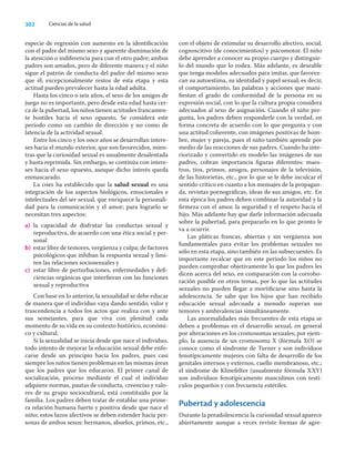 302 Ciencias de la salud
especie de regresión con aumento en la identiﬁcación
con el padre del mismo sexo y aparente disminución de
la atención o indiferencia para con el otro padre; ambos
padres son amados, pero de diferente manera y el niño
sigue el patrón de conducta del padre del mismo sexo
que él; excepcionalmente restos de esta etapa y esta
actitud pueden prevalecer hasta la edad adulta.
Hasta los cinco o seis años, el sexo de los amigos de
juego no es importante, pero desde esta edad hasta cer-
ca de la pubertad, los niños tienen actitudes francamen-
te hostiles hacia el sexo opuesto. Se considera este
periodo como un cambio de dirección y no como de
latencia de la actividad sexual.
Entre los cinco y los once años se desarrollan intere-
ses hacia el mundo exterior, que son favorecidos, mien-
tras que la curiosidad sexual es usualmente desalentada
y hasta reprimida. Sin embargo, se continúa con intere-
ses hacia el sexo opuesto, aunque dicho interés queda
enmascarado.
La oms ha establecido que la salud sexual es una
integración de los aspectos biológicos, emocionales e
intelectuales del ser sexual, que enriquece la personali-
dad para la comunicación y el amor; para lograrlo se
necesitan tres aspectos:
a) la capacidad de disfrutar las conductas sexual y
reproductiva, de acuerdo con una ética social y per-
sonal
b) estar libre de temores, vergüenza y culpa; de factores
psicológicos que inhiban la respuesta sexual y limi-
ten las relaciones sociosexuales y
c) estar libre de perturbaciones, enfermedades y deﬁ-
ciencias orgánicas que interﬁeran con las funciones
sexual y reproductiva
Con base en lo anterior, la sexualidad se debe educar
de manera que el individuo vaya dando sentido, valor y
trascendencia a todos los actos que realiza con y ante
sus semejantes, para que viva con plenitud cada
momento de su vida en su contexto histórico, económi-
co y cultural.
Si la sexualidad se inicia desde que nace el individuo,
todo intento de mejorar la educación sexual debe enfo-
carse desde un principio hacia los padres, pues casi
siempre los niños tienen problemas en las mismas áreas
que los padres que los educaron. El primer canal de
socialización, proceso mediante el cual el individuo
adquiere normas, pautas de conducta, creencias y valo-
res de su grupo sociocultural, está constituido por la
familia. Los padres deben tratar de entablar una prime-
ra relación humana fuerte y positiva desde que nace el
niño; estos lazos afectivos se deben extender hacia per-
sonas de ambos sexos: hermanos, abuelos, primos, etc.,
con el objeto de estimular su desarrollo afectivo, social,
cognoscitivo (de conocimientos) y psicomotor. El niño
debe aprender a conocer su propio cuerpo y distinguir-
lo del mundo que lo rodea. Más adelante, es deseable
que tenga modelos adecuados para imitar, que favorez-
can su autoestima, su identidad y papel sexual; es decir,
el comportamiento, las palabras y acciones que mani-
ﬁestan el grado de conformidad de la persona en su
expresión social, con lo que la cultura propia considera
adecuados al sexo de asignación. Cuando el niño pre-
gunta, los padres deben responderle con la verdad, en
forma concreta de acuerdo con lo que pregunta y con
una actitud coherente, con imágenes positivas de hom-
bre, mujer y pareja, pues el niño también aprende por
medio de las reacciones de sus padres. Cuando ha inte-
riorizado y convertido en modelo las imágenes de sus
padres, cobran importancia ﬁguras diferentes: maes-
tros, tíos, primos, amigos, personajes de la televisión,
de las historietas, etc., por lo que se le debe inculcar el
sentido crítico en cuanto a los mensajes de la propagan-
da, revistas pornográﬁcas, ideas de sus amigos, etc. En
esta época los padres deben combinar la autoridad y la
ﬁrmeza con el amor, la seguridad y el respeto hacia el
hijo. Más adelante hay que darle información adecuada
sobre la pubertad, para prepararlo en lo que pronto le
va a ocurrir.
Las pláticas francas, abiertas y sin vergüenza son
fundamentales para evitar los problemas sexuales no
sólo en esta etapa, sino también en las subsecuentes. Es
importante recalcar que en este periodo los niños no
pueden comprobar objetivamente lo que los padres les
dicen acerca del sexo, en comparación con la corrobo-
ración posible en otros temas, por lo que las actitudes
sexuales no pueden llegar a mortiﬁcarse sino hasta la
adolescencia. Se sabe que los hijos que han recibido
educación sexual adecuada a menudo superan sus
temores y ambivalencias simultáneamente.
Las anormalidades más frecuentes de esta etapa se
deben a problemas en el desarrollo sexual, en general
por alteraciones en los cromosomas sexuales; por ejem-
plo, la ausencia de un cromosoma X (fórmula XO) se
conoce como el síndrome de Turner y son individuos
fenotípicamente mujeres con falta de desarrollo de los
genitales internos y externos, cuello membranoso, etc.;
el síndrome de Klinefelter (usualmente fórmula XXY)
son individuos fenotípicamente masculinos con testí-
culos pequeños y con frecuencia estériles.
Pubertad y adolescencia
Durante la preadolescencia la curiosidad sexual aparece
abiertamente aunque a veces reviste formas de agre-
 