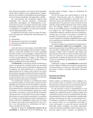 303
Capítulo 42 Educación sexual
sión. Existe gran interés en el examen de los genitales.
Puede haber conﬂictos entre independencia y depen-
dencia con la familia y el preadolescente puede llegar a
actuar de manera desaﬁante, desorganizada y rebelde.
Las características del crecimiento puberal están
moduladas por factores genéticos, hormonales,
ambientales, psicológicos, etc.; habitualmente se pre-
senta entre los nueve y los quince años de edad, cuando
la hipóﬁsis estimula a la gónada respectiva para produ-
cir andrógenos o estrógenos, así como para la produc-
ción de espermatozoides u óvulos.
La pubertad se describe como una etapa de inspec-
ción e introspección. El desarrollo sexual pasa por cua-
tro etapas:
a) Aislamiento.
b) Orientación incierta de la sexualidad.
c) Orientación estable de la sexualidad.
d) Consolidación.
Antes de entrar en estas etapas, el niño debe haber
logrado el desarrollo biológico que le permita indepen-
dencia y control del ambiente; en lo social, capacidad
para dar y recibir, y en lo psicológico, comprensión de sí
mismo y de su medio ambiente. Esto se logra mediante
el juicio, la generalización, la lógica y, por último, la
capacidad del yo para resolver por sí mismo, en forma
efectiva, problemas de la vida cotidiana.
El aislamiento se caracteriza porque el individuo se
retrae, en especial de su familia; siente una necesidad
imperativa de saber qué está pasando; su impulso sexual
lo angustia; hay preocupación por el crecimiento de
algunas partes de su cuerpo como el pene o los senos;
para la mujer, la primera menstruación tiene un profun-
do signiﬁcado simbólico. En el varón aparecen las polu-
ciones nocturnas, que son eyaculaciones que alivian la
tensión sexual, inconscientes y normales.
Los sentimientos sexuales en el adolescente tienen
una aparición súbita y lo sorprenden, reprime las fases
infantiles por la presión de sus necesidades e inquietu-
des, ve la disparidad con que se presenta el desarrollo
de los adolescentes y el ideal de belleza física; todo esto
contribuye a su crisis de identidad: ¿quién soy?, ¿cómo
me percibo a mí mismo?, ¿cómo me percibe el mundo?,
¿qué quiero hacer en el mundo? Si su cuerpo es despro-
porcionado, se asusta, baja la autoestima y la conﬁanza
en sí mismo. Los sentimientos sexuales le producen un
estado confuso de culpabilidad y placer que es incapaz
de expresar, por lo que alterna periodos de caos y cal-
ma, y cae sucesivamente en sentimientos de odio o
amor en el lapso de unas horas.
Durante la etapa de orientación incierta de la
sexualidad, el adolescente trata de identiﬁcarse con
personas ajenas al hogar y surge un sentimiento de
incomprensión.
Uno de los temas más controvertidos es el de las
relaciones homosexuales entre los adolescentes. Se
entiende por homosexualidad la atracción con o sin
relaciones físicas por individuos del mismo sexo; sor-
prendentemente esta práctica es muy frecuente en este
periodo, aunque desde el punto de vista social se acepte
poco. Sin embargo, debido a la carga emocional del
joven, su curiosidad natural, su necesidad de identidad
con amigos, etc., esta conducta en el adolescente es
usualmente temporal y producto de una necesidad psi-
cosexual que si el joven y sus padres o consejeros la
manejan correctamente, no tiene trascendencia, a no
ser por el grado de ansiedad y culpabilidad que ocasio-
na, ya que genera un profundo miedo a la anormalidad
y a la crítica social.
Cuando la conducta se orienta hacia la heterosexua-
lidad –orientación estable de la sexualidad–, surge
gran preocupación por los problemas políticos, ﬁlosóﬁ-
cos y sociales; el adolescente se vuelve narcisista, tiene
fantasías y surge el “amor romántico” que implica una
gran ternura y devoción, así como una fuerte preocupa-
ción por preservar al ser amado; para pertenecerse
mutuamente, se idealiza el objeto de amor, de tal mane-
ra que ese sentimiento de pertenencia se maniﬁesta a
nivel espiritual.
Finalmente, se llega a la consolidación, la identidad
sexual se deﬁne, el adolescente canaliza su energía hacia
la vida productiva, ya tiene más claro el tipo de pareja
que desea e incluso se pueden formalizar relaciones
amorosas.
Opciones para liberar
la tensión sexual
Puede acudirse a la abstinencia (evitar cualquier con-
tacto sexual). Como se comentó, en el varón aparecen
las poluciones nocturnas que son eyaculaciones que ali-
vian la tensión sexual, inconscientes y normales.
En este periodo se inicia la masturbación, la cual
consiste en la excitación de los genitales o de las zonas
erógenas por medio de la mano o cualquier objeto; esta
actividad es normal y nunca se ha demostrado que haya
sido perjudicial ni física ni mentalmente, aunque puede
producir sentimientos de culpa. La masturbación reci-
be también el nombre de autoerotismo y el de onanis-
mo (aunque Onán no se masturbaba, practicaba el
coitus interruptus) y es parte del proceso normal del
desarrollo sexual, constituye una fuente importante
acerca de la propia sexualidad, reduce tensiones y pro-
porciona placer sexual y psíquico al individuo; en
 