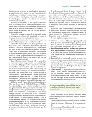 305
Capítulo 42 Educación sexual
inﬂuencia que ejerce en la sexualidad de las nuevas
generaciones y de los grupos con que interactúa; anali-
zar la función esencial del contacto íntimo y sus valora-
ciones sociales y psicológicas, así como la situación de
los roles (papeles) sexuales y su relación con su pareja,
su familia y la sociedad.
El adulto de mayor edad no está impedido en cuanto
a su actividad sexual; de hecho se consideran actual-
mente como un mito las limitaciones que puede llegar a
tener y se las atribuye a factores socioculturales, y al
miedo a fallar sexualmente que con frecuencia se pre-
senta en esta etapa.
Una de las metas principales de la educación sexual
es la integración del amor y la sexualidad. En cuanto al
concepto de amor, hay muchas deﬁniciones.
Los griegos diferenciaban el amor erótico hacia una
persona del amor que se tiene a la humanidad.
Alexander Magoun (Love and Marriage, Harper and
Row, Nueva York, 1948) deﬁne el amor de la siguiente
manera: “Amor es el deseo apasionado y permanente
por parte de dos o más personas de producir juntas las
condiciones en las que cada uno pueda encontrarse y
expresar espontáneamente su yo real, para producir
juntas un campo intelectual y un clima emocional en el
que cada uno pueda ﬂorecer, muy superior a lo que una
u otra podría alcanzar sola”.
Paul Bohannan aﬁrma: “Como la vida en general, en
el amor se encarna lo que parece ser una contradicción:
la satisfacción del yo por medio de la satisfacción de las
necesidades y deseos de otros. Lejos de ser desinteresa-
do, el amor proporciona una doble satisfacción y aun
una triple satisfacción al yo: una al yo porque usted pue-
de amar y ser amado; una al yo cuando el amor es
correspondido y usted es amado; y una al yo porque
usted sabe que, puesto que ama y es amado, debe tener
un yo amable. Cuando se produce todo esto, se encuen-
tra usted verdaderamente ‘encerrado’. Nadie desea salir”.
El doctor Joseph Trainer (Physiologic Foundations of
Marriage Counseling, C. V. Mosby St. Louis, 1965) dice:
“La capacidad para amar es la capacidad para escapar
del aprisionamiento del yo propio y buscar nutrir otro.
Una persona con esta capacidad bien desarrollada pue-
de dar amor libremente a cualquiera otra. En su mejor
ejemplo, es como una inundación de luz. Cuanta más
energía pone en ella, tanto más puede la persona alum-
brar o calentar. En correspondencia, más luz y calor se
proyecta sobre el donante, y es característico de quienes
poseen esta capacidad ser tan capaces de recibir como
de dar. En su relación general con el mundo, son perso-
nas dadivosas, extrovertidas y amistosas, los que se
proyectan automáticamente hacia el mundo que les
rodea”.
Erich Fromm, en El arte de amar, escribió: “Si el
deseo de unión física no es estimulado por el amor, si el
amor erótico no es también amor fraternal, nunca con-
duce a la unión en más de un sentido orgástico, transi-
torio. La atracción sexual crea, por el momento, la
ilusión de unión, aunque sin amor esta unión deja a los
extraños tan separados como lo estaban antes. El amor
es la respuesta satisfactoria al problema de la existencia
humana”.
Según este autor, para amar a otra persona primero
se debe amar a sí mismo, sin confundir este concepto
con el de egoísmo (una persona egoísta no se ama a sí
misma porque dice “todo es para mí”, pero no tiene
dinamismo hacia los demás).
El amor implica los siguientes aspectos:
1. Cuidado La persona debe preocuparse por la vida
de lo que ama, desea trabajar para quienes ama y
darle su persona; en educación sexual es importante
que la persona se entregue a la que dice amar.
2. Responsabilidad ante las necesidades psíquicas
de la otra persona Se deben evaluar constantemen-
te las consecuencias de la propia conducta y prepa-
rarse para ayudar a la persona que se ama cuando lo
necesite.
3. Respeto Se debe aceptar a la persona tal como es, y
no cambiarla sin que esto signiﬁque que se le acepte
pasivamente. “Si amo a la otra persona, me siento
uno con ella pero tal cual es, no como yo necesito
que sea, no como un objeto para mí”. No se debe
explotar a las personas.
4. Conocimiento Es el proceso de conocer profunda-
mente a la otra persona, esto no es sólo intelectual,
hay que entender y sentir a la otra persona. En el
acto de amor, de entregarse, me encuentro a mí mis-
mo, me descubro, no me pierdo en la otra persona
porque así puedo compartir con ella.
El amor implica cuidado, responsabilidad ante las
necesidades psíquicas de la otra persona, respeto y
conocimiento.
Según Sternberg, en un vínculo amoroso deben
existir tres componentes: intimidad, pasión y decisión-
compromiso.
La intimidad, que comprende a la amistad, implica:
• Deseo de promover el bienestar de la persona ama-
da.
• Sentimientos de felicidad junto a la persona amada.
• Gran respeto por el ser amado.
 