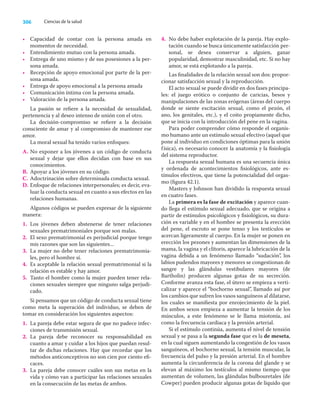 306 Ciencias de la salud
• Capacidad de contar con la persona amada en
momentos de necesidad.
• Entendimiento mutuo con la persona amada.
• Entrega de uno mismo y de sus posesiones a la per-
sona amada.
• Recepción de apoyo emocional por parte de la per-
sona amada.
• Entrega de apoyo emocional a la persona amada
• Comunicación íntima con la persona amada.
• Valoración de la persona amada.
La pasión se reﬁere a la necesidad de sexualidad,
pertenencia y al deseo intenso de unión con el otro.
La decisión-compromiso se reﬁere a la decisión
consciente de amar y al compromiso de mantener ese
amor.
La moral sexual ha tenido varios enfoques:
A. No exponer a los jóvenes a un código de conducta
sexual y dejar que ellos decidan con base en sus
conocimientos.
B. Apoyar a los jóvenes en su código.
C. Adoctrinación sobre determinada conducta sexual.
D. Enfoque de relaciones interpersonales; es decir, eva-
luar la conducta sexual en cuanto a sus efectos en las
relaciones humanas.
Algunos códigos se pueden expresar de la siguiente
manera:
1. Los jóvenes deben abstenerse de tener relaciones
sexuales prematrimoniales porque son malas.
2. El sexo prematrimonial es perjudicial porque tengo
mis razones que son las siguientes...
3. La mujer no debe tener relaciones prematrimonia-
les, pero el hombre sí.
4. Es aceptable la relación sexual prematrimonial si la
relación es estable y hay amor.
5. Tanto el hombre como la mujer pueden tener rela-
ciones sexuales siempre que ninguno salga perjudi-
cado.
Si pensamos que un código de conducta sexual tiene
como meta la superación del individuo, se deben de
tomar en consideración los siguientes aspectos:
1. La pareja debe estar segura de que no padece infec-
ciones de transmisión sexual.
2. La pareja debe reconocer su responsabilidad en
cuanto a amar y cuidar a los hijos que puedan resul-
tar de dichas relaciones. Hay que recordar que los
métodos anticonceptivos no son cien por ciento eﬁ-
caces.
3. La pareja debe conocer cuáles son sus metas en la
vida y cómo van a participar las relaciones sexuales
en la consecución de las metas de ambos.
4. No debe haber explotación de la pareja. Hay explo-
tación cuando se busca únicamente satisfacción per-
sonal, se desea conservar a alguien, ganar
popularidad, demostrar masculinidad, etc. Si no hay
amor, se está explotando a la pareja.
Las ﬁnalidades de la relación sexual son dos: propor-
cionar satisfacción sexual y la reproducción.
El acto sexual se puede dividir en dos fases principa-
les: el juego erótico o conjunto de caricias, besos y
manipulaciones de las zonas erógenas (áreas del cuerpo
donde se siente excitación sexual, como el pezón, el
ano, los genitales, etc.), y el coito propiamente dicho,
que se inicia con la introducción del pene en la vagina.
Para poder comprender cómo responde el organis-
mo humano ante un estímulo sexual efectivo (aquel que
pone al individuo en condiciones óptimas para la unión
física), es necesario conocer la anatomía y la ﬁsiología
del sistema reproductor.
La respuesta sexual humana es una secuencia única
y ordenada de acontecimientos ﬁsiológicos, ante es-
tímulos efectivos, que tiene la potencialidad del orgas-
mo (ﬁgura 42.1).
Masters y Johnson han dividido la respuesta sexual
en cuatro fases.
La primera es la fase de excitación y aparece cuan-
do llega el estímulo sexual adecuado, que se origina a
partir de estímulos psicológicos y ﬁsiológicos, su dura-
ción es variable y en el hombre se presenta la erección
del pene, el escroto se pone tenso y los testículos se
acercan ligeramente al cuerpo. En la mujer se ponen en
erección los pezones y aumentan las dimensiones de la
mama, la vagina y el clítoris, aparece la lubricación de la
vagina debida a un fenómeno llamado “sudación”, los
labios pudendos mayores y menores se congestionan de
sangre y las glándulas vestibulares mayores (de
Bartholin) producen algunas gotas de su secreción.
Conforme avanza esta fase, el útero se empieza a verti-
calizar y aparece el “bochorno sexual”, llamado así por
los cambios que sufren los vasos sanguíneos al dilatarse,
los cuales se maniﬁesta por enrojecimiento de la piel.
En ambos sexos empieza a aumentar la tensión de los
músculos, a este fenómeno se le llama miotonía, así
como la frecuencia cardiaca y la presión arterial.
Si el estímulo continúa, aumenta el nivel de tensión
sexual y se pasa a la segunda fase que es la de meseta,
en la cual siguen aumentando la congestión de los vasos
sanguíneos, el bochorno sexual, la tensión muscular, la
frecuencia del pulso y la presión arterial. En el hombre
aumenta la circunferencia de la corona del glande y se
elevan al máximo los testículos al mismo tiempo que
aumentan de volumen, las glándulas bulbouretales (de
Cowper) pueden producir algunas gotas de líquido que
 