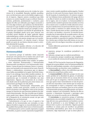 308 Ciencias de la salud
Mucho se ha discutido acerca de si todas las varia-
ciones de la sexualidad, llamadas también paraﬁlias,
son o no desviaciones, pero no ha habido ningún acuer-
do al respecto. Algunos autores consideran que debe
tomarse en cuenta el grado en que se utilicen: fantasía,
mínimo, preferente, predominante o exclusivo, pues
algunas de ellas son utilizadas para lograr excitación y
no como algo exclusivo, que sustituya a la relación hete-
rosexual en la que el objeto es la pareja deseosa del otro
sexo y la meta la relación sexual; por ejemplo, la mas-
turbación, que constituye una fuente de aprendizaje de
la propia sexualidad, puede servir para reiniciar una
actividad sexual después de haber padecido alguna
enfermedad grave, ayuda a nivelar las diferentes necesi-
dades sexuales de una pareja siempre que no la preﬁe-
ran permanentemente a la relación sexual e incluso
puede ser parte de una buena relación sexual o activi-
dad adicional de la pareja.
Las variaciones pueden referirse a la elección del
objeto sexual o a la elección de la meta sexual.
Homosexualidad
Se caracteriza porque el individuo siente atracción
sexual por otra persona de su mismo sexo, por lo que
puede ser masculina o femenina (lesbianismo).
Los homosexuales pueden estar casados, ser padres
y tener relaciones homosexuales y heterosexuales
(homosexuales encubiertos) o ser homosexuales mani-
ﬁestos. A pesar de que los exámenes físicos y cromosó-
micos son normales en la mayoría de los casos, Dean H.
Hamer y colaboradores, encontraron que en algunos
casos había anormalidad en la región Xq 28 del cromo-
soma X; sin embargo, hacen falta estudios similares. Se
cree que puede haber cierta predisposición y que las
experiencias que va teniendo el individuo son muy
importantes. Algunos son conscientes de su orienta-
ción desde antes de la pubertad, pero otros toman con-
ciencia hasta que llegan a la vida adulta.
Hay conductas homosexuales situacionales; por
ejemplo, cuando existe privación, cuando no se tiene
acceso a la pareja o son obligados, como en las cárceles,
aunque la mayoría de estas personas preﬁeren las rela-
ciones heterosexuales. Hay que recordar que el adoles-
cente puede tener alguna relación homosexual dentro
de la búsqueda de su orientación sexual, sin que esto
signiﬁque que sea homosexual.
Contrariamente a lo que se cree, el aspecto y los
modales de los homosexuales son normales; es más,
algunos hombres exageran su masculinidad, por lo que
los modales ﬁnos pueden observarse en heterosexuales.
El homosexual es activo cuando representa el papel
del hombre, es pasivo cuando representa el papel feme-
nino y mixto cuando maniﬁesta ambos papeles. Pueden
practicar el coito anal, friccionar el pene entre los mus-
los de la pareja, la masturbación y el contacto orogeni-
tal. Las lesbianas tienen predominio del apego afectivo
y en ellas el interés no reside en introducir algo dentro
de la vagina, sino en el placer. La homosexualidad es
más frecuente cuando la persona está recluida con otras
de su mismo sexo o cuando ha tenido relaciones sexua-
les poco satisfactorias con personas del otro sexo, cuan-
do los padres o maestros no saben orientar bien a los
hijos, cuando desean tener un hijo y resulta hija, la edu-
can como a un hombre y viceversa. En muchos homo-
sexuales hay el antecedente de un padre pasivo y de una
madre dominante, sobreprotectora y muy apegada al
hijo que prohíbe la expresión de impulsos heterosexua-
les a menos que se dirijan hacia ella misma; en ese caso
el niño carece de una ﬁgura masculina con quien iden-
tiﬁcarse.
Existen diferentes posiciones de la sociedad ante la
homosexualidad:
a) represiva, porque la consideran perjudicial a la
sociedad
b) tolerante, siempre que no realicen proselitismo
c) de aceptación, porque consideran que simplemente
es un cambio de orientación de la preferencia sexual.
Desde 1973 la Asociación Americana de Psiquiatría,
después de un gran debate, retiró la homosexualidad de
la lista de enfermedades mentales, a ﬁn de garantizar a
los homosexuales sus derechos como ciudadanos.
La bisexualidad se reﬁere a los individuos que sien-
ten atracción sexual hacia ambos sexos.
La transexualidad es diferente, porque en este caso
existe pérdida de la identidad de género, el individuo
siente que se encuentra dentro de un cuerpo del otro
sexo, por lo que se comporta y viste de acuerdo con el
sexo que quiere tener. Generalmente se trata de perso-
nas del sexo masculino; como sienten que su cuerpo no
les corresponde se visten y comportan como mujeres,
buscan relaciones con hombres, pero no se les conside-
ra homosexuales porque psicológicamente son hetero-
sexuales, tampoco son travestistas. Muchos de ellos se
someten a tratamiento hormonal y quirúrgico para
obtener un cuerpo de acuerdo con su identidad.
El travestismo se caracteriza porque el individuo
experimenta una necesidad compulsiva de vestirse con
ropa del otro sexo, generalmente son hombres conven-
cidos de pertenecer a su sexo biológico por lo que
desean tener su pene y sus testículos. Algunos quieren
modiﬁcar su cuerpo, pero sin sacriﬁcar sus genitales
(travestistas intermedios), pero otros no (travestistas
nucleares). Algo importante es que su único placer es
 