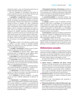 309
Capítulo 42 Educación sexual
vestirse de mujer, y que con frecuencia pasan por un
periodo fetichista durante la adolescencia.
Hay que distinguir el travestismo del hecho de
ponerse ropa del otro sexo (sin tendencia obsesiva) que
es un fenómeno normal en muchas culturas.
La paidoﬁlia y la pederastia la practican las perso-
nas que utilizan a los niños para satisfacer su tensión
sexual, casi siempre son hombres y pueden ser homo o
heterosexuales. Giraldo Neira diferencia a la paidoﬁlia
cuando el hecho se satisface con niñas y pederastia
cuando lo hace con niños. Pueden acariciarle sus geni-
tales, masturbarlos, hacerles felación (fellatio) o cunni-
lingus, es decir, estimular sus genitales con su boca o
tener coito ya sea vaginal o anal. Muchos de ellos son
incapaces de entablar relaciones heterosexuales con
adultos; en muchas ocasiones son conocidos por el niño
quien puede actuar por su propio interés: cariño espe-
cial por un adulto en particular, hambre de afecto por
los adultos, interés por los regalos o el dinero, interés
por la aventura y lo prohibido o búsqueda del placer
sexual.
El incesto se reﬁere a las relaciones sexuales entre
los padres y sus hijos, aunque se considera también
cuando hay relaciones con otros parientes cercanos,
como tíos, abuelos y hermanos.
La zooﬁlia o bestialismo consiste en que el indivi-
duo tiene relaciones sexuales con animales.
En el fetichismo la persona busca algún objeto
inanimado para su satisfacción sexual, algunos hom-
bres eyaculan dentro o sobre el objeto o fetiche.
La necroﬁlia se caracteriza porque el individuo bus-
ca cadáveres para tener relaciones sexuales.
El voyeurismo consiste en que el individuo se esti-
mula viendo cuerpos desnudos, generalmente de perso-
nas extrañas a él y con frecuencia se masturba mientras
observa o inmediatamente después.
En el exhibicionismo el individuo obtiene gratiﬁca-
ción sexual enseñando sus genitales y viendo la reac-
ción de la gente, en especial las del sexo opuesto.
La saliromanía es el deseo de dañar o ensuciar el
cuerpo o la ropa de una mujer o una representación de
ella (estatua, pintura, fotografía, etcétera).
En el troilismo la persona comparte a la pareja
sexual con otra y obtiene satisfacción al observar su
relación.
La cleptomanía y la piromanía son patrones feti-
chistas. En la cleptomanía el individuo siente gratiﬁca-
ción sexual mediante el suspenso y la excitación del
acto de robar algún objeto de gran simbolismo para él,
y en la piromanía la excitación y gratiﬁcación sexual se
obtienen al prender fuego o a medida que se observan
las primeras señales del incendio.
El frotamiento, frotismo o froteurismo consiste en
que el individuo obtiene placer sexual al estrujar o rozar
a otra persona; esta conducta puede pasar inadvertida
porque el frotador escoge lugares donde hay aglomera-
ciones, como algunos medios de transporte.
La gerontosexualidad se caracteriza porque una
persona joven tiene preferencia sexual por personas de
edad avanzada.
El sadismo consiste en que el individuo necesita
producir dolor físico o psicológico en la pareja para
sentir satisfacción sexual. Para el sádico, los actos de
crueldad hacia la pareja pueden deberse a que experi-
mente sentimientos de inferioridad o de hostilidad
reprimida, pueden morder, pellizcar, abofetear o azotar;
es más frecuente en los hombres.
El masoquismo, al igual que el sadismo, puede tener
su origen en venganza o repugnancia hacia las relacio-
nes sexuales, por lo que el individuo necesita sentir
dolor para lograr satisfacción sexual.
La violación se reﬁere al uso de la violencia física o
moral para que la persona tenga relaciones sexuales con
alguna víctima no dispuesta; esto es frecuente en las
prisiones y en la vía pública (véase Problemas sociales).
Disfunciones sexuales
Con este nombre se designa a la incapacidad para lograr
relaciones sexuales completas y satisfactorias a pesar de
que exista una relación establecida; es decir, cuando el
individuo presenta diﬁcultades en el acto sexual; pue-
den tener origen orgánico, psicológico o social.
Durante la fase de deseo o de estímulo sexual efecti-
vo se pueden presentar:
a) Apatía sexual o inhibición del deseo sexual
Consiste en la falta de interés en la relación sexual.
Puede ser selectiva; es decir, presentarse con la pare-
ja permanente pero no con otras parejas; esto puede
deberse a falta de comunicación, tedio e indiferen-
cia, o a que el individuo conciba la relación sexual
únicamente como medio para la reproducción.
b) Disritmia sexual Se caracteriza porque existen dife-
rencias en la pareja en cuanto a su deseo de tener
relaciones sexuales.
Durante la fase vasocongestiva (de excitación y
meseta) se pueden presentar:
a) Disfunción lubricativa o falta de lubricación vagi-
nal Puede deberse a la disminución en la producción
de estrógenos o a que la mujer no está excitada sexual-
mente. Hay mujeres con esta disfunción que pueden
presentar las otras fases de la respuesta sexual.
 