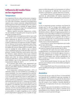 22 Ciencias de la salud
Influencia del medio físico
en los organismos
Temperatura
Los organismos llevan a cabo sus funciones a tempera-
turas que oscilan entre 0° y 50°C. Las aves y los mamífe-
ros, entre ellos el hombre, mantienen una temperatura
orgánica más o menos constante, independientemente
de la temperatura del medio ambiente; por esta razón se
les llama homeotermos o animales de sangre caliente.
Los animales llamados de sangre fría o poiquilotermos
no regulan su temperatura interior.
Algunas especies presentan adaptaciones evoluti-
vas; por ejemplo, el oso polar posee una gruesa capa de
grasa que lo protege del frío.
El hombre tiene una temperatura interior que oscila
entre 36.5°C y 37°C; cuando se encuentra a una tempe-
ratura ambiental de más de 25°C comienza a sentir
calor, aumenta la circulación en los vasos capilares de
su piel, la sudoración (al evaporarse el sudor el organis-
mo se refresca), la frecuencia respiratoria (para elimi-
nar mayor cantidad de vapor de agua) y la frecuencia de
los latidos del corazón (taquicardia); en cambio, dismi-
nuye la cantidad de orina, debido a que se eliminó
mayor cantidad de agua por medio del sudor y de la res-
piración. Cuando el individuo siente mucho calor evita
los esfuerzos, ingiere alimentos frescos que contienen
agua y reduce su actividad mental. Si el calor es excesivo
puede sentir dolor de cabeza, debilidad, taquicardia,
respiración diﬁcultosa, aumento de la temperatura cor-
poral (debido a que no hay sudoración) y pérdida del
conocimiento (“golpe de calor”).
Si la persona suda mucho, tiene agotamiento por
calor, que se maniﬁesta por dolor de cabeza, mareos,
náuseas, pulso débil, calambres, debilidad e incluso pér-
dida del conocimiento.
Si la temperatura ambiental desciende a 10°C, el
individuo realiza con más facilidad sus actividades, se
siente estimulado. Los vasos sanguíneos de su piel dis-
minuyen su diámetro (vasoconstricción) lo que amino-
ra la circulación superﬁcial; la piel se vuelve pálida, se
reducen la sudoración y la frecuencia respiratoria, con
lo que aumenta la cantidad de orina. Si la temperatura
desciende más allá de los 10°C, comienzan los temblo-
res, se contraen los músculos erectores del pelo (“carne
de gallina”) y el individuo, para contrarrestar el frío, se
mueve, se cubre con ropa abrigada e ingiere alimentos
calientes. Si el frío aumenta puede producirse la conge-
lación de las manos, los pies, la nariz o las orejas. La piel
se torna pálida y la región congelada se seca e incluso
puede desprenderse (gangrena seca). Cuando el orga-
nismo se enfría demasiado, los movimientos se vuelven
lentos, la respiración se diﬁculta, hay sensación de
pesantez y somnolencia, y puede sobrevenir la muerte.
Los cambios bruscos de temperatura favorecen la
aparición de enfermedades del sistema respiratorio,
como el resfriado común, la bronquitis y la bronconeu-
monía.
Luz
La luz es importante porque constituye una fuente de
energía para la vida. La energía solar captada como
energía química es indispensable para la fotosíntesis,
que permite a los vegetales con cloroﬁla utilizar el
bióxido de carbono y liberar el oxígeno para producir su
alimento. La luz solar inﬂuye también en el crecimiento
y los ciclos reproductores de animales y vegetales. Parte
de la luz es absorbida por la superﬁcie de la Tierra y
convertida en calor, que se conserva gracias a la hume-
dad de la atmósfera; por esta razón, en las zonas hú-
medas casi no varía la temperatura.
La luz destruye ciertos microorganismos por medio
de los rayos ultravioleta.
En el organismo, la luz transforma los ergosteroles
de la piel en vitamina D que permite ﬁjar el calcio.
La exposición de la piel a los rayos solares aumenta
la pigmentación; si una persona quiere tener color tos-
tado debe exponerse al sol durante algunos minutos y
aumentar gradualmente el tiempo de exposición. La
exposición prolongada tiene efectos perjudiciales: la
piel se enrojece, se forman vesículas (ampollas) y hay
sensación de ardor.
La luz intensa puede lesionar los ojos; por ello, las
personas que trabajan con luz intensa deben protegerse
adecuadamente.
Se ha comprobado mayor frecuencia de cáncer en la
piel en aquellas personas que se exponen al sol de mane-
ra excesiva.
Atmósfera
Es la masa de aire que rodea a la Tierra. La humedad del
aire depende de la cantidad de agua que contenga: el
aire húmedo y frío favorece la aparición de infecciones
del sistema respiratorio porque disminuye la tempera-
tura del cuerpo; el aire caliente y húmedo diﬁculta la
sudoración y la respiración. El aire seco reseca la piel y
las mucosas.
La presión que ejerce la atmósfera a nivel del mar es
de 1 kg/cm2
; disminuye con la altura y aumenta en la
profundidad de los océanos, donde a la presión de la
atmósfera se suma la presión del agua.
 
