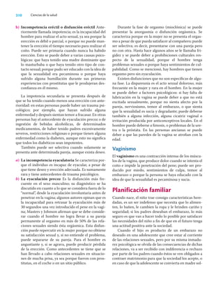310 Ciencias de la salud
b) Incompetencia eréctil o disfunción eréctil Ante-
riormente llamada impotencia; es la incapacidad del
hombre para realizar el acto sexual, ya sea porque la
erección es débil o parcial, o porque no puede man-
tener la erección el tiempo necesario para realizar el
coito. Puede ser primaria cuando nunca ha habido
erección. Esto se puede deber a varias causas psico-
lógicas: que haya tenido una madre dominante que
lo masturbaba o que haya tenido otro tipo de con-
tacto sexual; porque pudo ser educado con la idea de
que la sexualidad era pecaminosa o porque haya
sufrido alguna humillación durante sus primeras
experiencias con prostitutas que le produjeran des-
conﬁanza en él mismo.
La impotencia secundaria se presenta después de
que se ha tenido cuando menos una erección con ante-
rioridad: en estas personas puede haber un trauma psi-
cológico; por ejemplo, que hayan sufrido alguna
enfermedad y después sientan temor a fracasar. En otras
personas hay el antecedente de eyaculación precoz o de
ingestión de bebidas alcohólicas, de determinados
medicamentos, de haber tenido padres excesivamente
severos, restricciones religiosas o porque tienen alguna
enfermedad como la diabetes, aunque esto no signiﬁca
que todos los diabéticos sean impotentes.
También puede ser selectiva cuando solamente se
presenta ante determinada pareja, aunque exista deseo.
a) La incompetencia eyaculatoria Se caracteriza por-
que el individuo es incapaz de eyacular, a pesar de
que tiene deseo y erección adecuada. Es sumamente
rara y tiene antecedentes de trauma psicológico.
b) La eyaculación precoz Es la disfunción más fre-
cuente en el sexo masculino; su diagnóstico se ha
discutido en cuanto a lo que se considera fuera de lo
“normal”, desde la eyaculación involuntaria antes de
penetrar en la vagina; algunos autores opinan que es
la incapacidad para retrasar la eyaculación más de
30 segundos una vez introducido el pene en la vagi-
na; Masters y Johnson aﬁrman que se debe conside-
rar cuando el hombre no logra llevar a su pareja
permanente al orgasmo en más de 50% de las rela-
ciones sexuales siendo ésta orgásmica. Esta disfun-
ción puede repercutir en la mujer porque no obtiene
su satisfacción sexual y, si no entiende el problema,
puede separarse de su pareja. Para el hombre es
angustiante y, si se agrava, puede producir pérdida
de la erección. Como antecedentes se tiene que se
han llevado a cabo relaciones sexuales en situacio-
nes de mucha prisa, ya sea porque fueron con pros-
titutas, en el coche o en un sitio público.
Durante la fase de orgasmo (mioclónica) se puede
presentar la anorgasmia o disfunción orgásmica. Se
caracteriza porque en la mujer no se presenta el orgas-
mo a pesar de que pueda satisfacer al compañero; puede
ser selectiva; es decir, presentarse con una pareja pero
no con otra. Hasta hace algunos años se le llamaba fri-
gidez y se puede deber a prohibiciones culturales res-
pecto de la sexualidad, porque el hombre tenga
problemas sexuales o porque haya sentimientos de cul-
pabilidad. Como se mencionó, hay hombres que tienen
orgasmo pero sin eyaculación.
Existen disfunciones que no son especíﬁcas de algu-
na fase. La dispareunia es el acto sexual doloroso, más
frecuente en la mujer y rara en el hombre. En la mujer
se puede deber a factores psicológicos: si hay falta de
lubricación en la vagina se puede deber a que no está
excitada sexualmente, porque no sienta afecto por la
pareja, nerviosismo, temor al embarazo, o que sienta
que la sexualidad es sucia y degradante; puede deberse
también a alguna infección, alguna cicatriz vaginal o
irritación producida por anticonceptivos locales. En el
hombre puede deberse a ﬁmosis, o problemas de la ure-
tra o la próstata. En las personas ancianas se puede
deber a que las paredes de la vagina se atroﬁan con la
edad.
Vaginismo
El vaginismo es una contracción intensa de los múscu-
los de la vagina, que produce dolor cuando se intenta el
coito e impide la penetración del pene; puede ser pro-
ducido por miedo, sentimientos de culpa, temor al
embarazo o porque la persona se haya educado con la
idea de que la sexualidad es pecaminosa y sucia.
Planificación familiar
Cuando nace, el niño trae consigo características here-
dadas, es un ser indefenso que necesita que lo alimen-
ten, lo bañen, le cambien la ropa y le brinden cariño y
seguridad; si los padres deseaban el embarazo, lo más
seguro es que van a hacer todo lo posible por satisfacer
las necesidades del niño a ﬁn de que en el futuro tenga
una actitud positiva ante la sociedad.
Cuando el hijo es producto de un embarazo no
deseado en una adolescente que cree estar al corriente
de las relaciones sexuales, pero por su misma inmadu-
rez psicológica se olvida de las consecuencias de dichas
relaciones, va a ser recibido con indiferencia o rechazo
por parte de los padres cuando éstos se ven obligados a
contraer matrimonio para que la sociedad los acepte, o
en caso de que la adolescente se convierta en madre sol-
 