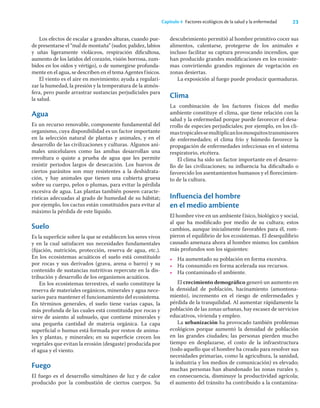 23
Capítulo 4 Factores ecológicos de la salud y la enfermedad
Los efectos de escalar a grandes alturas, cuando pue-
de presentarse el “mal de montaña” (sudor, palidez, labios
y uñas ligeramente violáceos, respiración diﬁcultosa,
aumento de los latidos del corazón, visión borrosa, zum-
bidos en los oídos y vértigo), o de sumergirse profunda-
mente en el agua, se describen en el tema Agentes físicos.
El viento es el aire en movimiento; ayuda a regulari-
zar la humedad, la presión y la temperatura de la atmós-
fera, pero puede arrastrar sustancias perjudiciales para
la salud.
Agua
Es un recurso renovable, componente fundamental del
organismo, cuya disponibilidad es un factor importante
en la selección natural de plantas y animales, y en el
desarrollo de las civilizaciones y culturas. Algunos ani-
males unicelulares como las amibas desarrollan una
envoltura o quiste a prueba de agua que les permite
resistir periodos largos de desecación. Los huevos de
ciertos parásitos son muy resistentes a la deshidrata-
ción, y hay animales que tienen una cubierta gruesa
sobre su cuerpo, pelos o plumas, para evitar la pérdida
excesiva de agua. Las plantas también poseen caracte-
rísticas adecuadas al grado de humedad de su hábitat;
por ejemplo, los cactus están constituidos para evitar al
máximo la pérdida de este líquido.
Suelo
Es la superﬁcie sobre la que se establecen los seres vivos
y en la cual satisfacen sus necesidades fundamentales
(ﬁjación, nutrición, protección, reserva de agua, etc.).
En los ecosistemas acuáticos el suelo está constituido
por rocas y sus derivados (grava, arena o barro) y su
contenido de sustancias nutritivas repercute en la dis-
tribución y desarrollo de los organismos acuáticos.
En los ecosistemas terrestres, el suelo constituye la
reserva de materiales orgánicos, minerales y agua nece-
sarios para mantener el funcionamiento del ecosistema.
En términos generales, el suelo tiene varias capas, la
más profunda de las cuales está constituida por rocas y
sirve de asiento al subsuelo, que contiene minerales y
una pequeña cantidad de materia orgánica. La capa
superﬁcial o humus está formada por restos de anima-
les y plantas, y minerales; en su superﬁcie crecen los
vegetales que evitan la erosión (desgaste) producida por
el agua y el viento.
Fuego
El fuego es el desarrollo simultáneo de luz y de calor
producido por la combustión de ciertos cuerpos. Su
descubrimiento permitió al hombre primitivo cocer sus
alimentos, calentarse, protegerse de los animales e
incluso facilitar su captura provocando incendios, que
han producido grandes modiﬁcaciones en los ecosiste-
mas convirtiendo grandes regiones de vegetación en
zonas desiertas.
La exposición al fuego puede producir quemaduras.
Clima
La combinación de los factores físicos del medio
ambiente constituye el clima, que tiene relación con la
salud y la enfermedad porque puede favorecer el desa-
rrollo de especies perjudiciales; por ejemplo, en los cli-
mastropicalessemultiplicanlosmosquitostransmisores
de enfermedades; el clima frío y húmedo favorece la
propagación de enfermedades infecciosas en el sistema
respiratorio, etcétera.
El clima ha sido un factor importante en el desarro-
llo de las civilizaciones; su inﬂuencia ha diﬁcultado o
favorecido los asentamientos humanos y el ﬂorecimien-
to de la cultura.
Influencia del hombre
en el medio ambiente
El hombre vive en un ambiente físico, biológico y social,
al que ha modiﬁcado por medio de su cultura; estos
cambios, aunque inicialmente favorables para él, rom-
pieron el equilibrio de los ecosistemas. El desequilibrio
causado amenaza ahora al hombre mismo; los cambios
más profundos son los siguientes:
• Ha aumentado su población en forma excesiva.
• Ha consumido en forma acelerada sus recursos.
• Ha contaminado el ambiente.
El crecimiento demográﬁco generó un aumento en
la densidad de población, hacinamiento (amontona-
miento), incremento en el riesgo de enfermedades y
pérdida de la tranquilidad. Al aumentar rápidamente la
población de las zonas urbanas, hay escasez de servicios
educativos, vivienda y empleo.
La urbanización ha provocado también problemas
ecológicos porque aumentó la densidad de población
en las grandes ciudades; las personas pierden mucho
tiempo en desplazarse, el costo de la infraestructura
(todo aquello que el hombre ha creado para resolver sus
necesidades primarias, como la agricultura, la sanidad,
la industria y los medios de comunicación) es elevado;
muchas personas han abandonado las zonas rurales y,
en consecuencia, disminuye la productividad agrícola;
el aumento del tránsito ha contribuido a la contamina-
 