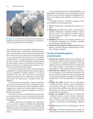 24 Ciencias de la salud
ción ambiental, hay más accidentes, disminuyeron los
espacios libres (que se utilizan para estacionamientos y
otras construcciones) y al usar el automóvil el individuo
hace menos ejercicio, lo que favorece la obesidad, que a
su vez puede aumentar la frecuencia de enfermedades
cardiovasculares. La rápida urbanización se acompaña
de escasez de servicios de saneamiento, abastecimiento
de agua potable, sistemas de eliminación adecuada de
basuras y desechos, que además atraen insectos y roe-
dores transmisores de enfermedades.
En muchas ocasiones el aumento de la densidad de
la población y la industrialización han sido tan rápidos
que han impedido al hombre adaptarse a las nuevas
condiciones de vida; esto trajo como consecuencia
angustia, ansiedad y estrés, producidos por los propios
mecanismos de defensa que el hombre utiliza para
adaptarse.
El ser humano ha consumido en forma acelerada e
irracional los recursos de la Tierra, rompiendo el equi-
librio de los ecosistemas: ha cazado y pescado en forma
exagerada, de manera tal que hay especies extintas y
muchas otras están a punto de desaparecer, como los
bisontes y las ballenas.
Al cultivar la tierra se ha olvidado de rotar los culti-
vos, ha pastoreado en exceso, ha cortado los árboles de
los bosques en forma excesiva y ha extraído minerales y
combustibles.
También contaminó el ambiente. Por contamina-
ción se entiende cualquier modiﬁcación desfavorable
provocada como consecuencia de las actividades del
hombre; en suma, ejerce un efecto perjudicial o molesto
a los seres vivos y a las instalaciones construidas por él
mismo.
Los contaminantes pueden ser biodegradables y no
degradables; estos últimos no se descomponen por la
acción de seres vivos; por ejemplo, los detergentes fos-
fóricos y los plásticos que tienden a acumularse con el
tiempo.
F. Ramade (Elements d’Ecologie appliqueé, París,
1974) clasiﬁcó los contaminantes en:
1. Físicos (radiaciones, contaminantes térmicos, rui-
dos).
2. Químicos (derivados del carbono o hidrocarburos
líquidos, detergentes, materiales plásticos, deriva-
dos del azufre y del nitrógeno, metales pesados,
ﬂuoruros, pesticidas sólidos y materias orgánicas
fermentecibles).
3. Biológicos (bacterias, virus, hongos, parásitos, o la
introducción intempestiva de animales o vegetales
que modiﬁquen a las biocenosis).
4. Elementos que dañan la estética (degradación del
paisaje y de sitios urbanos, implantación de indus-
trias en lugares vírgenes).
Los diez principales agentes
contaminantes
1. Dióxido de carbono Proviene de los procesos de
combustión, la producción de energía, la industria y
la combustión de aparatos domésticos. Este gas
puede aumentar considerablemente la temperatura
de la Tierra debido a que produce un “efecto de
invernadero” cuando se acumula en la atmósfera.
2. Monóxido de carbono Procede de las combustio-
nes incompletas, de las reﬁnerías de petróleo y de
los motores de los vehículos; reduce la capacidad de
la sangre para transportar el oxígeno al combinarse
íntimamente con la hemoglobina de los glóbulos
rojos.
3. Dióxido de azufre Proviene de los automóviles,
centrales eléctricas, fábricas y del combustible de
uso doméstico; este gas, combinado con la hume-
dad, forma ácido sulfúrico que destruye ediﬁcios,
monumentos y favorece la aparición de enfermeda-
des del sistema respiratorio.
4. Óxidos de nitrógeno Provienen de motores de
combustión interna, aviones, hornos, incinerado-
res, fertilizantes, incendios e instalaciones indus-
triales. Forman parte del esmog de las grandes
ciudades y favorecen las enfermedades respirato-
rias.
5. Fosfatos Provienen del uso de detergentes y fertili-
zantes.
6. Mercurio Lo eliminan las industrias, centrales de
energía eléctrica, minas, fábricas de papel, pinturas,
Figura 4.5 La contaminación ambiental es el resultado de una
explotación irracional de los recursos naturales y el crecimiento ex-
cesivo de una población humana demandante.
 