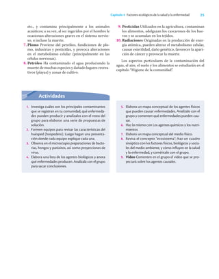 25
Capítulo 4 Factores ecológicos de la salud y la enfermedad
etc., y contamina principalmente a los animales
acuáticos; a su vez, al ser ingeridos por el hombre le
ocasionan alteraciones graves en el sistema nervio-
so, o incluso la muerte.
7. Plomo Proviene del petróleo, fundiciones de plo-
mo, industrias y pesticidas, y provoca alteraciones
en el metabolismo celular (principalmente en las
células nerviosas).
8. Petróleo Ha contaminado el agua produciendo la
muerte de muchas especies y dañado lugares recrea-
tivos (playas) y zonas de cultivo.
9. Pesticidas Utilizados en la agricultura, contaminan
los alimentos, adelgazan los cascarones de los hue-
vos y se acumulan en los tejidos.
10. Radiaciones Originadas en la producción de ener-
gía atómica, pueden alterar el metabolismo celular,
causar esterilidad, daño genético, favorecer la apari-
ción de cáncer y provocar la muerte.
Los aspectos particulares de la contaminación del
agua, el aire, el suelo y los alimentos se estudiarán en el
capítulo “Higiene de la comunidad”.
Actividades
1. Investiga cuáles son los principales contaminantes
que se registran en tu comunidad, qué enfermeda-
des pueden producir y analízalos con el resto del
grupo para elaborar una serie de propuestas de
solución.
2. Formen equipos para revisar las características del
huésped (hospedero). Luego hagan una presenta-
ción donde cada equipo explique cada una.
3. Observa en el microscopio preparaciones de bacte-
rias, hongos y parásitos, así como proyecciones de
virus.
4. Elabora una lista de los agentes biológicos y anota
qué enfermedades producen. Analízala con el grupo
para sacar conclusiones.
5. Elabora un mapa conceptual de los agentes físicos
que pueden causar enfermedades. Analízalo con el
grupo y comenten qué enfermedades pueden cau-
sar.
6. Haz lo mismo con Los agentes químicos y los nutri-
mientos
7. Elabora un mapa conceptual del medio físico.
8. Revisa el concepto “ecosistema”; haz un cuadro
sinóptico con los factores físicos, biológicos y socia-
les del medio ambiente, y cómo influyen en la salud
y la enfermedad, y coméntalo con el grupo.
9. Video Comenten en el grupo el video que se pro-
yectará sobre los agentes causales.
 