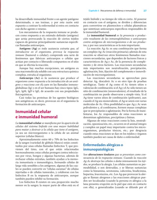 27
Capítulo 5 Mecanismos de defensa e inmunidad
ha desarrollado inmunidad frente a un agente patógeno
determinado, o sus toxinas, y por esta razón está
expuesto a contraer la enfermedad si entra en contacto
con dicho agente o veneno.
Los mecanismos de la respuesta inmune se produ-
cen como respuesta a un estímulo deﬁnido (antígeno)
que actúa provocando la reacción de ciertos tejidos
capaces de generar principalmente sustancias especíﬁ-
cas llamadas anticuerpos.
Antígeno (Ag) es toda sustancia extraña que, al
introducirse en el organismo, provoca la respuesta
inmune (humoral o celular); comprende una serie de
fenómenos que fabrican anticuerpos o células que
actúan por contacto o liberando compuestos en el sitio
en que se efectúa la reacción.
Aunque hay muchas excepciones, un antígeno es
una macromolécula soluble con una estructura química
compleja, extraña al organismo.
Anticuerpo (Ac) es la sustancia que produce el
organismo como respuesta a la introducción de un antí-
geno y reacciona con él; caen en las llamadas inmuno-
globulinas (Ig) y en el ser humano hay cinco tipos: IgG,
IgA, IgM, IgD e IgE, de acuerdo con sus propiedades
ﬁsicoquímicas.
Casi todas las proteínas de los agentes biológicos
son antigénicas; es decir, provocan en el organismo la
formación de anticuerpos.
Inmunidad celular
e inmunidad humoral
La inmunidad celular se maniﬁesta por la aparición de
células del sistema linfoide con una mayor habilidad
para matar y destruir a la célula que tiene el antígeno,
ya sea un microorganismo o la célula de un animal
superior (células blanco).
Aproximadamente entre 60 y 70% de los linfocitos
de la sangre (variedad de glóbulo blanco) están consti-
tuidos por unas células llamadas linfocitos T, que pro-
vienen del timo, con el que están relacionadas
hormonalmente; estas células protegen contra infeccio-
nes por virus, hongos y algunas bacterias; además de
rechazar células extrañas, también ayudan a la memo-
ria inmunitaria o inmunológica, formando células de
larga vida sensibles a los antígenos, algunas de las cua-
les se pueden convertir en “células asesinas” de células
injertadas o de células tumorales, y colaboran con los
linfocitos B en la respuesta de anticuerpos, aunque
también pueden inhibir su formación.
Los linfocitos B existen en una proporción mucho
menor en la sangre; la mayor parte de ellos está en el
tejido linfoide y su tiempo de vida es corto. Al ponerse
en contacto con el antígeno, se dividen y diferencian
para convertirse en plasmocitos o células plasmáticas
que sintetizan anticuerpos especíﬁcos responsables de
la inmunidad humoral.
La inmunidad humoral es la presencia o produc-
ción resultante de las inmunoglobulinas o anticuerpos
contra antígenos de microorganismos o de sus produc-
tos, y por sus características es la más importante.
La reacción Ag-Ac es una combinación que forma
un complejo Ag-Ac (reacción primaria); además de esta
reacción se observan otros fenómenos llamados reac-
ciones secundarias, que dependen de factores físicos y
característicos de Ag y Ac, de la presencia de comple-
mento y de otros factores. Las reacciones secundarias
más importantes son neutralización, precipitación,
aglutinación, lisis, ﬁjación del complemento e inmovili-
zación de microorganismos.
Las reacciones secundarias se aprovechan para
detectar Ag, descubrir Ac o en otro tipo de pruebas
serológicas. Tanto el Ag como el Ac tienen sitios o
valencias de combinación; si el Ag y el Ac sólo tienen un
sitio de combinación (monovalentes), el resultado de la
combinación no puede observarse a simple vista. Si el
Ag tiene varios sitios de combinación (polivante), aun
cuando el Ag sea monovalente, el Ag se unirá con varias
moléculas de Ac. Otra posibilidad es que Ag y Ac sean
polivalentes y, al combinarse, formen masas complejas
que se precipitarán o aglutinarán. Por la forma de mani-
festarse, los Ac responsables de estas reacciones se
denominan aglutininas, precipitinas y lisinas.
Algunas de estas reacciones como la lisis, neutrali-
zación, opsonización, etc., ocurren en el animal íntegro
y cumplen un papel muy importante contra los micro-
organismos, productos tóxicos, etc.; por desgracia
cuando estas reacciones se dan en los tejidos y órganos
también pueden ser causa de daño o enfermedad.
Enfermedades alérgicas o
inmunopatológicas
Son alteraciones tisulares que se presentan como con-
secuencia de la respuesta inmune. Cuando la reacción
Ag-Ac destruye las células o daña intensamente los teji-
dos, se produce la alergia. Las células aumentan su per-
meabilidad, o son destruidas, y se liberan sustancias
como la histamina, serotonina, calicreína, bradicinina,
heparina, leucotaxina, etc. Los Ag que provocan la aler-
gia se llaman alergenos y las reacciones alérgicas pue-
den ser localizadas (cuando la persona es alérgica a la
lana presenta erupción en la piel que está en contacto
con ella), o generalizadas (cuando se difunde por el
 